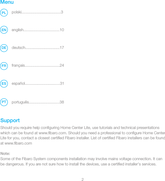 2MenuSupportpolski....................................3PLShould you require help conﬁguring Home Center Lite, use tutorials and technical presentations which can be found at www.ﬁbaro.com. Should you need a professional to conﬁgure Home Center Lite for you, contact a closest certiﬁed Fibaro installer. List of certiﬁed Fibaro installers can be found at www.ﬁbaro.comNote:Some of the Fibaro System components installation may involve mains voltage connection. It can be dangerous. If you are not sure how to install the devices, use a certiﬁed installer&apos;s services.PTenglish.................................10ENDEFRdeutsch................................17français................................24español................................31ESportuguês............................38
