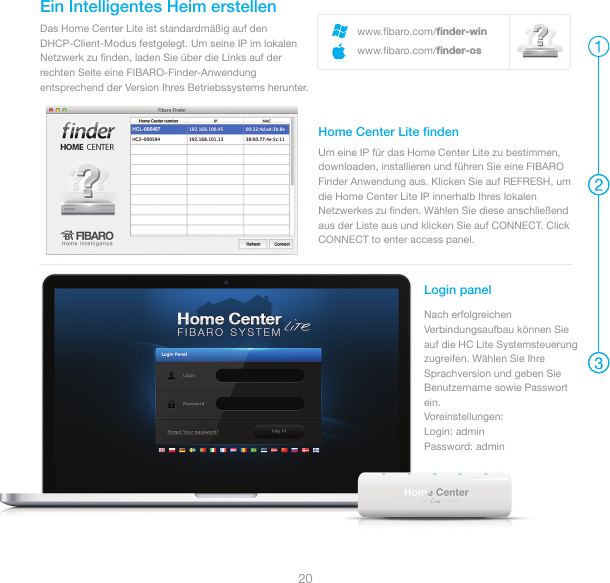 20www.ﬁbaro.com/ﬁnder-winwww.ﬁbaro.com/ﬁnder-osDas Home Center Lite ist standardmäßig auf den DHCP-Client-Modus festgelegt. Um seine IP im lokalen Netzwerk zu ﬁnden, laden Sie über die Links auf der rechten Seite eine FIBARO-Finder-Anwendung entsprechend der Version Ihres Betriebssystems herunter.Ein Intelligentes Heim erstellenUm eine IP für das Home Center Lite zu bestimmen, downloaden, installieren und führen Sie eine FIBARO Finder Anwendung aus. Klicken Sie auf REFRESH, um die Home Center Lite IP innerhalb Ihres lokalen Netzwerkes zu ﬁnden. Wählen Sie diese anschließend aus der Liste aus und klicken Sie auf CONNECT. Click CONNECT to enter access panel.Home Center Lite ﬁndenLogin panelNach erfolgreichen Verbindungsaufbau können Sie auf die HC Lite Systemsteuerung zugreifen. Wählen Sie Ihre Sprachversion und geben Sie Benutzername sowie Passwort ein.Voreinstellungen: Login: admin Password: admin 