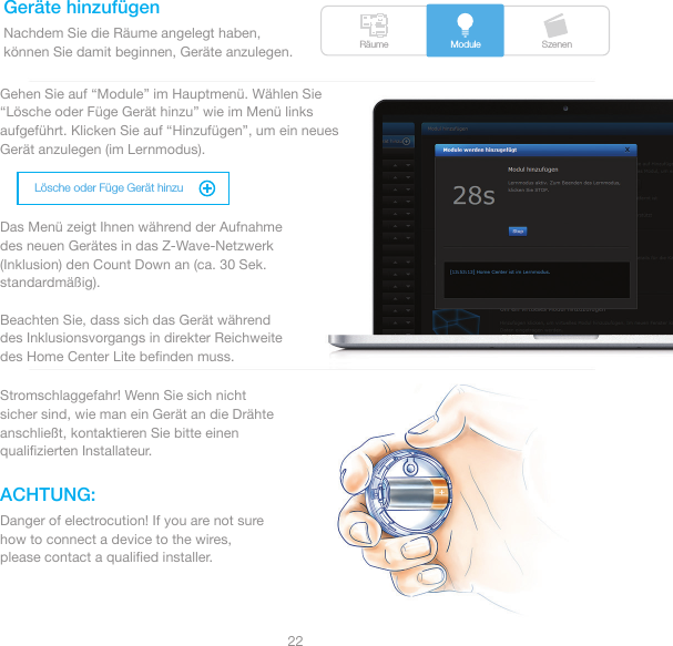 Räume SzenenModuleLösche oder Füge Gerät hinzu22Geräte hinzufügenACHTUNG:Nachdem Sie die Räume angelegt haben,können Sie damit beginnen, Geräte anzulegen. Gehen Sie auf “Module” im Hauptmenü. Wählen Sie “Lösche oder Füge Gerät hinzu” wie im Menü links aufgeführt. Klicken Sie auf “Hinzufügen”, um ein neues Gerät anzulegen (im Lernmodus).Das Menü zeigt Ihnen während der Aufnahme des neuen Gerätes in das Z-Wave-Netzwerk (Inklusion) den Count Down an (ca. 30 Sek. standardmäßig).Beachten Sie, dass sich das Gerät während des Inklusionsvorgangs in direkter Reichweite des Home Center Lite beﬁnden muss.Stromschlaggefahr! Wenn Sie sich nicht sicher sind, wie man ein Gerät an die Drähte anschließt, kontaktieren Sie bitte einen qualiﬁzierten Installateur.Danger of electrocution! If you are not sure how to connect a device to the wires, please contact a qualiﬁed installer.