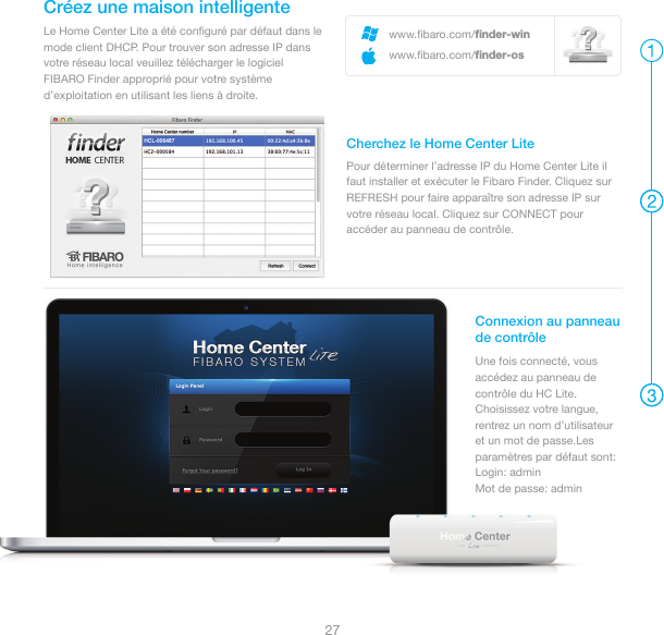 27Le Home Center Lite a été conﬁguré par défaut dans le mode client DHCP. Pour trouver son adresse IP dans votre réseau local veuillez télécharger le logicielFIBARO Finder approprié pour votre système d’exploitation en utilisant les liens à droite.Créez une maison intelligente Pour déterminer l’adresse IP du Home Center Lite il faut installer et exécuter le Fibaro Finder. Cliquez sur REFRESH pour faire apparaître son adresse IP sur votre réseau local. Cliquez sur CONNECT pour accéder au panneau de contrôle.Cherchez le Home Center LiteConnexion au panneaude contrôleUne fois connecté, vous accédez au panneau de contrôle du HC Lite. Choisissez votre langue, rentrez un nom d’utilisateur et un mot de passe.Les paramètres par défaut sont: Login: admin Mot de passe: adminwww.ﬁbaro.com/ﬁnder-winwww.ﬁbaro.com/ﬁnder-os