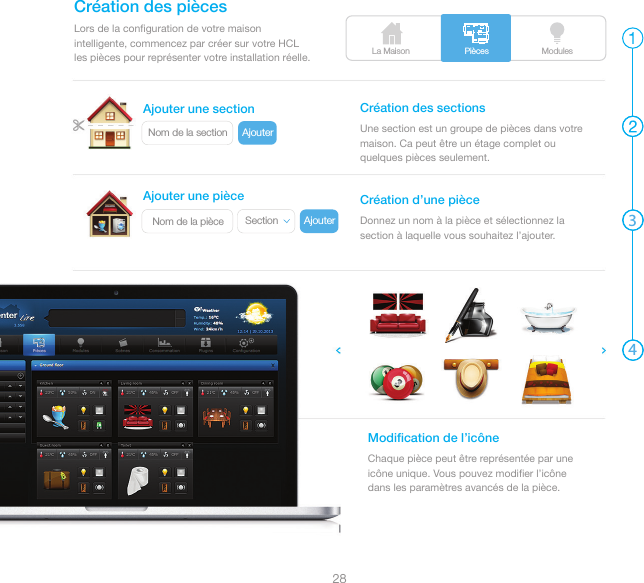La Maison ModulesPièces3428AjouterNom de la sectionAjouterSectionNom de la pièceLors de la conﬁguration de votre maison intelligente, commencez par créer sur votre HCL les pièces pour représenter votre installation réelle.Création des piècesUne section est un groupe de pièces dans votre maison. Ca peut être un étage complet ou quelques pièces seulement.Création des sectionsDonnez un nom à la pièce et sélectionnez la section à laquelle vous souhaitez l’ajouter.Création d’une pièceChaque pièce peut être représentée par une icône unique. Vous pouvez modiﬁer l’icône dans les paramètres avancés de la pièce.Modiﬁcation de l’icôneAjouter une sectionAjouter une pièce
