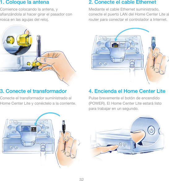 321. Coloque la antena 2. Conecte el cable Ethernet3. Conecte el transformador 4. Encienda el Home Center LiteComience colocando la antena, y aﬁanzándola al hacer girar el pasador con rosca en las agujas del reloj.Mediante el cable Ethernet suministrado, conecte el puerto LAN del Home Center Lite al router para conectar el controlador a Internet.Conecte el transformador suministrado al Home Center Lite y conéctelo a la corriente.Pulse brevemente el botón de encendido (POWER). El Home Center Lite estará listo para trabajar en un segundo.