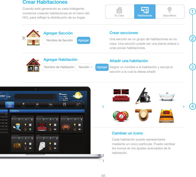Su Casa DispositivosHabitaciones3435Nombre de Sección AgregarSección AgregarNombre de HabitaciónCuando esté generando su casa inteligente, comience creando habitaciones en el menú del HCL para reﬂejar la distribución de su hogar.Crear HabitacionesUna sección es un grupo de habitaciones en su casa. Una sección puede ser una planta entera o unas pocas habitaciones.Crear seccionesAsigne un nombre a la habitación y escoja la sección a la cual la desea añadir.Añadir una habitaciónCada habitación puede representarse mediante un único particular. Puede cambiar los iconos en los ajustes avanzados de la habitación.Cambiar un iconoAgregar SecciónAgregar Habitación