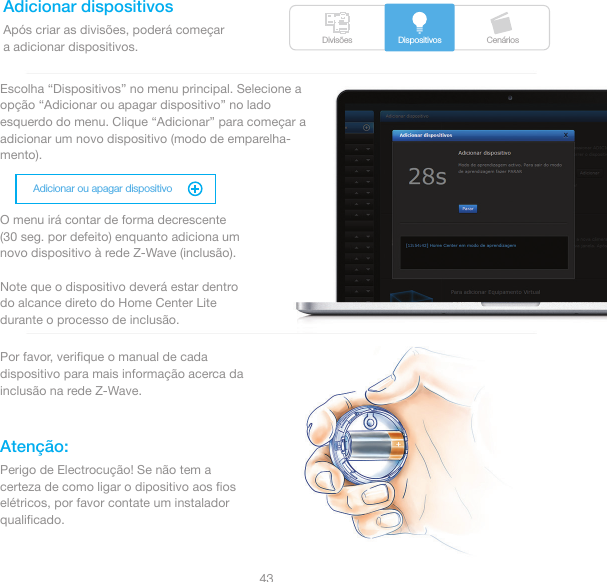 Divisões CenáriosDispositivosAdicionar ou apagar dispositivo43Adicionar dispositivosAtenção:Após criar as divisões, poderá começara adicionar dispositivos.Escolha “Dispositivos” no menu principal. Selecione a opção “Adicionar ou apagar dispositivo” no lado esquerdo do menu. Clique “Adicionar” para começar a adicionar um novo dispositivo (modo de emparelha-mento).O menu irá contar de forma decrescente (30 seg. por defeito) enquanto adiciona um novo dispositivo à rede Z-Wave (inclusão).Note que o dispositivo deverá estar dentro do alcance direto do Home Center Lite durante o processo de inclusão. Por favor, veriﬁque o manual de cada dispositivo para mais informação acerca da inclusão na rede Z-Wave.Perigo de Electrocução! Se não tem a certeza de como ligar o dipositivo aos ﬁos elétricos, por favor contate um instalador qualiﬁcado.