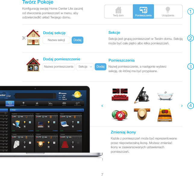 Twój dom UrządzeniaDodajNazwa sekcjiDodajNazwa pomieszczenia SekcjaPomieszczenia347Konﬁgurację swojej Home Center Lite zacznij od stworzenia pomieszczeń w menu, aby odzwierciedlić układ Twojego domu.Twórz PokojeSekcja jest grupą pomieszczeń w Twoim domu. Sekcją może być całe piętro albo kilka pomieszczeń.SekcjeNazwij pomieszczenie, a następnie wybierz sekcję, do której ma być przypisane.PomieszczeniaKażde z pomieszczeń może być reprezentowane przez niepowtarzalną ikonę. Możesz zmieniać ikony w zaawansowanych ustawieniach pomieszczeń.Zmieniaj ikonyDodaj sekcjęDodaj pomieszczenie