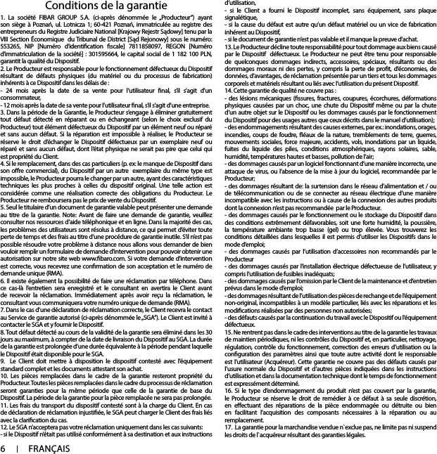 6FRANÇAIS1. La société FIBAR GROUP S.A. (ci-après dénommée le „Producteur”) ayant son siège à Poznań, ul. Lotnicza 1; 60-421 Poznań, immatriculée au registre des entrepreneurs du Registre Judiciaire National [Krajowy Rejestr Sądowy] tenu par la VIII Section Économique  du Tribunal de District [Sąd Rejonowy] sous le numéro: 553265, NIP [Numéro d’identication scale] 7811858097, REGON [Numéro d’immatriculation de la société] : 301595664, le capital social de 1 182 100 PLN, garantit la qualité du Dispositif.2. Le Producteur est responsable pour le fonctionnement défectueux du Dispositif résultant de défauts physiques (du matériel ou du processus de fabrication) inhérents à ce Dispositif dans les délais de : - 24 mois après la date de sa vente pour l’utilisateur nal, s’il s’agit d’un consommateur, - 12 mois après la date de sa vente pour l’utilisateur nal, s’il s’agit d’une entreprise.3. Dans la période de la Garantie, le Producteur s’engage à éliminer gratuitement tout défaut détecté en réparant ou en échangeant (selon le choix exclusif du Producteur) tout élément défectueux du Dispositif par un élément neuf ou réparé et sans aucun défaut. Si la réparation est impossible à réaliser, le Producteur se réserve le droit d’échanger le Dispositif défectueux par un exemplaire neuf ou réparé et sans aucun défaut, dont l’état physique ne serait pas pire que celui qui est propriété du Client.4. Si le remplacement, dans des cas particuliers (p. ex: le manque de Dispositif dans son ore commercial), du Dispositif par un autre  exemplaire du même type est impossible, le Producteur pourra le changer par un autre, ayant des caractéristiques techniques les plus proches à celles du dispositif original. Une telle action est considérée comme une réalisation correcte des obligations du Producteur. Le Producteur ne remboursera pas le prix de vente du Dispositif.5. Seul le titulaire d’un document de garantie valable peut présenter une demande au titre de la garantie. Note: Avant de faire une demande de garantie, veuillez consulter nos ressources d’aide téléphonique et en ligne. Dans la majorité des cas, les problèmes des utilisateurs sont résolus à distance, ce qui permet d’éviter toute perte de temps et des frais au titre d’une procédure de garantie inutile. S’il n’est pas possible résoudre votre problème à distance nous allons vous demander de bien vouloir remplir un formulaire de demande d’intervention pour pouvoir obtenir une autorisation sur notre site web www.baro.com. Si votre demande d’intervention est correcte, vous recevrez une conrmation de son acceptation et le numéro de demande unique (RMA).6. Il existe également la possibilité de faire une réclamation par téléphone. Dans ce cas-là l’entretien sera enregistré et le consultant en avertira le Client avant de recevoir la réclamation. Immédiatement après avoir reçu la réclamation, le consultant vous communiquera votre numéro unique de demande (RMA).7. Dans le cas d’une déclaration de réclamation correcte, le Client recevra le contact au Service de garantie autorisé (ci-après dénommée le „SGA”). Le Client est invité à contacter le SGA et y fournir le Dispositif.8. Tout défaut détecté au cours de la validité de la garantie sera éliminé dans les 30 jours au maximum, à compter de la date de livraison du Dispositif au SGA. La durée de la garantie est prolongée d’une durée équivalente à la période pendant laquelle le Dispositif était disponible pour le SGA.9.  Le Client doit mettre à disposition le dispositif contesté avec l’équipement standard complet et les documents attestant son achat.10. Les pièces remplacées dans le cadre de la garantie resteront propriété du Producteur. Toutes les pièces remplacées dans le cadre du processus de réclamation seront garanties pour la même période que celle de la garantie de base du Dispositif. La période de la garantie pour la pièce remplacée ne sera pas prolongée.11. Les frais du transport du dispositif contesté sont à la charge du Client. En cas de déclaration de réclamation injustiée, le SGA peut charger le Client des frais liés avec la clarication du cas.12. Le SGA n’acceptera pas votre réclamation uniquement dans les cas suivants: - si le Dispositif n’était pas utilisé conformément à sa destination et aux instructions d’utilisation,- si le Client a fourni le Dispositif incomplet, sans équipement, sans plaque signalétique, - si la cause du défaut est autre qu’un défaut matériel ou un vice de fabrication inhérent au Dispositif, - si le document de garantie n’est pas valable et il manque la preuve d’achat.13. Le Producteur décline toute responsabilité pour tout dommage aux biens causé par le Dispositif  défectueux. Le Producteur ne peut être tenu pour responsable de quelconques dommages indirects, accessoires, spéciaux, résultants ou des dommages moraux ni des pertes, y compris la perte de prot, d’économies, de données, d’avantages, de réclamation présentée par un tiers et tous les dommages corporels et matériels résultant ou liés avec l’utilisation du présent Dispositif.14. Cette garantie de qualité ne couvre pas :- des lésions mécaniques (ssures, fractures, coupures, écorchures, déformations physiques causées par un choc, une chute du Dispositif même ou par la chute d’un autre objet sur le Dispositif ou les dommages causés par le fonctionnement du Dispositif pour des usages autres que ceux décrits dans le manuel d’utilisation);- des endommagements résultant des causes externes, par ex.: inondations, orages, incendies, coups de foudre, éaux de la nature, tremblements de terre, guerres, mouvements sociales, force majeure, accidents, vols, inondations par un liquide, fuites du liquide des piles, conditions atmosphériques, rayons solaires, sable, humidité, températures hautes et basses, pollution de l’air;- des dommages causés par un logiciel fonctionnant d’une manière incorrecte, une attaque de virus, ou l’absence de la mise à jour du logiciel, recommandée par le Producteur;- des dommages résultant de: la surtension dans le réseau d’alimentation et / ou de télécommunication ou de se connecter au réseau électrique d’une manière incompatible avec les instructions ou à cause de la connexion des autres produits dont la connexion n’est pas recommandée  par le Producteur.- des dommages causés par le fonctionnement ou le stockage du Dispositif dans des conditions extrêmement défavorables, soit une forte humidité, la poussière, la température ambiante trop basse (gel) ou trop élevée. Vous trouverez les conditions détaillées dans lesquelles il est permis d’utiliser les Dispositifs dans le mode d’emploi;- des dommages causés par l’utilisation d’accessoires non recommandés par le Producteur- des dommages causés par l’installation électrique défectueuse de l’utilisateur, y compris l’utilisation de fusibles inadéquats;- des dommages causés par l’omission par le Client de la maintenance et d’entretien prévus dans le mode d’emploi;- des dommages résultant de l’utilisation des pièces de rechange et de l’équipement non-original, incompatibles à un modèle particulier, liés avec les réparations et les modications réalisées par des personnes non autorisées;- des défauts causés par la continuation du travail avec le Dispositif ou l’équipement défectueux.15. Ne rentrent pas dans le cadre des interventions au titre de la garantie les travaux de maintien périodiques, ni les contrôles du Dispositif et, en particulier, nettoyage, régulation, contrôle du fonctionnement, correction des erreurs d’utilisation ou la conguration des paramètres ainsi que toute autre activité dont le responsable est l’utilisateur (Acquéreur). Cette garantie ne couvre pas des défauts causés par l’usure normale du Dispositif et d’autres pièces indiquées dans les instructions d’utilisation et dans la documentation technique dont le temps de fonctionnement est expressément déterminé.16. Si le type d’endommagement du produit n’est pas couvert par la garantie, le Producteur se réserve le droit de remédier à ce défaut à sa seule discrétion, en eectuant des réparations de la pièce endommagée ou détruite ou bien en facilitant l’acquisition des composants nécessaires à la réparation ou au remplacement.  17.  La garantie pour la marchandise vendue n`exclue pas, ne limite pas ni suspend les droits de l`acquéreur résultant des garanties légales.Conditions de la garantie