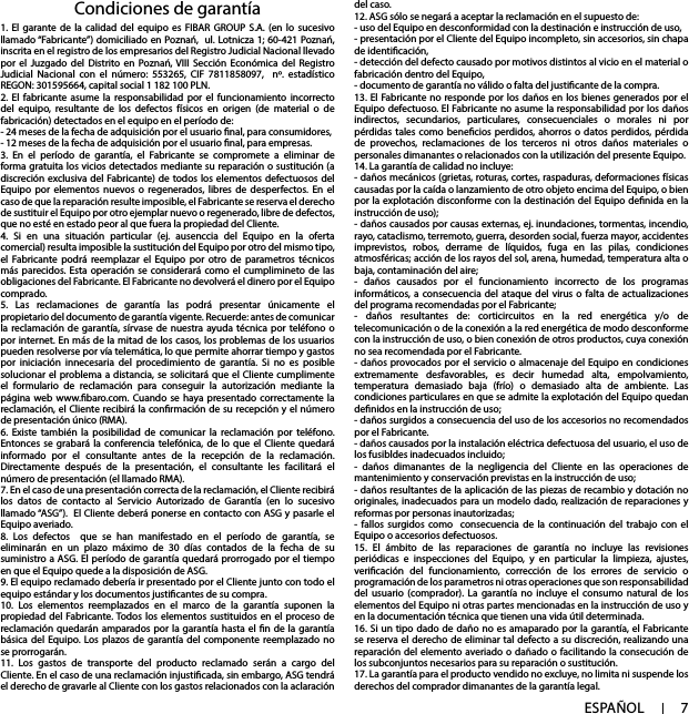 7ESPAÑOLCondiciones de garantía del caso.12. ASG sólo se negará a aceptar la reclamación en el supuesto de:- uso del Equipo en desconformidad con la destinación e instrucción de uso,- presentación por el Cliente del Equipo incompleto, sin accesorios, sin chapa de identicación, - detección del defecto causado por motivos distintos al vicio en el material o fabricación dentro del Equipo, - documento de garantía no válido o falta del justicante de la compra. 13. El Fabricante no responde por los daños en los bienes generados por el Equipo defectuoso. El Fabricante no asume la responsabilidad por los daños indirectos, secundarios, particulares, consecuenciales o morales ni por pérdidas tales como benecios perdidos, ahorros o datos perdidos, pérdida de provechos, reclamaciones de los terceros ni otros daños materiales o personales dimanantes o relacionados con la utilización del presente Equipo. 14. La garantía de calidad no incluye: - daños mecánicos (grietas, roturas, cortes, raspaduras, deformaciones físicas causadas por la caída o lanzamiento de otro objeto encima del Equipo, o bien por la explotación disconforme con la destinación del Equipo denida en la instrucción de uso);- daños causados por causas externas, ej. inundaciones, tormentas, incendio, rayo, cataclismo, terremoto, guerra, desorden social, fuerza mayor, accidentes imprevistos, robos, derrame de líquidos, fuga en las pilas, condiciones atmosféricas; acción de los rayos del sol, arena, humedad, temperatura alta o baja, contaminación del aire;- daños causados por el funcionamiento incorrecto de los programas informáticos, a consecuencia del ataque del virus o falta de actualizaciones del programa recomendadas por el Fabricante;- daños resultantes de: corticircuitos en la red energética y/o de telecomunicación o de la conexión a la red energética de modo desconforme con la instrucción de uso, o bien conexión de otros productos, cuya conexión no sea recomendada por el Fabricante. - daños provocados por el servicio o almacenaje del Equipo en condiciones extremamente desfavorables, es decir humedad alta, empolvamiento, temperatura demasiado baja (frío) o demasiado alta de ambiente. Las condiciones particulares en que se admite la explotación del Equipo quedan denidos en la instrucción de uso; - daños surgidos a consecuencia del uso de los accesorios no recomendados por el Fabricante. - daños causados por la instalación eléctrica defectuosa del usuario, el uso de los fusibldes inadecuados incluido;- daños dimanantes de la negligencia del Cliente en las operaciones de mantenimiento y conservación previstas en la instrucción de uso; - daños resultantes de la aplicación de las piezas de recambio y dotación no originales, inadecuados para un modelo dado, realización de reparaciones y reformas por personas inautorizadas;  - fallos surgidos como  consecuencia de la continuación del trabajo con el Equipo o accesorios defectuosos. 15. El ámbito de las reparaciones de garantía no incluye las revisiones periódicas e inspecciones del Equipo, y en particular la limpieza, ajustes, vericación del funcionamiento, corrección de los errores de servicio o programación de los parametros ni otras operaciones que son responsabilidad del usuario (comprador). La garantía no incluye el consumo natural de los elementos del Equipo ni otras partes mencionadas en la instrucción de uso y en la documentación técnica que tienen una vida útil determinada. 16. Si un tipo dado de daño no es amaparado por la garantía, el Fabricante se reserva el derecho de eliminar tal defecto a su discreción, realizando una reparación del elemento averiado o dañado o facilitando la consecución de los subconjuntos necesarios para su reparación o sustitución. 17. La garantía para el producto vendido no excluye, no limita ni suspende los derechos del comprador dimanantes de la garantía legal.1. El garante de la calidad del equipo es FIBAR GROUP S.A. (en lo sucesivo llamado “Fabricante”) domiciliado en Poznań,  ul. Lotnicza 1; 60-421 Poznań, inscrita en el registro de los empresarios del Registro Judicial Nacional llevado por el Juzgado del Distrito en Poznań, VIII Sección Económica del Registro Judicial Nacional con el número: 553265, CIF 7811858097,  nº. estadístico REGON: 301595664, capital social 1 182 100 PLN.2. El fabricante asume la responsabilidad por el funcionamiento incorrecto del equipo, resultante de los defectos físicos en origen (de material o de fabricación) detectados en el equipo en el período de:- 24 meses de la fecha de adquisición por el usuario nal, para consumidores,- 12 meses de la fecha de adquisición por el usuario nal, para empresas.3. En el período de garantía, el Fabricante se compromete a eliminar de forma gratuita los vicios detectados mediante su reparación o sustitución (a discreción exclusiva del Fabricante) de todos los elementos defectuosos del Equipo por elementos nuevos o regenerados, libres de desperfectos. En el caso de que la reparación resulte imposible, el Fabricante se reserva el derecho de sustituir el Equipo por otro ejemplar nuevo o regenerado, libre de defectos, que no esté en estado peor al que fuera la propiedad del Cliente.  4. Si en una situación particular (ej. ausenccia del Equipo en la oferta comercial) resulta imposible la sustitución del Equipo por otro del mismo tipo, el Fabricante podrá reemplazar el Equipo por otro de parametros técnicos más parecidos. Esta operación se considerará como el cumplimineto de las obligaciones del Fabricante. El Fabricante no devolverá el dinero por el Equipo comprado.5. Las reclamaciones de garantía las podrá presentar únicamente el propietario del documento de garantía vigente. Recuerde: antes de comunicar la reclamación de garantía, sírvase de nuestra ayuda técnica por teléfono o por internet. En más de la mitad de los casos, los problemas de los usuarios pueden resolverse por vía telemática, lo que permite ahorrar tiempo y gastos por iniciación innecesaria del procedimiento de garantía. Si no es posible solucionar el problema a distancia, se solicitará que el Cliente cumplimente el formulario de reclamación para conseguir la autorización mediante la página web www.baro.com. Cuando se haya presentado correctamente la reclamación, el Cliente recibirá la conrmación de su recepción y el número de presentación único (RMA).6. Existe también la posibilidad de comunicar la reclamación por teléfono. Entonces se grabará la conferencia telefónica, de lo que el Cliente quedará informado por el consultante antes de la recepción de la reclamación. Directamente después de la presentación, el consultante les facilitará el número de presentación (el llamado RMA).7. En el caso de una presentación correcta de la reclamación, el Cliente recibirá los datos de contacto al Servicio Autorizado de Garantía (en lo sucesivo llamado “ASG”).  El Cliente deberá ponerse en contacto con ASG y pasarle el Equipo averiado.8. Los defectos  que se han manifestado en el período de garantía, se eliminarán en un plazo máximo de 30 días contados de la fecha de su suministro a ASG. El período de garantía quedará prorrogado por el tiempo en que el Equipo quede a la disposición de ASG.9. El equipo reclamado debería ir presentado por el Cliente junto con todo el equipo estándar y los documentos justicantes de su compra.10. Los elementos reemplazados en el marco de la garantía suponen la propiedad del Fabricante. Todos los elementos sustituidos en el proceso de reclamación quedarán amparados por la garantía hasta el n de la garantía básica del Equipo. Los plazos de garantía del componente reemplazado no se prorrogarán.11. Los gastos de transporte del producto reclamado serán a cargo del Cliente. En el caso de una reclamación injusticada, sin embargo, ASG tendrá el derecho de gravarle al Cliente con los gastos relacionados con la aclaración 