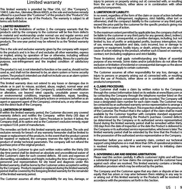 9USLimited warrantyThis limited warranty is provided by Fibar USA, LLC (the “Company”),  1040 E. Lake Ave., Glenview, Illinois 60025, as the sole and exclusive remedy oered to a purchaser (the “Customer”) of the products (the “Products”) for any alleged defects in any of the Products. The warranty is subject to all terms sets forth below. 1. LIMITED WARRANTY:Subject to the limitations of section 2, the company warrants that the products sold by the company to the customer will be free from defects in material and workmanship under normal use and regular service and maintenance for a period of one (1) year from the date of purchase of the products. The one-year period may be referred to as the “limited warranty period”.This is the sole and exclusive warranty given by the company with respect to the products and is in lieu of and excludes all other warranties, express or implied, arising by operation of law or otherwise, including without limitation, any implied warranties of merchantability, tness for a particular purpose, non-infringement and the implied condition of satisfactory quality.The product is not, is not intended to function or be used as, should not be used as, and shall not be deemed to be, an alarm system or home security system. The product’s intended use shall not include use as an alarm system or home security system. This limited warranty does not extend to any losses or damages due in whole or in part to misuse, accident, abuse, neglect, normal wear and tear, negligence (other than the Company’s), unauthorized modication or alteration, use beyond rated capacity, unsuitable power sources or environmental conditions, improper installation, repair, handling, maintenance or application, third party actions or omissions (whether as an agent or apparent agent of the Company), criminal acts, or any other cause not the direct fault of the Company.2. LIMITATION OF REMEDY:If within the limited warranty period, the Customer discovers any covered warranty defects and noties the Company  within thirty (30) days of such discovery, pursuant to the Claims Procedure in Section 4 below, the Company shall, at its option and as the Customer’s exclusive remedy, repair or replace F.O.B. point of manufacture.The remedies set forth in this limited warranty are exclusive. The sole and exclusive remedy for breach of any warranty hereunder shall be limited to repair or replacement of the products. In the event that the product cannot be repaired or replaced, the company reserves the right to substitute a product of similar technical parameters. The company will not refund the purchase price of the original product. Failure by the Customer to give such written notice within the thirty (30) day time period shall be deemed an absolute and unconditional waiver of the Customer’s claim for such covered defects.  All costs and expenses of dismantling, reinstallation and freight, including the time of the Company’s personnel and representatives for site travel and diagnosis under this limited warranty, shall be borne by the Customer unless accepted in writing by the Company.  Products repaired or replaced during the limited warranty period shall be covered by the foregoing limited warranty for the remainder of the limited warranty period. The Customer assumes all other responsibility for any loss, damage, or injury to persons or property arising out of, connected with, or resulting from the use of Products, either alone or in combination with other products/components.3. LIMITATION OF LIABILITY:In no event, regardless of the form of the claim or cause of action (whether based in contract, infringement, negligence, strict liability, other tort or otherwise), shall the company’s liability to the customer or any third party exceed the price paid by the customer for the specic products giving rise to the claim or cause of action. To the maximum extent permitted by applicable law, the company shall not be liable to the customer or any third party for any general, direct, indirect, incidental, special, consequential, or punitive damages, including, but not limited to, loss of prots or anticipated prots, business interruption, loss of use, revenue, reputation and data, costs incurred, loss or damage to property or equipment, bodily injury, or death, arising from any claim or cause of action relating to the product, whether such is based on warranty, contract, tort (including negligence and strict liability.These limitations shall apply notwithstanding any failure of essential purpose of any remedy. Some states and/or jurisdictions do not allow the exclusion or limitation of incidental or consequential damages so the above exclusions may not apply to certain customers.      The Customer assumes all other responsibility for any loss, damage, or injury to persons or property arising out of, connected with, or resulting from the use of Products, either alone or in combination with other products/components.4. CLAIMS PROCEDURE: The Customer shall make a claim by written notice to the Company through the contact information listed on its website at www.baro.com or by contacting the Company through the telephone number listed on the website. Any telephone conversations will be recorded. The Company will issue a designated claim number for each claim made. The Customer may be contacted by an authorized warranty service representative to arrange a date for an inspection of the Product. This inspection shall be in the presence of the Customer. The Product that is the subject of the claim shall be made available by the Customer together with complete standard equipment and the documents conrming the Product’s purchase. Covered defects (as determined by the Company or its authorized service representative) found during the limited warranty period shall be remedied within thirty (30) days from the date of inspection or the date the Product is delivered to the Company or its authorized service representative, whichever is later. The limited warranty period shall be extended by the time that the Product is in the possession of the authorized service representative or the Company.Remember: before you submit a warranty claim, contact our technical support using telephone or e-mail. More than 50% of operational problems is resolved remotely, saving time and money spent to initiating claim procedure.5. GOVERNING LAW AND BINDING ARBITRATION: Please read this section carefully. It aects customers’ rights and will have a substantial impact on how claims the company and the customer have against each other are resolved. This limited warranty contains a binding arbitration provision which may be enforced by the parties.The Company and the Customer agree that any claim or dispute at law or equity that has arisen or may arise between them relating in any way to or arising out of this limited warranty or the Products will be resolved in accordance with the provisions set forth in this Section.