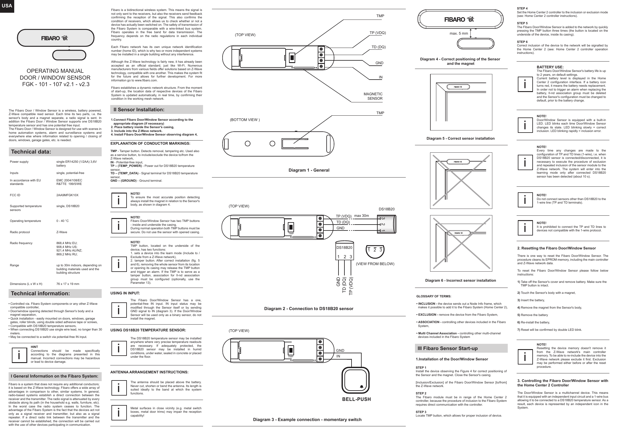 USAOPERATING MANUALDOOR / WINDOW SENSOR  FGK - 101 - 107 v2.1 - v2.3The Fibaro Door / Window Sensor is a wireless, battery powered, Z-Wave compatible reed sensor. Each time its two parts, i.e. the sensor&apos;s body and a magnet separate, a radio signal is sent. In addition the Fibaro Door / Window Sensor supports one DS18B20 temperature sensor and has one potential free input.The Fibaro Door / Window Sensor is designed for use with scenes in home automation systems, alarm and surveillance systems and everywhere else where information related to opening / closing of doors, windows, garage gates, etc. is needed.Technical data:Power supplyInputsIn accordance with EU standardsFCC IDSupported temperature sensorsOperating temperatureRadio protocolRadio frequencyRangeDimensions (L x W x H)single ER14250 (1/2AA) 3,6V batterysingle, potential-freeEMC 2004/108/ECR&amp;TTE  199/5/WE 2AA9MFGK10Xsingle, DS18B200 - 40 °C Z-Wave868,4 MHz EU;908,4 MHz US;921,4 MHz AU/NZ;869,2 MHz RU;up to 30m indoors, depending on building materials used and the building structure76 x 17 x 19 mmTechnical information:• Controlled via. Fibaro System components or any other Z-Wave   compatible controller,• Door/window opening detected through Sensor&apos;s body and a   magnet separation,• Quick installation - easily mounted on doors, windows, garage   gates, roller blinds, using double sided adhesive tape or screws,• Compatible with DS18B20 temperature sensors,• When connecting DS18B20 use single wire lead, no longer than 30   meters.• May be connected to a switch via potential-free IN input.I General Information on the Fibaro System:HINTConnections should be made specifically according to the diagrams presented in this manual. Incorrect connections may be hazardous or lead to device damage.iFibaro is a system that does not require any additional conductors; it is based on the Z-Wave technology. Fibaro offers a wide array of advantages in comparison to other, similar systems. In general, radio-based systems establish a direct connection between the receiver and the transmitter. The radio signal is attenuated by every obstacle along its path (in the household e.g. walls, furniture, etc). In the worst case the radio system ceases to function. The advantage of the Fibaro System is the fact that the devices act not only as a signal receiver and transmitter, but also as a signal repeater. If a direct radio link between the transmitter and the receiver cannot be established, the connection will be carried out with the use of other devices participating in communication.II Sensor Installation:1.Connect Fibaro Door/Window Sensor according to the    appropriate diagram (if necessary)2. Place battery inside the Sensor&apos;s casing,3. Include into the Z-Wave network.4. Install Fibaro Door/Window Sensor observing diagram 4,EXPLANATION OF CONDUCTOR MARKINGS:TMP - Tamper button. Detects removal, tampering etc. Used also as a service button, to include/exclude the device to/from the Z-Wave network,IN - Potential-free input,TP – (TEMP_POWER) - Power out for DS18B20 temperature sensor,TD – (TEMP_DATA) - Signal terminal for DS18B20 temperature sensor,GND – (GROUND) - Ground terminal.GLOSSARY OF TERMS:                                                                                                                                • INCLUSION - the device sends out a Node Info frame, which   makes it possible to add it to the Fibaro System (Home Center 2),• EXCLUSION - remove the device from the Fibaro System,• ASSOCIATION - controlling other devices included in the Fibaro   System,• Multi Channel Association - controlling other multi-channel   devices included in the Fibaro System3. Controlling the Fibaro Door/Window Sensor with the Home Center 2 Controller                                                                                                                               The Door/Window Sensor is a multichannel device. This means that it is equipped with an independent input circuit and a 1-wire bus allowing it to be connected to a DS18B20 temperature sensor. As a result, each device is represented by an independent icon in the System.2. Resetting the Fibaro Door/Window SensorThere is one way to reset the Fibaro Door/Window Sensor. The procedure cleans its EPROM memory, including the main controller and Z-Wave network data.To reset the Fibaro Door/Window Sensor please follow below instructions:1) Take off the Sensor&apos;s cover and remove battery. Make sure the     TMP button is intact.2) Touch the Sensor&apos;s body with a magnet,3) Insert the battery,4) Remove the magnet from the Sensor&apos;s body,5) Remove the battery6) Re-install the battery,7) Reset will be confirmed by double LED blink.III Fibaro Sensor Start-up1.Installation of the Door/Window SensorSTEP 1 Install the device observing the Figure 4 for correct positioning of the Sensor and the magnet. Close the Sensor&apos;s casing.[Inclusion/Exclusion] of the Fibaro Door/Window Sensor [to/from] the Z-Wave network.STEP 2 The Fibaro module must be in range of the Home Center 2 controller, because the procedure of inclusion to the Fibaro System requires direct communication with the controller. STEP 3 Locate TMP button, which allows for proper inclusion of device.The Fibaro Door/Window Sensor has a one, potential-free IN input. IN input status may be modified through the Sensor itself or by sending GND signal to IN (diagram 3). If the Door/Window Sensor will be used only as a binary sensor, do not install the magnet. iUSING IN INPUT:Diagram 1 - GeneralDiagram 2 - Connection to DS18B20 sensorDiagram 3 - Example connection - momentary switchFibaro is a bidirectional wireless system. This means the signal is not only sent to the receivers, but also the receivers send feedback confirming the reception of the signal. This also confirms the condition of receivers, which allows us to check whether or not a device has actually been switched on. The safety of transmission of the Fibaro System is comparable with a wire-linked bus system. Fibaro operates in the free band for data transmission. The frequency depends on the radio regulations in each individual country. Each Fibaro network has its own unique network identification number (home ID), which is why two or more independent systems may be installed in a single building without any interference.Although the Z-Wave technology is fairly new, it has already been accepted as an official standard, just like Wi-Fi. Numerous manufacturers from various fields offer solutions based on Z-Wave technology, compatible with one another. This makes the system fit for the future and allows for further development. For more information go to www.fibaro.com.Fibaro establishes a dynamic network structure. From the moment of start-up, the location data of respective devices of the Fibaro System is updated automatically, in real time, by confirming their condition in the working mesh network.The DS18B20 temperature sensor may be installed anywhere where very precise temperature readouts are necessary. If adequately protected, the DS18B20 sensor may be installed in humid conditions, under water, sealed in concrete or placed under the floor.iUSING DS18B20 TEMPERATURE SENSOR:Metal surfaces in close vicinity (e.g. metal switch boxes, metal door trims) may impair the reception capability!iThe antenna should be placed above the battery. Never cut, shorten or bend the antenna. Its length is suited ideally to the band at which the system functions.iNOTE! Every time any changes are made to the configuration of TP and TD lines (1-wire), i.e. when DS18B20 sensor is connected/disconnected, it is necessary to execute the procedure of exclusion and repeated inclusion of the sensor module to the Z-Wave network. The system will enter into the learning mode only after connected DS18B20 sensor has been detected (about 10 s).iNOTE! Do not connect sensors other than DS18B20 to the 1-wire line (TP and TD terminals).iNOTE! It is prohibited to connect the TP and TD lines to devices not compatible with the 1-wire protocol.iNOTE! Resetting the device memory doesn&apos;t remove it from the Z-Wave network&apos;s main controller memory. To be able to re-include the device into the Z-Wave network please exclude it first. Exclusion may be performed either before or after the reset procedure. iTP (VDQ)TD (DQ)GNDINTMP(TOP VIEW)321GNDTD (DQ)TP (VDQ)DS18B20321(VIEW FROM BELOW)(TOP VIEW)INGNDBELL-PUSH(TOP VIEW)TMPNOTE! To ensure the most accurate position detecting always install the magnet in relation to the Sensor&apos;s body, as shown in diagram 4.i(BOTTOM VIEW )TMPDiagram 4 - Correct positioning of the Sensor and the magnetANTENNA ARRANGEMENT INSTRUCTIONS:Diagram 5 - Correct sensor installationDiagram 6 - Incorrect sensor installationmax. 5 mmSTEP 4  Set the Home Center 2 controller to the inclusion or exclusion mode (see: Home Center 2 controller instructions).STEP 5  The Fibaro Door/Window Sensor is added to the network by quickly pressing the TMP button three times (the button is located on the underside of the device, inside its casing).STEP 6  Correct inclusion of the device to the network will be signalled by the Home Center 2 (see: Home Center 2 controller operation instructions).NOTE! Fibaro Door/Window Sensor has two TMP buttons - inside and underside the casing.During normal operation both TMP buttons must be secure. Do not use the sensor with opened casing.iMAGNETICSENSORNOTE! Door/Window Sensor is equipped with a built-in LED. LED blinks each time Door/Window Sensor changes its state. LED blinking slowly = correct inclusion. LED blinking rapidly = inclusion error.iNOTE! TMP button, located on the underside of the device, has two functions:1. sets a device into the learn mode (Include to / Exclude from a Z-Wave network),2. tamper button. After correct installation (fig. 5 and 6), removing the whole sensor from its location or opening its casing may release the TMP button and trigger an alarm. If the TMP is to serve as a tamper button, association for II-nd association group must be configured (optionally, use the Parameter 13).iBATTERY USE:The Fibaro Door/Window Sensor&apos;s battery life is up to 2 years, on default settings.Current battery level is displayed in the Home Center 2 configuration interface. If a battery icon turns red, it means the battery needs replacement. In order not to trigger an alarm when replacing the battery, II-nd association group must be deleted and the Sensor&apos;s configuration must be changed to default, prior to the battery change.iDS18B20GNDmax 30mTD (DQ)TP (VDQ)TMP123