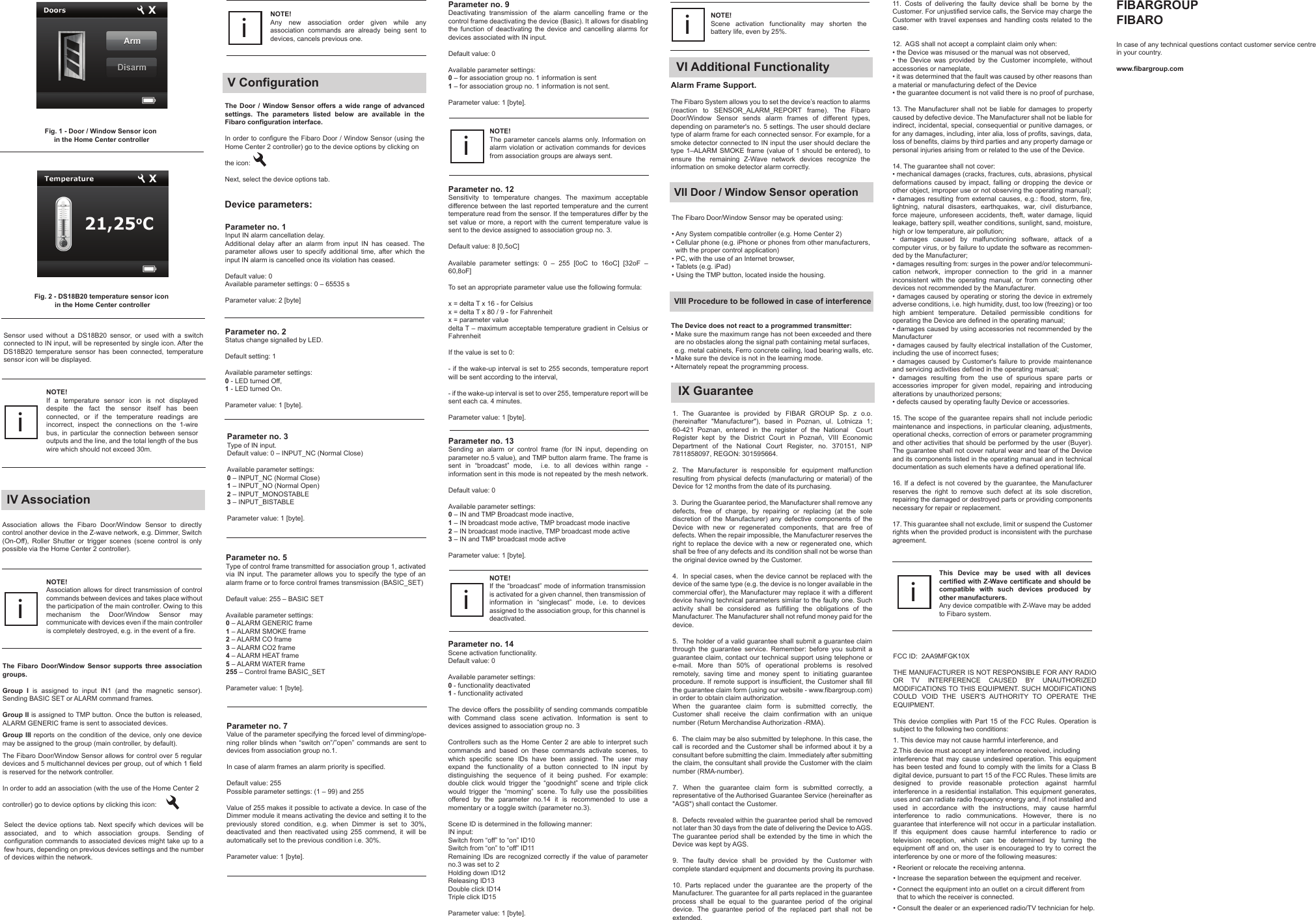 Fig. 2 - DS18B20 temperature sensor icon in the Home Center controllerThe Door / Window Sensor offers a wide range of advanced settings. The parameters listed below are available in the Fibaro configuration interface.In order to configure the Fibaro Door / Window Sensor (using the Home Center 2 controller) go to the device options by clicking on the icon: Next, select the device options tab.Device parameters:V ConfigurationParameter no. 1Input IN alarm cancellation delay.Additional delay after an alarm from input IN has ceased. The parameter allows user to specify additional time, after which the input IN alarm is cancelled once its violation has ceased.Default value: 0Available parameter settings: 0 – 65535 sParameter value: 2 [byte]The Fibaro Door/Window Sensor may be operated using:• Any System compatible controller (e.g. Home Center 2)• Cellular phone (e.g. iPhone or phones from other manufacturers,   with the proper control application)• PC, with the use of an Internet browser,• Tablets (e.g. iPad)• Using the TMP button, located inside the housing.VII Door / Window Sensor operationAlarm Frame Support.The Fibaro System allows you to set the device’s reaction to alarms (reaction to SENSOR_ALARM_REPORT frame). The Fibaro Door/Window Sensor sends alarm frames of different types, depending on parameter&apos;s no. 5 settings. The user should declare type of alarm frame for each connected sensor. For example, for a smoke detector connected to IN input the user should declare the type 1–ALARM SMOKE frame (value of 1 should be entered), to ensure the remaining Z-Wave network devices recognize the information on smoke detector alarm correctly.VI Additional FunctionalityThe Device does not react to a programmed transmitter:• Make sure the maximum range has not been exceeded and there   are no obstacles along the signal path containing metal surfaces,   e.g. metal cabinets, Ferro concrete ceiling, load bearing walls, etc.• Make sure the device is not in the learning mode.• Alternately repeat the programming process.VIII Procedure to be followed in case of interferenceAssociation allows the Fibaro Door/Window Sensor to directly control another device in the Z-wave network, e.g. Dimmer, Switch (On-Off), Roller Shutter or trigger scenes (scene control is only possible via the Home Center 2 controller).The Fibaro Door/Window Sensor supports three association groups.Group I is assigned to input IN1 (and the magnetic sensor). Sending BASIC SET or ALARM command frames.Group II is assigned to TMP button. Once the button is released, ALARM GENERIC frame is sent to associated devices.Group III reports on the condition of the device, only one device may be assigned to the group (main controller, by default).The Fibaro Door/Window Sensor allows for control over 5 regular devices and 5 multichannel devices per group, out of which 1 field is reserved for the network controller.In order to add an association (with the use of the Home Center 2  controller) go to device options by clicking this icon:IV AssociationNOTE!Association allows for direct transmission of control commands between devices and takes place without the participation of the main controller. Owing to this mechanism the Door/Window Sensor may communicate with devices even if the main controller is completely destroyed, e.g. in the event of a fire.iParameter no. 5Type of control frame transmitted for association group 1, activated via IN input. The parameter allows you to specify the type of an alarm frame or to force control frames transmission (BASIC_SET)Default value: 255 – BASIC SETAvailable parameter settings:0 – ALARM GENERIC frame1 – ALARM SMOKE frame2 – ALARM CO frame3 – ALARM CO2 frame4 – ALARM HEAT frame5 – ALARM WATER frame255 – Control frame BASIC_SETParameter value: 1 [byte].Sensor used without a DS18B20 sensor, or used with a switch connected to IN input, will be represented by single icon. After the DS18B20 temperature sensor has been connected, temperature sensor icon will be displayed.NOTE! If a temperature sensor icon is not displayed despite the fact the sensor itself has been connected, or if the temperature readings are incorrect, inspect the connections on the 1-wire bus, in particular the connection between sensor outputs and the line, and the total length of the bus wire which should not exceed 30m.iNOTE!Any new association order given while any association commands are already being sent to devices, cancels previous one.iParameter no. 3Type of IN input.Default value: 0 – INPUT_NC (Normal Close)Available parameter settings:0 – INPUT_NC (Normal Close)1 – INPUT_NO (Normal Open)2 – INPUT_MONOSTABLE3 – INPUT_BISTABLEParameter value: 1 [byte].Parameter no. 7Value of the parameter specifying the forced level of dimming/ope-ning roller blinds when “switch on”/”open” commands are sent to devices from association group no.1.In case of alarm frames an alarm priority is specified.Default value: 255Possible parameter settings: (1 – 99) and 255Value of 255 makes it possible to activate a device. In case of the Dimmer module it means activating the device and setting it to the previously stored condition, e.g. when Dimmer is set to 30%, deactivated and then reactivated using 255 commend, it will be automatically set to the previous condition i.e. 30%.Parameter value: 1 [byte].Parameter no. 9Deactivating transmission of the alarm cancelling frame or the control frame deactivating the device (Basic). It allows for disabling the function of deactivating the device and cancelling alarms for devices associated with IN input.Default value: 0Available parameter settings:0 – for association group no. 1 information is sent1 – for association group no. 1 information is not sent.Parameter value: 1 [byte].NOTE!The parameter cancels alarms only. Information on alarm violation or activation commands for devices from association groups are always sent.iParameter no. 13Sending an alarm or control frame (for IN input, depending on parameter no.5 value), and TMP button alarm frame. The frame is sent in “broadcast” mode,  i.e. to all devices within range - information sent in this mode is not repeated by the mesh network.Default value: 0Available parameter settings:0 – IN and TMP Broadcast mode inactive,1 – IN broadcast mode active, TMP broadcast mode inactive2 – IN broadcast mode inactive, TMP broadcast mode active3 – IN and TMP broadcast mode activeParameter value: 1 [byte].NOTE!If the “broadcast” mode of information transmission is activated for a given channel, then transmission of information in “singlecast” mode, i.e. to devices assigned to the association group, for this channel is deactivated.iParameter no. 14Scene activation functionality.Default value: 0Available parameter settings:0 - functionality deactivated1 - functionality activatedThe device offers the possibility of sending commands compatible with Command class scene activation. Information is sent to devices assigned to association group no. 3Controllers such as the Home Center 2 are able to interpret such commands and based on these commands activate scenes, to which specific scene IDs have been assigned. The user may expand the functionality of a button connected to IN input by distinguishing the sequence of it being pushed. For example: double click would trigger the “goodnight” scene and triple click would trigger the “morning” scene. To fully use the possibilities offered by the parameter no.14 it is recommended to use a momentary or a toggle switch (parameter no.3).Scene ID is determined in the following manner:IN input:Switch from “off” to “on” ID10Switch from “on” to “off” ID11Remaining IDs are recognized correctly if the value of parameter no.3 was set to 2Holding down ID12Releasing ID13Double click ID14Triple click ID15Parameter value: 1 [byte].NOTE!Scene activation functionality may shorten the battery life, even by 25%.iParameter no. 12Sensitivity to temperature changes. The maximum acceptable difference between the last reported temperature and the current temperature read from the sensor. If the temperatures differ by the set value or more, a report with the current temperature value is sent to the device assigned to association group no. 3.Default value: 8 [0,5oC]Available parameter settings: 0 – 255 [0oC to 16oC] [32oF – 60,8oF]To set an appropriate parameter value use the following formula:x = delta T x 16 - for Celsiusx = delta T x 80 / 9 - for Fahrenheitx = parameter valuedelta T – maximum acceptable temperature gradient in Celsius or FahrenheitIf the value is set to 0:- if the wake-up interval is set to 255 seconds, temperature report will be sent according to the interval,- if the wake-up interval is set to over 255, temperature report will be sent each ca. 4 minutes.Parameter value: 1 [byte].Select the device options tab. Next specify which devices will be associated, and to which association groups. Sending of configuration commands to associated devices might take up to a few hours, depending on previous devices settings and the number of devices within the network.IX GuaranteeThis Device may be used with all devices certified with Z-Wave certificate and should be compatible with such devices produced by other manufacturers. Any device compatible with Z-Wave may be added to Fibaro system. iFIBARGROUP FIBAROIn case of any technical questions contact customer service centre in your country.www.fibargroup.com1. The Guarantee is provided by FIBAR GROUP Sp. z o.o. (hereinafter &quot;Manufacturer&quot;), based in Poznan, ul. Lotnicza 1; 60-421 Poznan, entered in the register of the National  Court Register  kept  by  the  District  Court  in  Poznań,  VIII  Economic Department of the National Court Register, no. 370151, NIP 7811858097, REGON: 301595664.2. The Manufacturer is responsible for equipment malfunction resulting from physical defects (manufacturing or material) of the Device for 12 months from the date of its purchasing.3.  During the Guarantee period, the Manufacturer shall remove any defects, free of charge, by repairing or replacing (at the sole discretion of the Manufacturer) any defective components of the Device with new or regenerated components, that are free of defects. When the repair impossible, the Manufacturer reserves the right to replace the device with a new or regenerated one, which shall be free of any defects and its condition shall not be worse than the original device owned by the Customer.4.  In special cases, when the device cannot be replaced with the device of the same type (e.g. the device is no longer available in the commercial offer), the Manufacturer may replace it with a different device having technical parameters similar to the faulty one. Such activity shall be considered as fulfilling the obligations of the Manufacturer. The Manufacturer shall not refund money paid for the device.5.  The holder of a valid guarantee shall submit a guarantee claim through the guarantee service. Remember: before you submit a guarantee claim, contact our technical support using telephone or e-mail. More than 50% of operational problems is resolved remotely, saving time and money spent to initiating guarantee procedure. If remote support is insufficient, the Customer shall fill the guarantee claim form (using our website - www.fibargroup.com) in order to obtain claim authorization.When the guarantee claim form is submitted correctly, the Customer shall receive the claim confirmation with an unique number (Return Merchandise Authorization -RMA).6.  The claim may be also submitted by telephone. In this case, the call is recorded and the Customer shall be informed about it by a consultant before submitting the claim. Immediately after submitting the claim, the consultant shall provide the Customer with the claim number (RMA-number).7. When the guarantee claim form is submitted correctly, a representative of the Authorised Guarantee Service (hereinafter as &quot;AGS&quot;) shall contact the Customer. 8.  Defects revealed within the guarantee period shall be removed not later than 30 days from the date of delivering the Device to AGS. The guarantee period shall be extended by the time in which the Device was kept by AGS.9. The faulty device shall be provided by the Customer with complete standard equipment and documents proving its purchase.10. Parts replaced under the guarantee are the property of the Manufacturer. The guarantee for all parts replaced in the guarantee process shall be equal to the guarantee period of the original device. The guarantee period of the replaced part shall not be extended.Parameter no. 2Status change signalled by LED.Default setting: 1Available parameter settings:0 - LED turned Off,1 - LED turned On.Parameter value: 1 [byte].11. Costs of delivering the faulty device shall be borne by the Customer. For unjustified service calls, the Service may charge the Customer with travel expenses and handling costs related to the case. 12.  AGS shall not accept a complaint claim only when: • the Device was misused or the manual was not observed,•  the  Device  was  provided  by  the  Customer  incomplete,  without accessories or nameplate, • it was determined that the fault was caused by other reasons than a material or manufacturing defect of the Device  • the guarantee document is not valid there is no proof of purchase, 13. The Manufacturer shall not be liable for damages to property caused by defective device. The Manufacturer shall not be liable for indirect, incidental, special, consequential or punitive damages, or for any damages, including, inter alia, loss of profits, savings, data, loss of benefits, claims by third parties and any property damage or personal injuries arising from or related to the use of the Device.14. The guarantee shall not cover:• mechanical damages (cracks, fractures, cuts, abrasions, physical deformations caused by impact, falling or dropping the device or other object, improper use or not observing the operating manual);• damages  resulting from  external causes, e.g.:  flood, storm, fire, lightning, natural disasters, earthquakes, war, civil disturbance, force majeure, unforeseen accidents, theft, water damage, liquid leakage, battery spill, weather conditions, sunlight, sand, moisture, high or low temperature, air pollution;•  damages  caused  by  malfunctioning  software,  attack  of  a computer virus, or by failure to update the software as recommen-ded by the Manufacturer;• damages resulting from: surges in the power and/or telecommuni-cation network, improper connection to the grid in a manner inconsistent with the operating manual, or from connecting other devices not recommended by the Manufacturer.• damages caused by operating or storing the device in extremely adverse conditions, i.e. high humidity, dust, too low (freezing) or too high ambient temperature. Detailed permissible conditions for operating the Device are defined in the operating manual;• damages caused by using accessories not recommended by the Manufacturer• damages caused by faulty electrical installation of the Customer, including the use of incorrect fuses;• damages caused by Customer&apos;s failure to provide maintenance and servicing activities defined in the operating manual;•  damages  resulting  from  the  use  of  spurious  spare  parts  or accessories improper for given model, repairing and introducing alterations by unauthorized persons;• defects caused by operating faulty Device or accessories.15. The scope of the guarantee repairs shall not include periodic maintenance and inspections, in particular cleaning, adjustments, operational checks, correction of errors or parameter programming and other activities that should be performed by the user (Buyer). The guarantee shall not cover natural wear and tear of the Device and its components listed in the operating manual and in technical documentation as such elements have a defined operational life.16. If a defect is not covered by the guarantee, the Manufacturer reserves the right to remove such defect at its sole discretion, repairing the damaged or destroyed parts or providing components necessary for repair or replacement. 17. This guarantee shall not exclude, limit or suspend the Customer rights when the provided product is inconsistent with the purchase agreement.Fig. 1 - Door / Window Sensor icon in the Home Center controllerFCC ID:  2AA9MFGK10XTHE MANUFACTURER IS NOT RESPONSIBLE FOR ANY RADIO OR TV INTERFERENCE CAUSED BY UNAUTHORIZED MODIFICATIONS TO THIS EQUIPMENT. SUCH MODIFICATIONS COULD VOID THE USER’S AUTHORITY TO OPERATE THE EQUIPMENT.This device complies with Part 15 of the FCC Rules. Operation is subject to the following two conditions:1. This device may not cause harmful interference, and2.This device must accept any interference received, includinginterference that may cause undesired operation. This equipment has been tested and found to comply with the limits for a Class B digital device, pursuant to part 15 of the FCC Rules. These limits are designed to provide reasonable protection against harmful interference in a residential installation. This equipment generates, uses and can radiate radio frequency energy and, if not installed and used in accordance with the instructions, may cause harmful interference to radio communications. However, there is no guarantee that interference will not occur in a particular installation. If this equipment does cause harmful interference to radio or television reception, which can be determined by turning the equipment off and on, the user is encouraged to try to correct the interference by one or more of the following measures:• Reorient or relocate the receiving antenna.• Increase the separation between the equipment and receiver.• Connect the equipment into an outlet on a circuit different from   that to which the receiver is connected.• Consult the dealer or an experienced radio/TV technician for help.