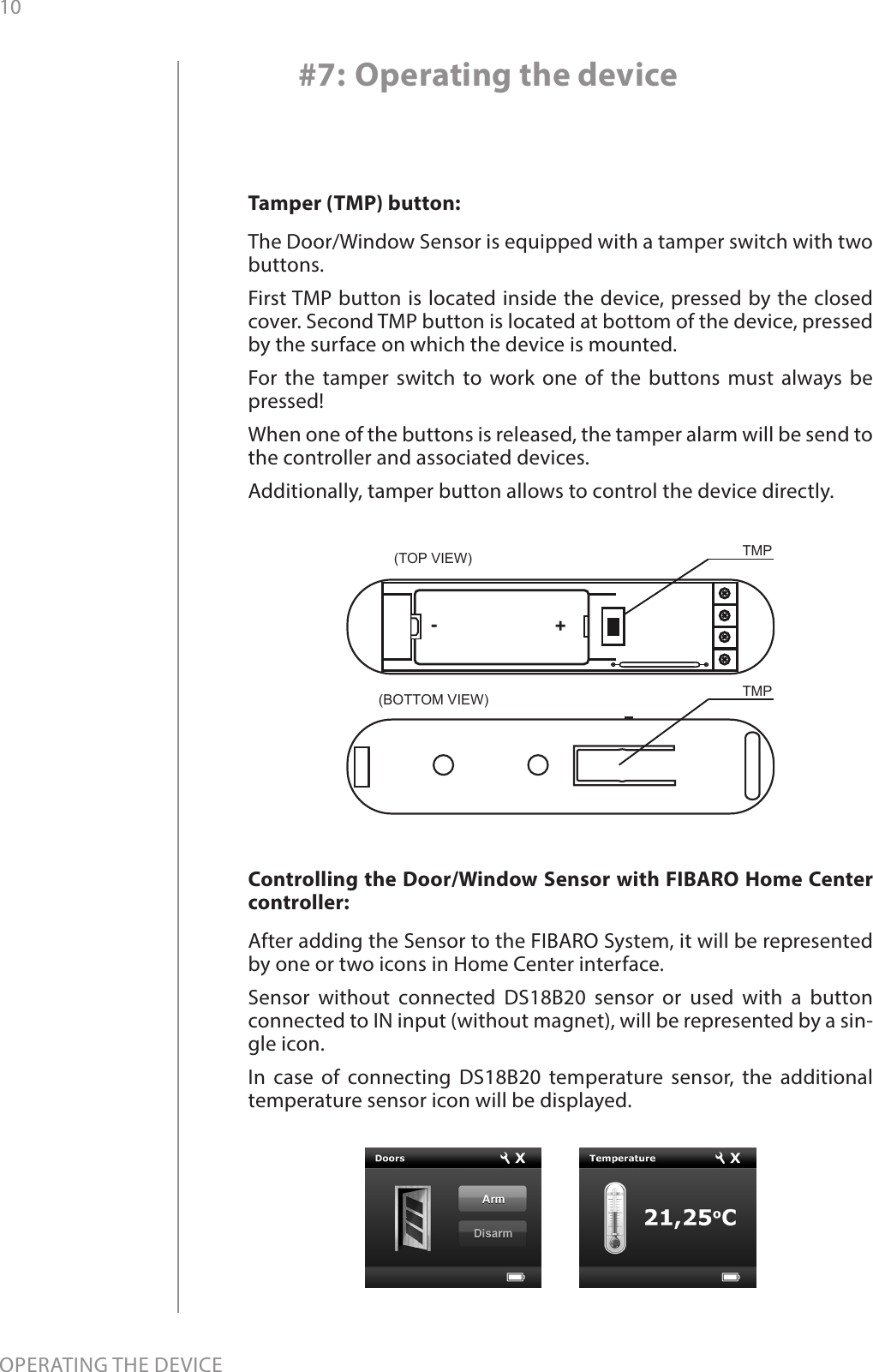 10OPERATING THE DEVICE#7: Operating the deviceControlling the Door/Window Sensor with FIBARO Home Center controller: After adding the Sensor to the FIBARO System, it will be represented by one or two icons in Home Center interface. Sensor without connected DS18B20 sensor or used with a button connected to IN input (without magnet), will be represented by a sin-gle icon. In case of connecting DS18B20 temperature sensor, the additional temperature sensor icon will be displayed.Tamper (TMP) button: The Door/Window Sensor is equipped with a tamper switch with two buttons. First TMP button is located inside the device, pressed by the closed cover. Second TMP button is located at bottom of the device, pressed by the surface on which the device is mounted.For the tamper switch to work one of the buttons must always be pressed! When one of the buttons is released, the tamper alarm will be send to the controller and associated devices. Additionally, tamper button allows to control the device directly.TMP(TOP VIEW)(BOTTOM VIEW) TMP+-