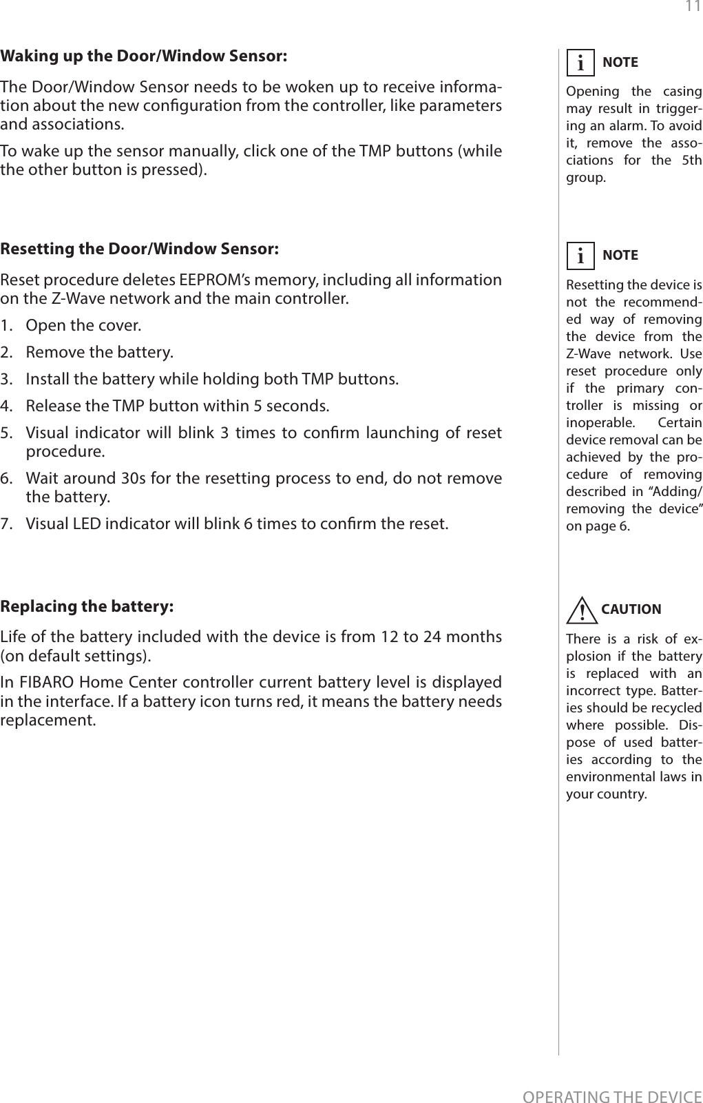 11OPERATING THE DEVICEResetting the Door/Window Sensor: Reset procedure deletes EEPROM’s memory, including all information on the Z-Wave network and the main controller.1.  Open the cover.2.  Remove the battery.3.  Install the battery while holding both TMP buttons.4.  Release the TMP button within 5 seconds.5.  Visual indicator will blink 3 times to conrm launching of reset procedure.6.  Wait around 30s for the resetting process to end, do not remove the battery.7.  Visual LED indicator will blink 6 times to conrm the reset.NOTEResetting the device is not the recommend-ed way of removing the device from the Z-Wave network. Use reset procedure only if the primary con-troller is missing or inoperable. Certain device removal can be achieved by the pro-cedure of removing described in “Adding/removing the device” on page 6.iWaking up the Door/Window Sensor: The Door/Window Sensor needs to be woken up to receive informa-tion about the new conguration from the controller, like parameters and associations.To wake up the sensor manually, click one of the TMP buttons (while the other button is pressed).Replacing the battery: Life of the battery included with the device is from 12 to 24 months (on default settings).In FIBARO Home Center controller current battery level is displayed in the interface. If a battery icon turns red, it means the battery needs replacement.NOTEOpening the casing may result in trigger-ing an alarm. To avoid it, remove the asso-ciations for the 5th group.iCAUTIONThere is a risk of ex-plosion if the battery is replaced with an incorrect type. Batter-ies should be recycled where possible. Dis-pose of used batter-ies according to the environmental laws in your country.!
