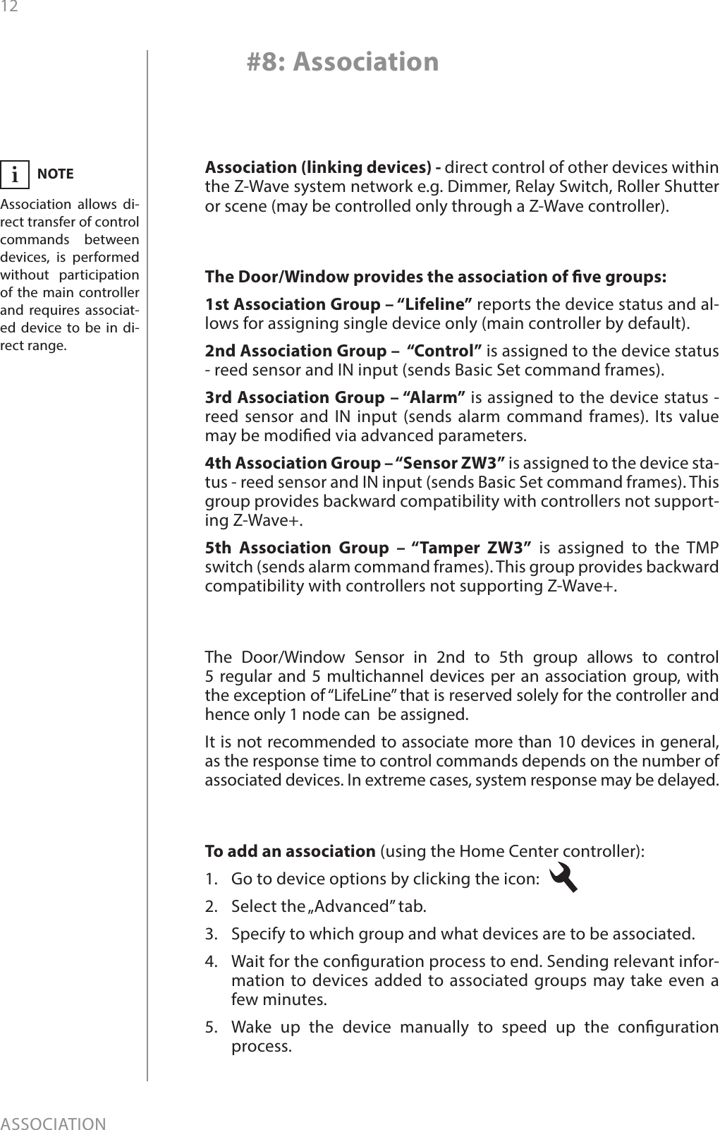 12ASSOCIATION#8: AssociationThe Door/Window provides the association of ve groups:1st Association Group – “Lifeline” reports the device status and al-lows for assigning single device only (main controller by default).2nd Association Group –  “Control” is assigned to the device status - reed sensor and IN input (sends Basic Set command frames).3rd Association Group – “Alarm” is assigned to the device status - reed sensor and IN input (sends alarm command frames). Its value may be modied via advanced parameters.4th Association Group – “Sensor ZW3” is assigned to the device sta-tus - reed sensor and IN input (sends Basic Set command frames). This group provides backward compatibility with controllers not support-ing Z-Wave+.5th Association Group – “Tamper ZW3” is assigned to the TMP switch (sends alarm command frames). This group provides backward compatibility with controllers not supporting Z-Wave+.To add an association (using the Home Center controller):1.  Go to device options by clicking the icon: 2.  Select the „Advanced” tab.3.  Specify to which group and what devices are to be associated.4.  Wait for the conguration process to end. Sending relevant infor-mation to devices added to associated groups may take even a few minutes.5.  Wake up the device manually to speed up the conguration process.NOTEAssociation allows di-rect transfer of control commands between devices, is performed without participation of the main controller and requires associat-ed device to be in di-rect range.iThe Door/Window Sensor in 2nd to 5th group allows to control  5 regular and 5 multichannel devices per an association group, with the exception of “LifeLine” that is reserved solely for the controller and hence only 1 node can  be assigned.It is not recommended to associate more than 10 devices in general, as the response time to control commands depends on the number of associated devices. In extreme cases, system response may be delayed.Association (linking devices) - direct control of other devices within the Z-Wave system network e.g. Dimmer, Relay Switch, Roller Shutter or scene (may be controlled only through a Z-Wave controller).