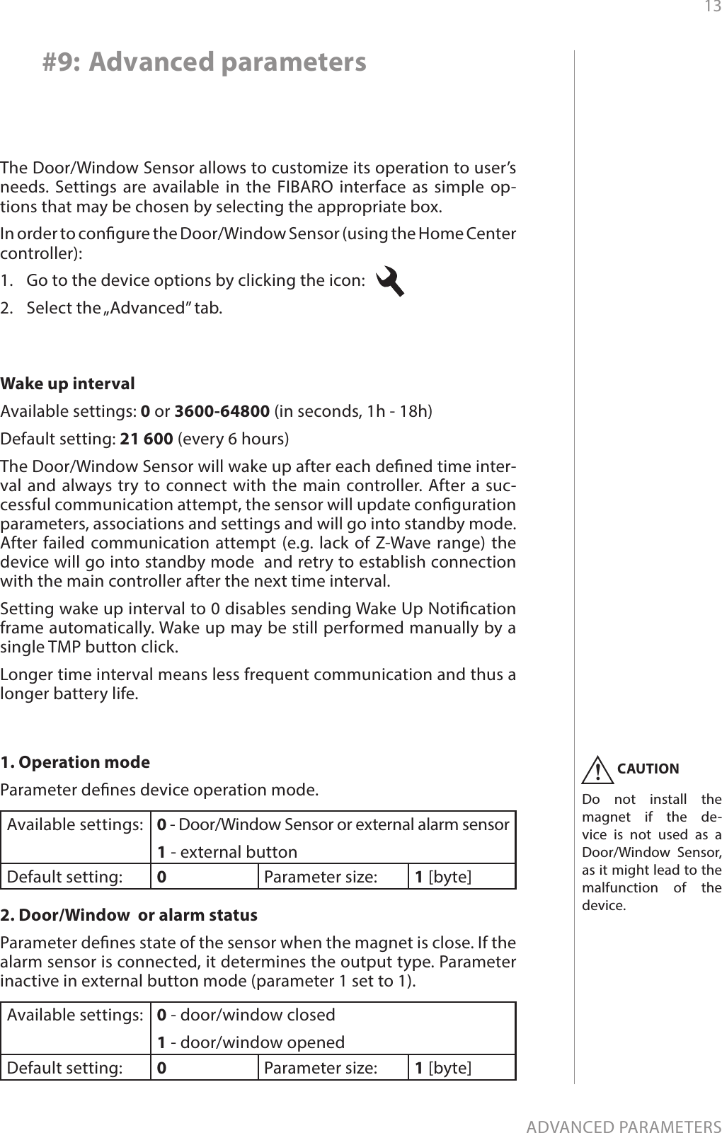 13ADVANCED PARAMETERS#9: Advanced parametersThe Door/Window Sensor allows to customize its operation to user’s needs. Settings are available in the FIBARO interface as simple op-tions that may be chosen by selecting the appropriate box.In order to congure the Door/Window Sensor (using the Home Center controller):1.  Go to the device options by clicking the icon:   2.  Select the „Advanced” tab.1. Operation modeParameter denes device operation mode.Available settings: 0 - Door/Window Sensor or external alarm sensor1 - external buttonDefault setting:  0Parameter size: 1 [byte]2. Door/Window  or alarm statusParameter denes state of the sensor when the magnet is close. If the alarm sensor is connected, it determines the output type. Parameter inactive in external button mode (parameter 1 set to 1). Available settings: 0 - door/window closed1 - door/window openedDefault setting:  0Parameter size: 1 [byte]Wake up intervalAvailable settings: 0 or 3600-64800 (in seconds, 1h - 18h)Default setting: 21 600 (every 6 hours)The Door/Window Sensor will wake up after each dened time inter-val and always try to connect with the main controller. After a suc-cessful communication attempt, the sensor will update conguration parameters, associations and settings and will go into standby mode. After failed communication attempt (e.g. lack of Z-Wave range) the device will go into standby mode  and retry to establish connection with the main controller after the next time interval.Setting wake up interval to 0 disables sending Wake Up Notication frame automatically. Wake up may be still performed manually by a single TMP button click.Longer time interval means less frequent communication and thus a longer battery life.CAUTIONDo not install the magnet if the de-vice is not used as a  Door/Window Sensor, as it might lead to the malfunction of the  device.!