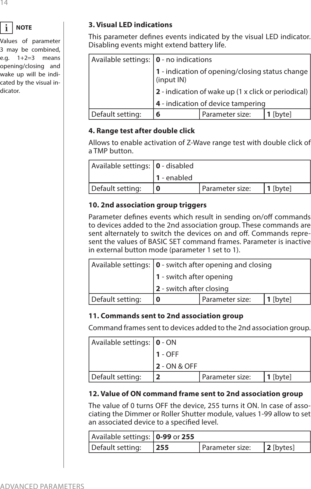 14ADVANCED PARAMETERS3. Visual LED indicationsThis parameter denes events indicated by the visual LED indicator. Disabling events might extend battery life.Available settings: 0 - no indications1 - indication of opening/closing status change (input IN)2 - indication of wake up (1 x click or periodical)4 - indication of device tamperingDefault setting:  6Parameter size: 1 [byte]4. Range test after double clickAllows to enable activation of Z-Wave range test with double click of a TMP button.Available settings: 0 - disabled1 - enabledDefault setting:  0Parameter size: 1 [byte]10. 2nd association group triggersParameter denes events which result in sending on/o commands to devices added to the 2nd association group. These commands are sent alternately to switch the devices on and o. Commands repre-sent the values of BASIC SET command frames. Parameter is inactive in external button mode (parameter 1 set to 1). Available settings: 0 - switch after opening and closing1 - switch after opening2 - switch after closingDefault setting:  0Parameter size: 1 [byte]11. Commands sent to 2nd association groupCommand frames sent to devices added to the 2nd association group.Available settings: 0 - ON1 - OFF2 - ON &amp; OFFDefault setting:  2Parameter size: 1 [byte]12. Value of ON command frame sent to 2nd association groupThe value of 0 turns OFF the device, 255 turns it ON. In case of asso-ciating the Dimmer or Roller Shutter module, values 1-99 allow to set an associated device to a specied level.Available settings: 0-99 or 255Default setting:  255 Parameter size: 2 [bytes]NOTEValues of parameter 3 may be combined, e.g. 1+2=3 means  opening/closing and wake up will be indi-cated by the visual in-dicator.i