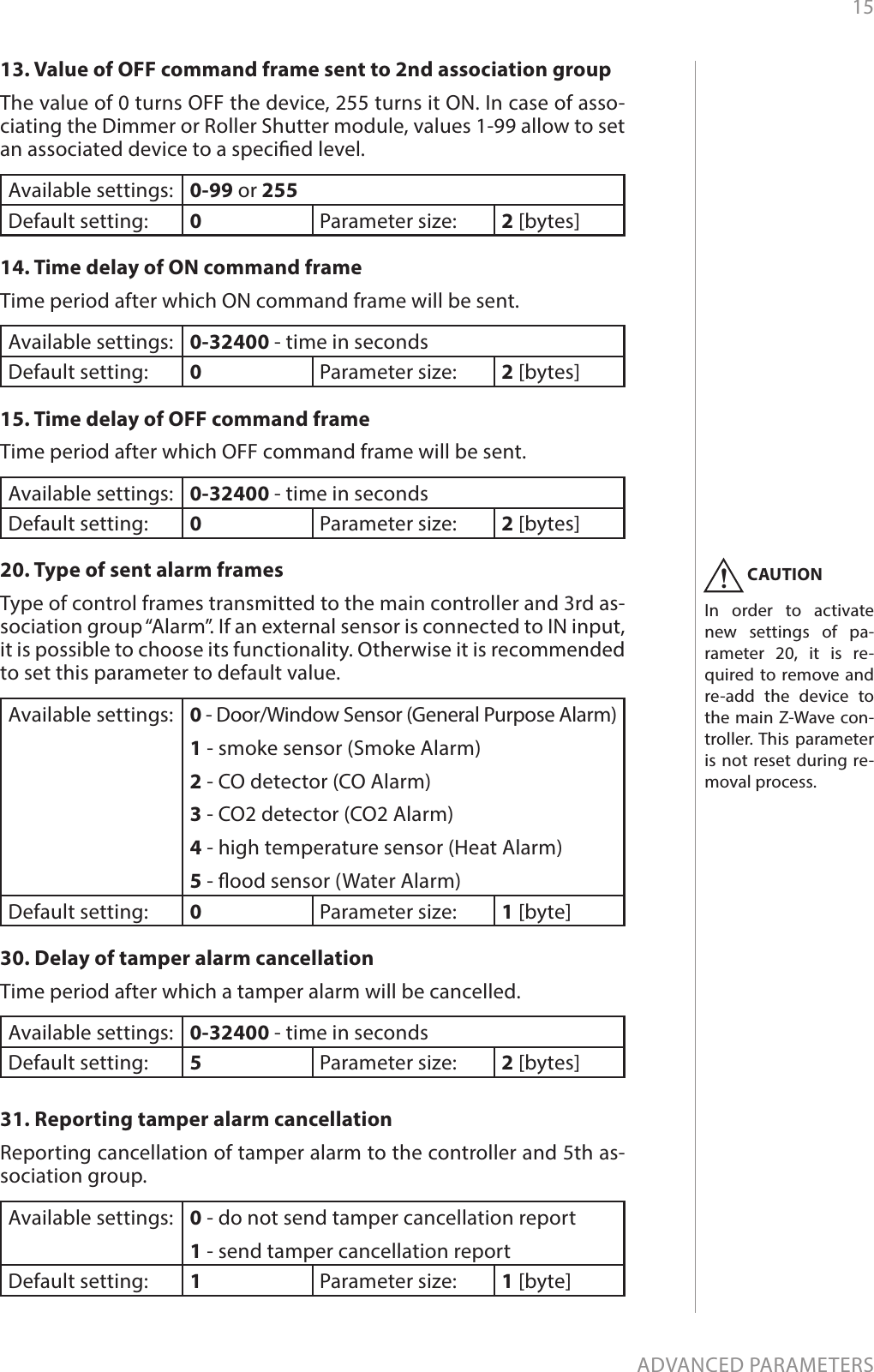 15ADVANCED PARAMETERS13. Value of OFF command frame sent to 2nd association groupThe value of 0 turns OFF the device, 255 turns it ON. In case of asso-ciating the Dimmer or Roller Shutter module, values 1-99 allow to set an associated device to a specied level.Available settings: 0-99 or 255Default setting:  0Parameter size: 2 [bytes]14. Time delay of ON command frameTime period after which ON command frame will be sent.Available settings: 0-32400 - time in secondsDefault setting:  0Parameter size: 2 [bytes]15. Time delay of OFF command frameTime period after which OFF command frame will be sent.Available settings: 0-32400 - time in secondsDefault setting:  0Parameter size: 2 [bytes]20. Type of sent alarm framesType of control frames transmitted to the main controller and 3rd as-sociation group “Alarm”. If an external sensor is connected to IN input, it is possible to choose its functionality. Otherwise it is recommended to set this parameter to default value.Available settings: 0 - Door/Window Sensor (General Purpose Alarm)1 - smoke sensor (Smoke Alarm)2 - CO detector (CO Alarm)3 - CO2 detector (CO2 Alarm)4 - high temperature sensor (Heat Alarm)5 - ood sensor (Water Alarm)Default setting:  0Parameter size: 1 [byte]30. Delay of tamper alarm cancellationTime period after which a tamper alarm will be cancelled.Available settings: 0-32400 - time in secondsDefault setting:  5Parameter size: 2 [bytes]31. Reporting tamper alarm cancellationReporting cancellation of tamper alarm to the controller and 5th as-sociation group.Available settings: 0 - do not send tamper cancellation report1 - send tamper cancellation reportDefault setting:  1Parameter size: 1 [byte]CAUTIONIn order to activate new settings of pa-rameter 20, it is re-quired to remove and re-add the device to the main Z-Wave con-troller. This parameter is not reset during re-moval process.!