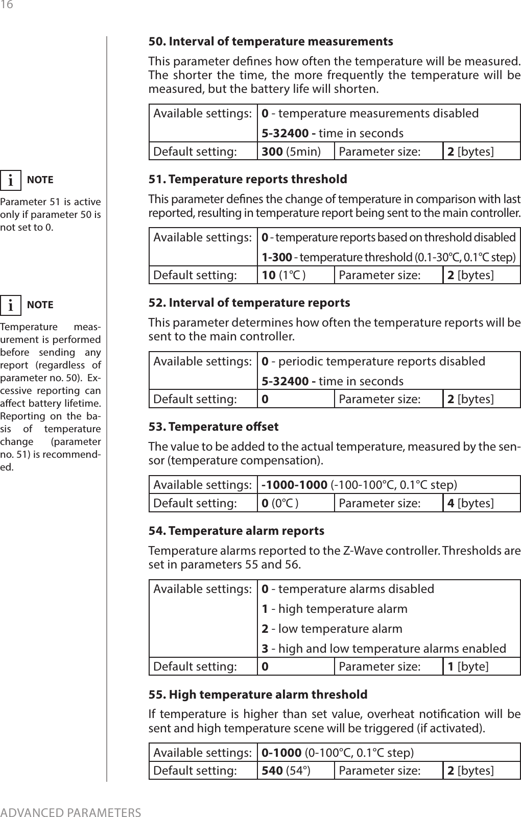 16ADVANCED PARAMETERS50. Interval of temperature measurementsThis parameter denes how often the temperature will be measured. The shorter the time, the more frequently the temperature will be measured, but the battery life will shorten.Available settings: 0 - temperature measurements disabled5-32400 - time in secondsDefault setting:  300 (5min) Parameter size: 2 [bytes]51. Temperature reports thresholdThis parameter denes the change of temperature in comparison with last reported, resulting in temperature report being sent to the main controller.Available settings:0 - temperature reports based on threshold disabled1-300 - temperature threshold (0.1-30°C, 0.1°C step)Default setting:  10 (1°C )Parameter size: 2 [bytes]52. Interval of temperature reportsThis parameter determines how often the temperature reports will be sent to the main controller.Available settings: 0 - periodic temperature reports disabled5-32400 - time in secondsDefault setting:  0Parameter size: 2 [bytes]53. Temperature osetThe value to be added to the actual temperature, measured by the sen-sor (temperature compensation).Available settings: -1000-1000 (-100-100°C, 0.1°C step)Default setting:  0 (0°C )Parameter size: 4 [bytes]54. Temperature alarm reportsTemperature alarms reported to the Z-Wave controller. Thresholds are set in parameters 55 and 56.Available settings: 0 - temperature alarms disabled1 - high temperature alarm2 - low temperature alarm3 - high and low temperature alarms enabledDefault setting:  0Parameter size: 1 [byte]55. High temperature alarm thresholdIf temperature is higher than set value, overheat notication will be sent and high temperature scene will be triggered (if activated).Available settings: 0-1000 (0-100°C, 0.1°C step)Default setting:  540 (54°) Parameter size: 2 [bytes]NOTEParameter 51 is active only if parameter 50 is not set to 0.iNOTETemperature meas-urement is performed before sending any report (regardless of parameter no. 50).  Ex-cessive reporting can aect battery lifetime. Reporting on the ba-sis of temperature change (parameter no. 51) is recommend-ed.i