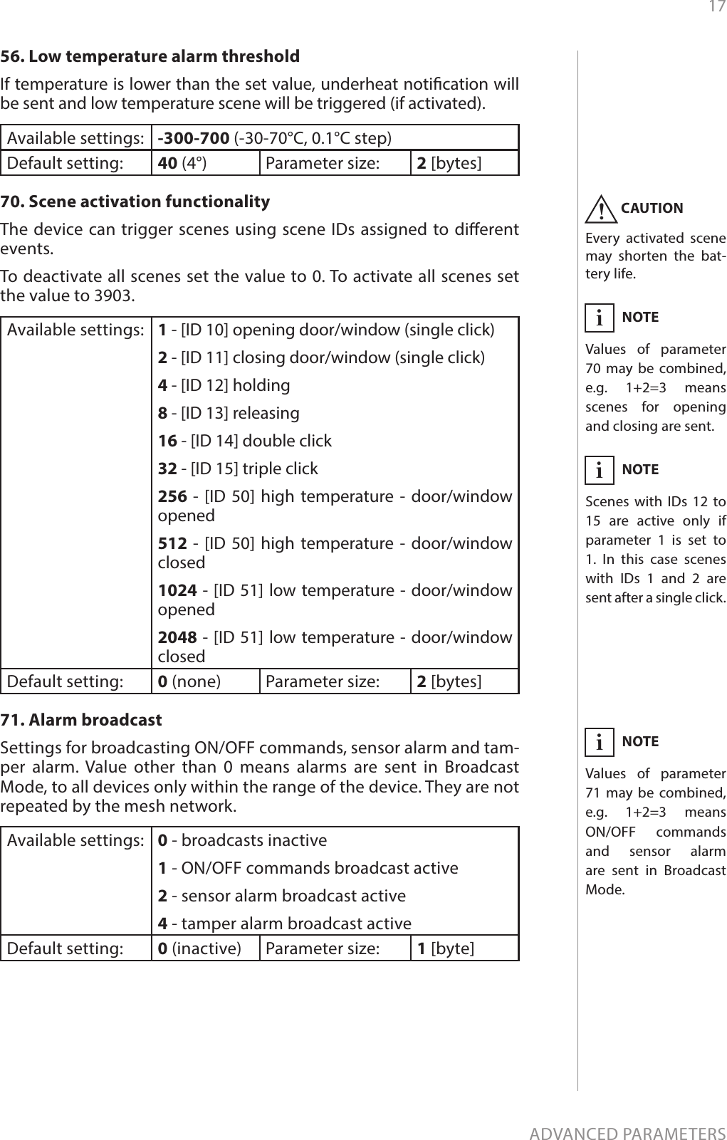 17ADVANCED PARAMETERS56. Low temperature alarm thresholdIf temperature is lower than the set value, underheat notication will be sent and low temperature scene will be triggered (if activated).Available settings: -300-700 (-30-70°C, 0.1°C step)Default setting:  40 (4°) Parameter size: 2 [bytes]70. Scene activation functionalityThe device can trigger scenes using scene IDs assigned to dierent events. To deactivate all scenes set the value to 0. To activate all scenes set the value to 3903.Available settings: 1 - [ID 10] opening door/window (single click)2 - [ID 11] closing door/window (single click)4 - [ID 12] holding8 - [ID 13] releasing16 - [ID 14] double click32 - [ID 15] triple click256 - [ID 50] high temperature - door/window opened512 - [ID 50] high temperature - door/window closed1024 - [ID 51] low temperature - door/window opened2048 - [ID 51] low temperature - door/window closedDefault setting:  0 (none) Parameter size: 2 [bytes]71. Alarm broadcastSettings for broadcasting ON/OFF commands, sensor alarm and tam-per alarm. Value other than 0 means alarms are sent in Broadcast Mode, to all devices only within the range of the device. They are not repeated by the mesh network.Available settings: 0 - broadcasts inactive1 - ON/OFF commands broadcast active2 - sensor alarm broadcast active4 - tamper alarm broadcast activeDefault setting:  0 (inactive) Parameter size: 1 [byte]CAUTIONEvery activated scene may shorten the bat-tery life.!NOTEValues of parameter 71 may be combined, e.g. 1+2=3 means  ON/OFF commands and sensor alarm are sent in Broadcast Mode.iNOTEValues of parameter 70 may be combined, e.g. 1+2=3 means  scenes for opening and closing are sent.iNOTEScenes with IDs 12 to 15 are active only if parameter 1 is set to 1. In this case scenes with IDs 1 and 2 are sent after a single click.i