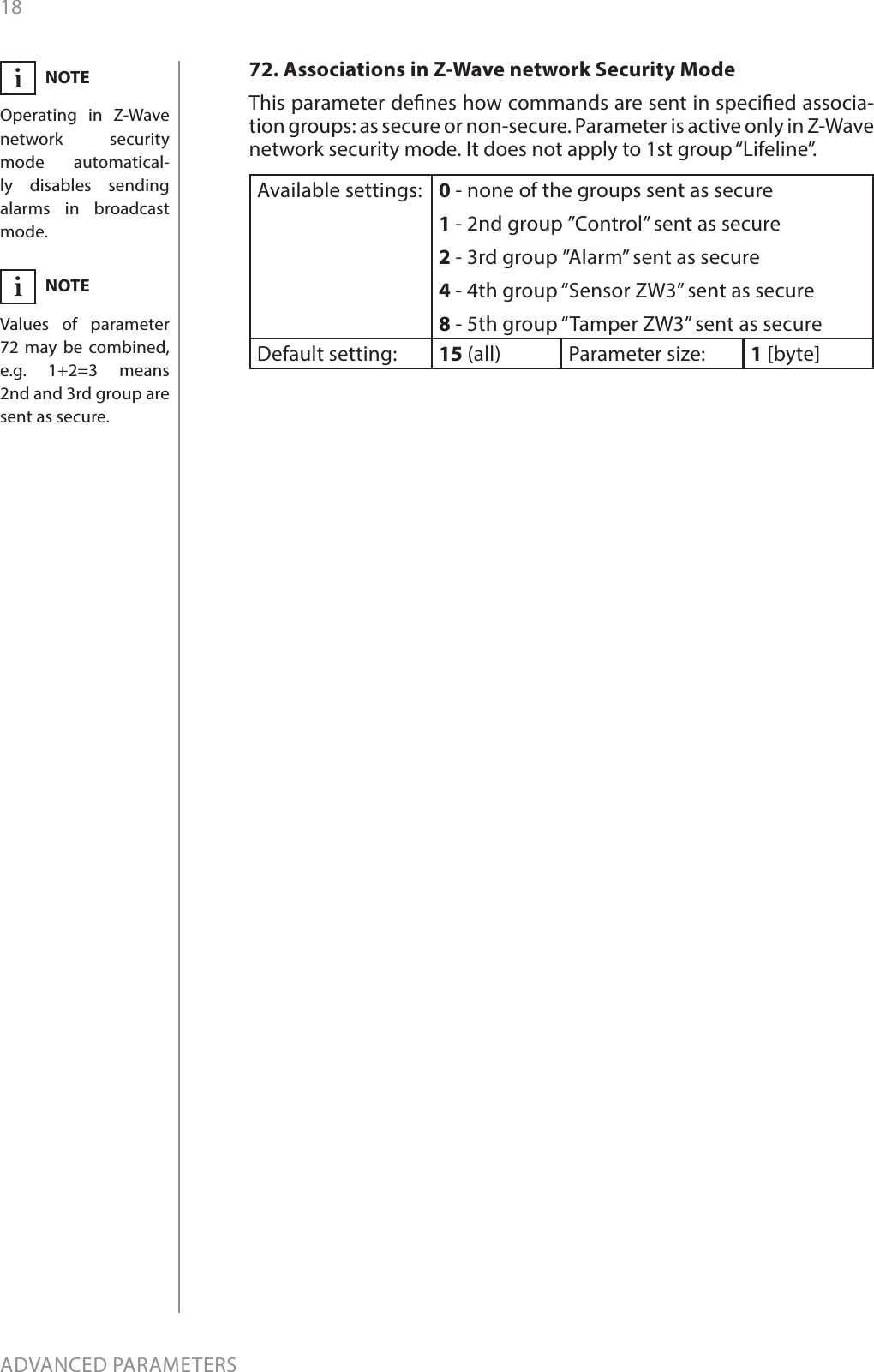 18ADVANCED PARAMETERS72. Associations in Z-Wave network Security ModeThis parameter denes how commands are sent in specied associa-tion groups: as secure or non-secure. Parameter is active only in Z-Wave network security mode. It does not apply to 1st group “Lifeline”.Available settings: 0 - none of the groups sent as secure1 - 2nd group ”Control” sent as secure2 - 3rd group ”Alarm” sent as secure4 - 4th group “Sensor ZW3” sent as secure8 - 5th group “Tamper ZW3” sent as secureDefault setting:  15 (all) Parameter size: 1 [byte]NOTEOperating in Z-Wave network security mode automatical-ly disables sending alarms in broadcast mode.iNOTEValues of parameter 72 may be combined, e.g. 1+2=3 means  2nd and 3rd group are sent as secure.i