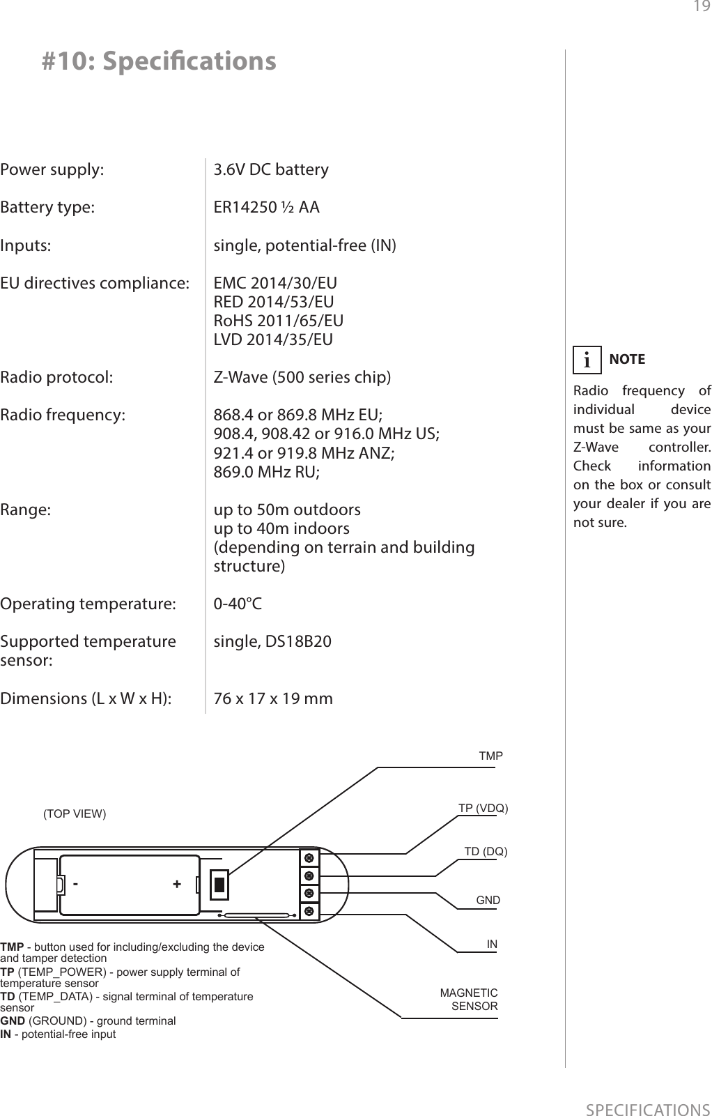 19SPECIFICATIONSPower supply:  Battery type:  Inputs:  EU directives compliance:     Radio protocol:  Radio frequency:     Range:     Operating temperature:  Supported temperature sensor:  Dimensions (L x W x H):3.6V DC battery  ER14250 ½ AA  single, potential-free (IN)  EMC 2014/30/EU RED 2014/53/EU RoHS 2011/65/EU LVD 2014/35/EU  Z-Wave (500 series chip)  868.4 or 869.8 MHz EU; 908.4, 908.42 or 916.0 MHz US; 921.4 or 919.8 MHz ANZ; 869.0 MHz RU;  up to 50m outdoors up to 40m indoors  (depending on terrain and building structure)  0-40°C  single, DS18B20   76 x 17 x 19 mm#10: SpecicationsTMP - button used for including/excluding the device and tamper detectionTP (TEMP_POWER) - power supply terminal of temperature sensor TD (TEMP_DATA) - signal terminal of temperature sensorGND (GROUND) - ground terminalIN - potential-free inputTP (VDQ)TD (DQ)GNDINTMP(TOP VIEW)MAGNETICSENSOR+-NOTERadio frequency of individual device must be same as your Z-Wave controller. Check information on the box or consult your dealer if you are not sure.i