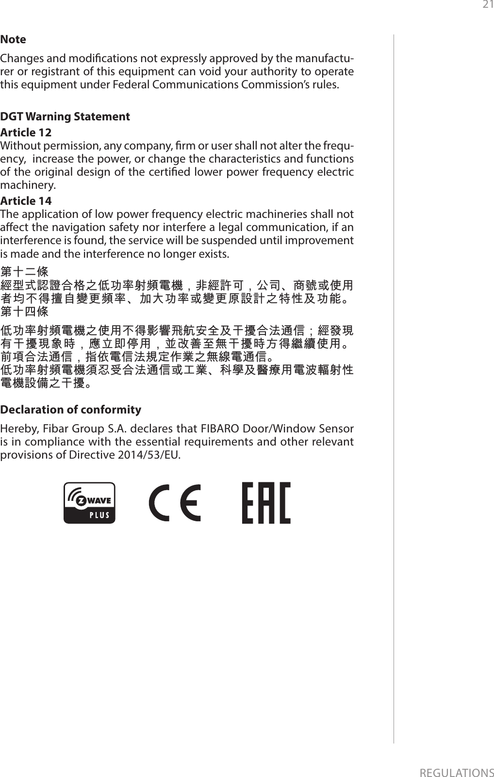 21REGULATIONSNoteChanges and modications not expressly approved by the manufactu-rer or registrant of this equipment can void your authority to operate this equipment under Federal Communications Commission’s rules.DGT Warning StatementArticle 12 Without permission, any company, rm or user shall not alter the frequ-ency,  increase the power, or change the characteristics and functions of the original design of the certied lower power frequency electric machinery. Article 14 The application of low power frequency electric machineries shall not aect the navigation safety nor interfere a legal communication, if an interference is found, the service will be suspended until improvement is made and the interference no longer exists. 第十二條經型式認證合格之低功率射頻電機，非經許可，公司、商號或使用者均不得擅自變更頻率、加大功率或變更原設計之特性及功能。 第十四條低功率射頻電機之使用不得影響飛航安全及干擾合法通信；經發現有干擾現象時，應立即停用，並改善至無干擾時方得繼續使用。 前項合法通信，指依電信法規定作業之無線電通信。低功率射頻電機須忍受合法通信或工業、科學及醫療用電波輻射性電機設備之干擾。Declaration of conformityHereby, Fibar Group S.A. declares that FIBARO Door/Window Sensor is in compliance with the essential requirements and other relevant provisions of Directive 2014/53/EU.