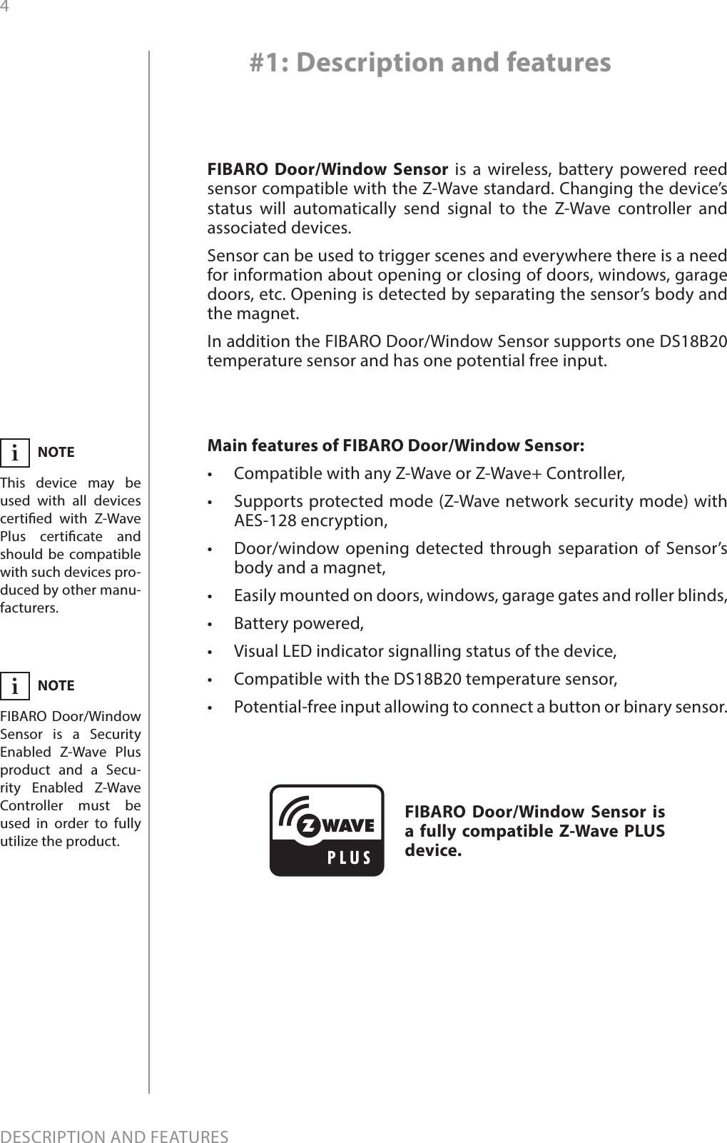 4DESCRIPTION AND FEATURESMain features of FIBARO Door/Window Sensor:•  Compatible with any Z-Wave or Z-Wave+ Controller, •  Supports protected mode (Z-Wave network security mode) with AES-128 encryption,•  Door/window opening detected through separation of Sensor’s body and a magnet,•  Easily mounted on doors, windows, garage gates and roller blinds,•  Battery powered,•  Visual LED indicator signalling status of the device,•  Compatible with the DS18B20 temperature sensor,•  Potential-free input allowing to connect a button or binary sensor. FIBARO Door/Window Sensor is a wireless, battery powered reed sensor compatible with the Z-Wave standard. Changing the device’s status will automatically send signal to the Z-Wave controller and associated devices. Sensor can be used to trigger scenes and everywhere there is a need for information about opening or closing of doors, windows, garage doors, etc. Opening is detected by separating the sensor’s body and the magnet.In addition the FIBARO Door/Window Sensor supports one DS18B20 temperature sensor and has one potential free input.#1: Description and featuresFIBARO Door/Window Sensor is a fully compatible Z-Wave PLUS device.NOTEThis device may be used with all devices certied with Z-Wave Plus certicate and should be compatible with such devices pro-duced by other manu-facturers.iNOTEFIBARO Door/Window Sensor is a Security Enabled Z-Wave Plus product and a Secu-rity Enabled Z-Wave Controller must be used in order to fully utilize the product.i