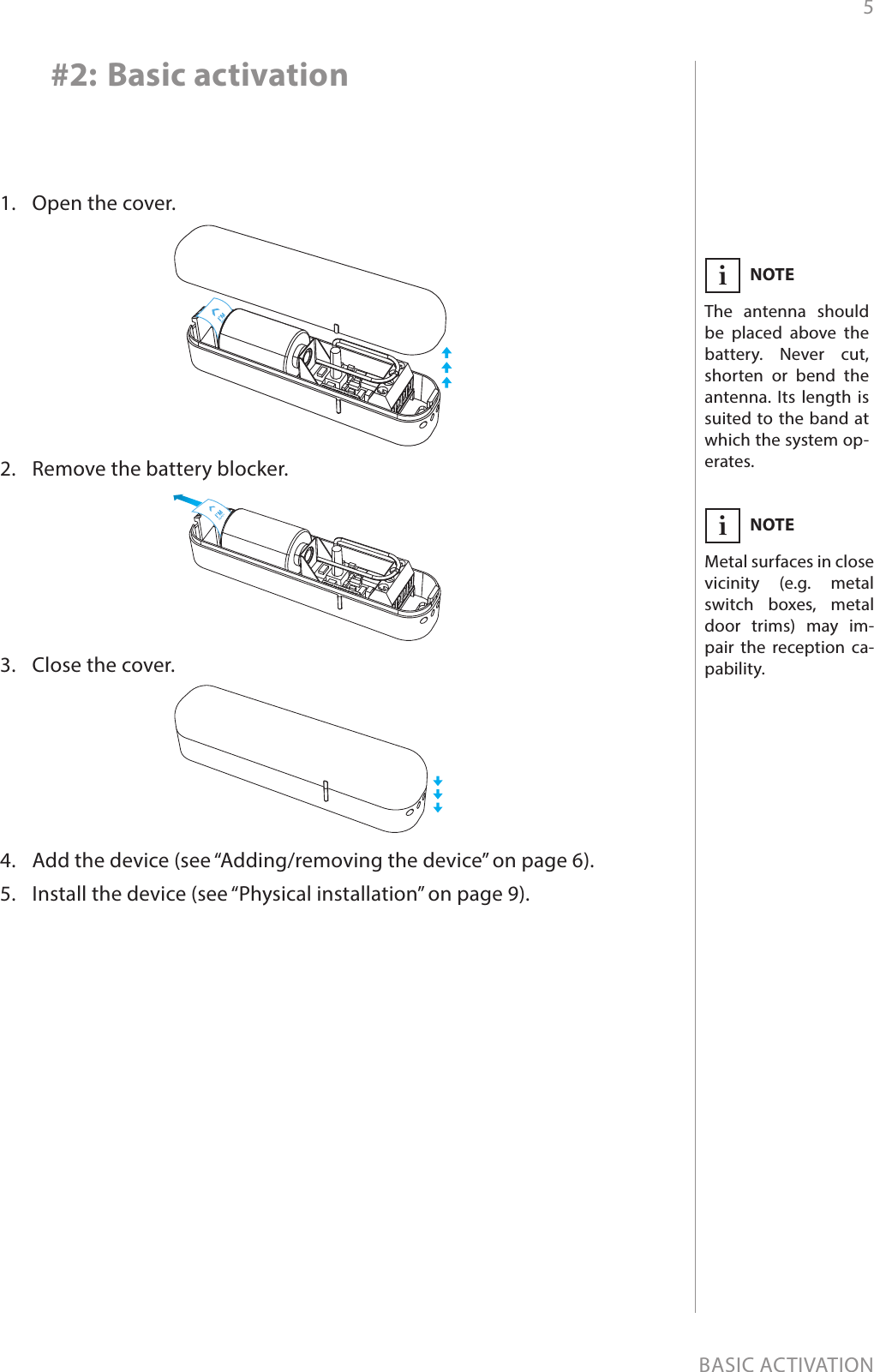 5BASIC ACTIVATION#2: Basic activation1.  Open the cover.2.  Remove the battery blocker.3.  Close the cover.4.  Add the device (see “Adding/removing the device” on page 6).5.  Install the device (see “Physical installation” on page 9).NOTEThe antenna should be placed above the battery. Never cut, shorten or bend the antenna. Its length is suited to the band at which the system op-erates.iNOTEMetal surfaces in close vicinity (e.g. metal switch boxes, metal door trims) may im-pair the reception ca-pability.i