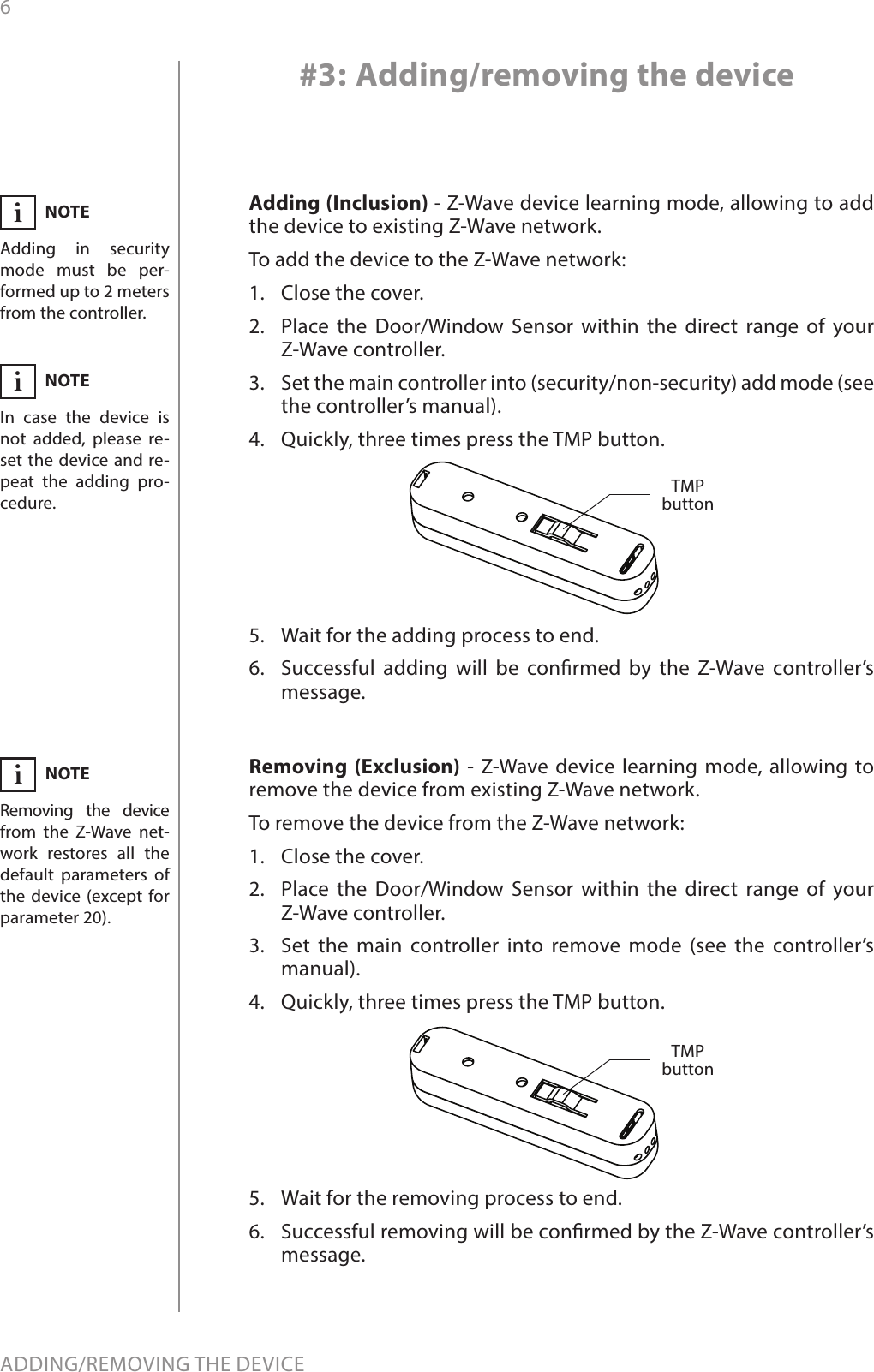 6ADDING/REMOVING THE DEVICE#3: Adding/removing the deviceAdding (Inclusion) - Z-Wave device learning mode, allowing to add the device to existing Z-Wave network.To add the device to the Z-Wave network:1.  Close the cover.2.  Place the Door/Window Sensor within the direct range of your Z-Wave controller.3.  Set the main controller into (security/non-security) add mode (see the controller’s manual).4.  Quickly, three times press the TMP button.5.  Wait for the adding process to end.6.  Successful adding will be conrmed by the Z-Wave controller’s message.Removing (Exclusion) - Z-Wave device learning mode, allowing to remove the device from existing Z-Wave network.To remove the device from the Z-Wave network:1.  Close the cover.2.  Place the Door/Window Sensor within the direct range of your Z-Wave controller.3.  Set the main controller into remove mode (see the controller’s manual).4.  Quickly, three times press the TMP button.5.  Wait for the removing process to end.6.  Successful removing will be conrmed by the Z-Wave controller’s message.TMP buttonNOTEAdding in security mode must be per-formed up to 2 meters from the controller.iNOTERemoving the device from the Z-Wave net-work restores all the default parameters of the device (except for parameter 20).iNOTEIn case the device is not added, please re-set the device and re-peat the adding pro-cedure.iTMP button