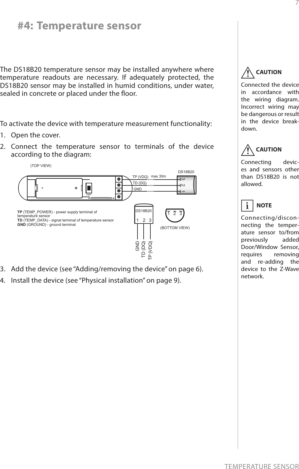 7TEMPERATURE SENSOR#4: Temperature sensorCAUTIONConnected the device in accordance with the wiring diagram. Incorrect wiring may be dangerous or result in the device break-down.!NOTEConnecting/discon-necting the temper-ature sensor to/from previously added Door/Window Sensor, requires removing and re-adding the device to the Z-Wave network.iThe DS18B20 temperature sensor may be installed anywhere where temperature readouts are necessary. If adequately protected, the DS18B20 sensor may be installed in humid conditions, under water, sealed in concrete or placed under the oor.CAUTIONConnecting devic-es and sensors other than DS18B20 is not allowed.!To activate the device with temperature measurement functionality:1.  Open the cover.2.  Connect the temperature sensor to terminals of the device according to the diagram:3.  Add the device (see “Adding/removing the device” on page 6).4.  Install the device (see “Physical installation” on page 9).GNDmax 30mTD (DQ)TP (VDQ)321(BOTTOM VIEW)(TOP VIEW)TMPDS18B20123321GNDTD (DQ)TP (VDQ)DS18B20+-TP (TEMP_POWER) - power supply terminal of temperature sensor TD (TEMP_DATA) - signal terminal of temperature sensorGND (GROUND) - ground terminal