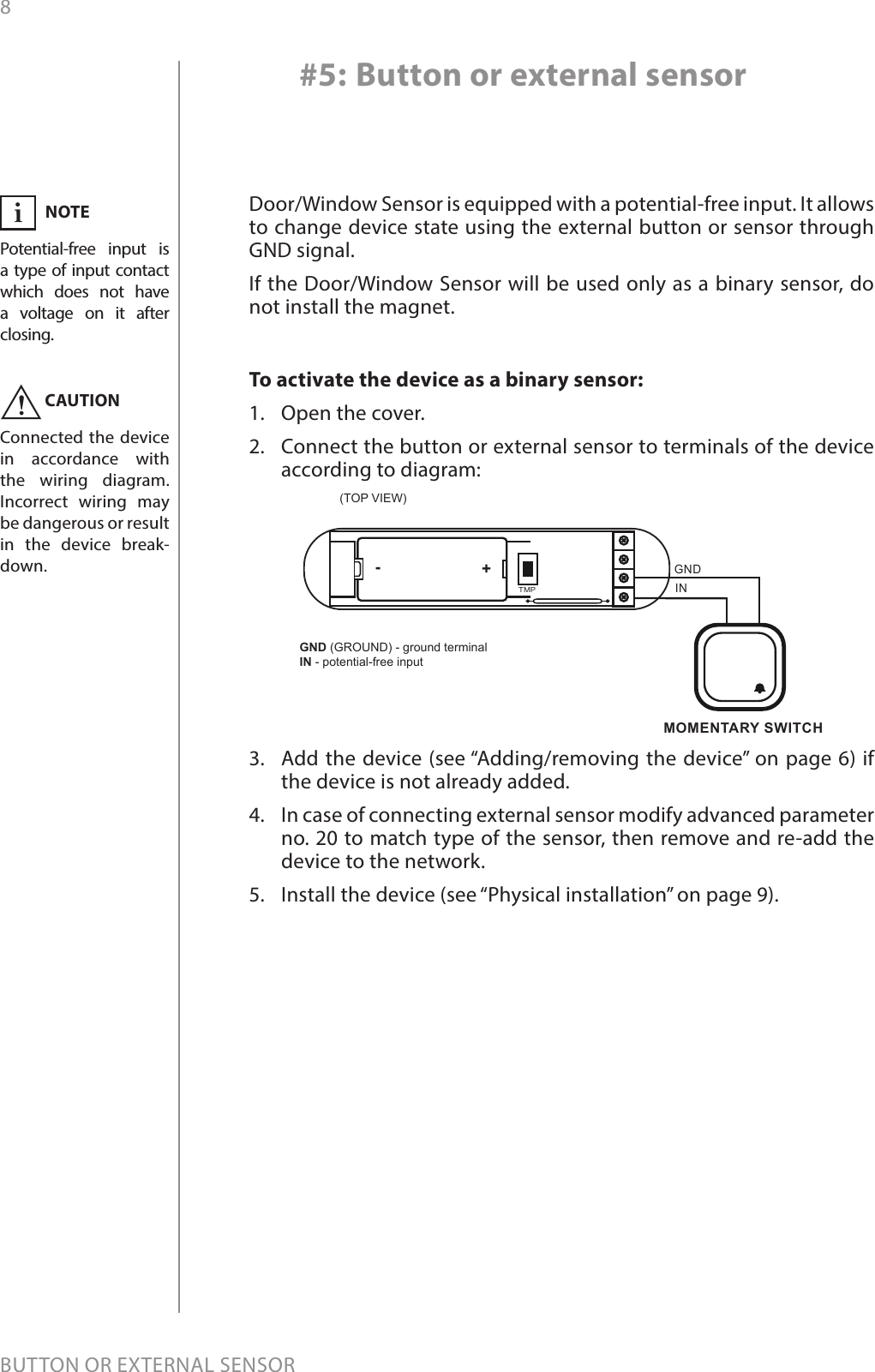 8BUTTON OR EXTERNAL SENSOR#5: Button or external sensorDoor/Window Sensor is equipped with a potential-free input. It allows to change device state using the external button or sensor through GND signal. If the Door/Window Sensor will be used only as a binary sensor, do not install the magnet.To activate the device as a binary sensor:1.  Open the cover.2.  Connect the button or external sensor to terminals of the device according to diagram:3.  Add the device (see “Adding/removing the device” on page 6) if the device is not already added.4.  In case of connecting external sensor modify advanced parameter no. 20 to match type of the sensor, then remove and re-add the device to the network.5.  Install the device (see “Physical installation” on page 9).INGNDMOMENTARY SWITCH(TOP VIEW)TMP+-GND (GROUND) - ground terminalIN - potential-free inputNOTEPotential-free input is a type of input contact which does not have a voltage on it after  closing. iCAUTIONConnected the device in accordance with the wiring diagram. Incorrect wiring may be dangerous or result in the device break-down.!