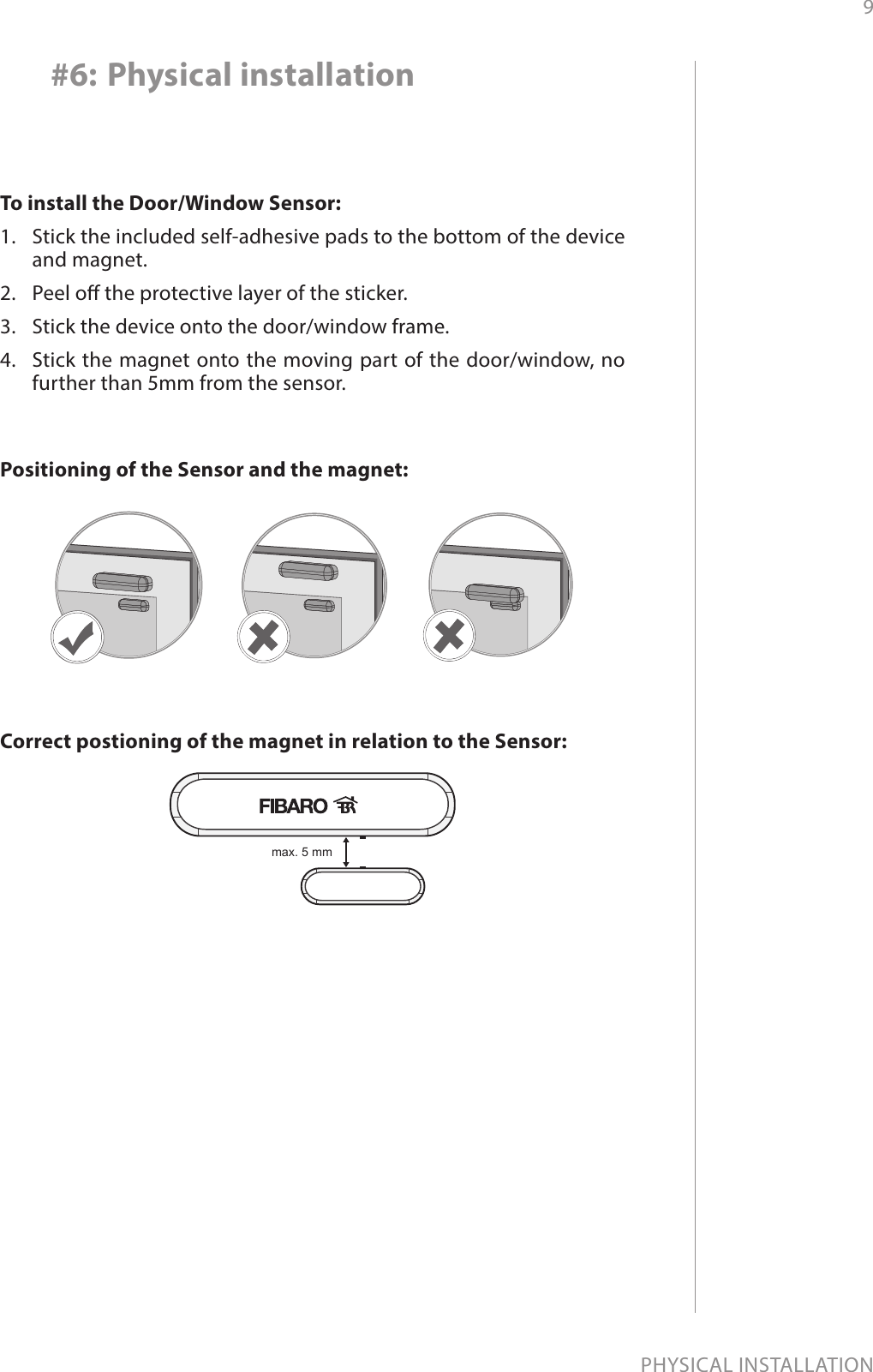 9PHYSICAL INSTALLATION#6: Physical installationTo install the Door/Window Sensor:1.  Stick the included self-adhesive pads to the bottom of the device and magnet.2.  Peel o the protective layer of the sticker.3.  Stick the device onto the door/window frame.4.  Stick the magnet onto the moving part of the door/window, no further than 5mm from the sensor.max. 5 mmCorrect postioning of the magnet in relation to the Sensor:Positioning of the Sensor and the magnet:
