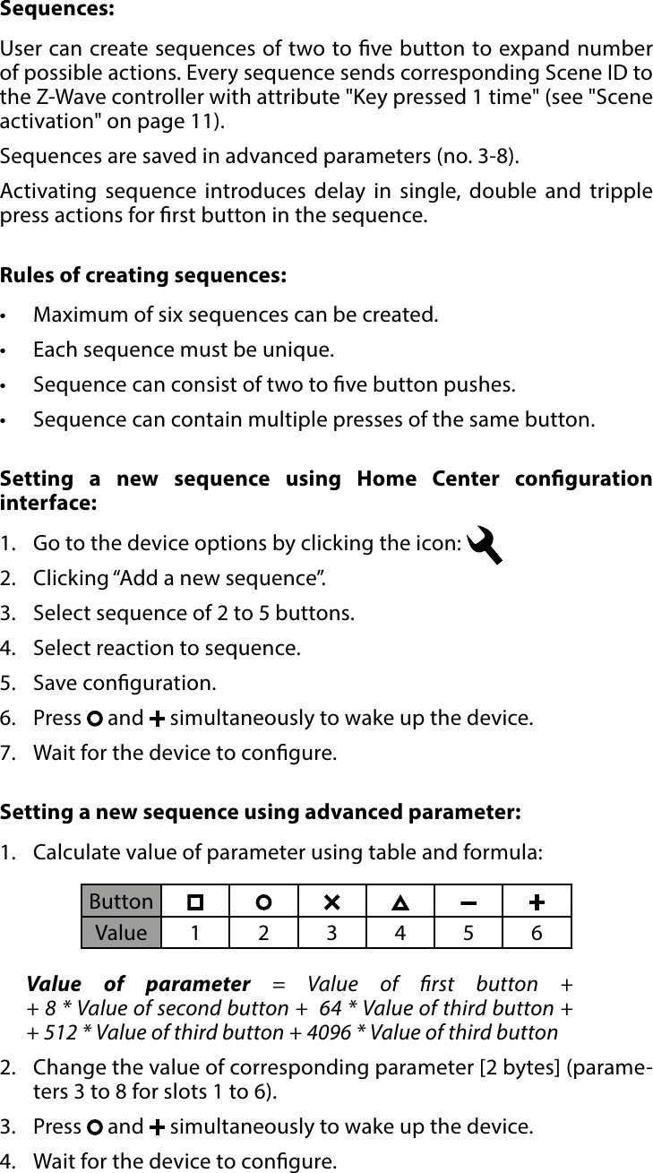 10SEQUENCES#7: SequencesSequences:User can create sequences of two to ve button to expand number of possible actions. Every sequence sends corresponding Scene ID to the Z-Wave controller with attribute &quot;Key pressed 1 time&quot; (see &quot;Scene activation&quot; on page 11). Sequences are saved in advanced parameters (no. 3-8).Activating sequence introduces delay in single, double and tripple press actions for rst button in the sequence.Rules of creating sequences:•  Maximum of six sequences can be created. •  Each sequence must be unique. •  Sequence can consist of two to ve button pushes.•  Sequence can contain multiple presses of the same button.Setting a new sequence using advanced parameter:  1.  Calculate value of parameter using table and formula:Value of parameter = Value of rst button +  + 8 * Value of second button +  64 * Value of third button + + 512 * Value of third button + 4096 * Value of third button 2.  Change the value of corresponding parameter [2 bytes] (parame-ters 3 to 8 for slots 1 to 6).3.  Press   and   simultaneously to wake up the device.4.  Wait for the device to congure.ButtonValue 123456Setting a new sequence using Home Center conguration interface:  1.  Go to the device options by clicking the icon: 2.  Clicking “Add a new sequence”.3.  Select sequence of 2 to 5 buttons.4.  Select reaction to sequence.5.  Save conguration.6.  Press   and   simultaneously to wake up the device.7.  Wait for the device to congure.