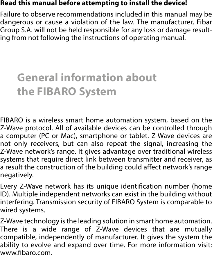 2 Important safety informationRead this manual before attempting to install the device! Failure to observe recommendations included in this manual may be dangerous or cause a violation of the law. The manufacturer, Fibar Group S.A. will not be held responsible for any loss or damage result-ing from not following the instructions of operating manual.General information about  the FIBARO SystemFIBARO is a wireless smart home automation system, based on the Z-Wave protocol. All of available devices can be controlled through a computer (PC or Mac), smartphone or tablet. Z-Wave devices are not only receivers, but can also repeat the signal, increasing the Z-Wave network’s range. It gives advantage over traditional wireless systems that require direct link between transmitter and receiver, as a result the construction of the building could aect network’s range negatively.Every Z-Wave network has its unique identication number (home ID). Multiple independent networks can exist in the building without interfering. Transmission security of FIBARO System is comparable to wired systems.Z-Wave technology is the leading solution in smart home automation. There is a wide range of Z-Wave devices that are mutually compatible, independently of manufacturer. It gives the system the ability to evolve and expand over time. For more information visit:  www.baro.com.