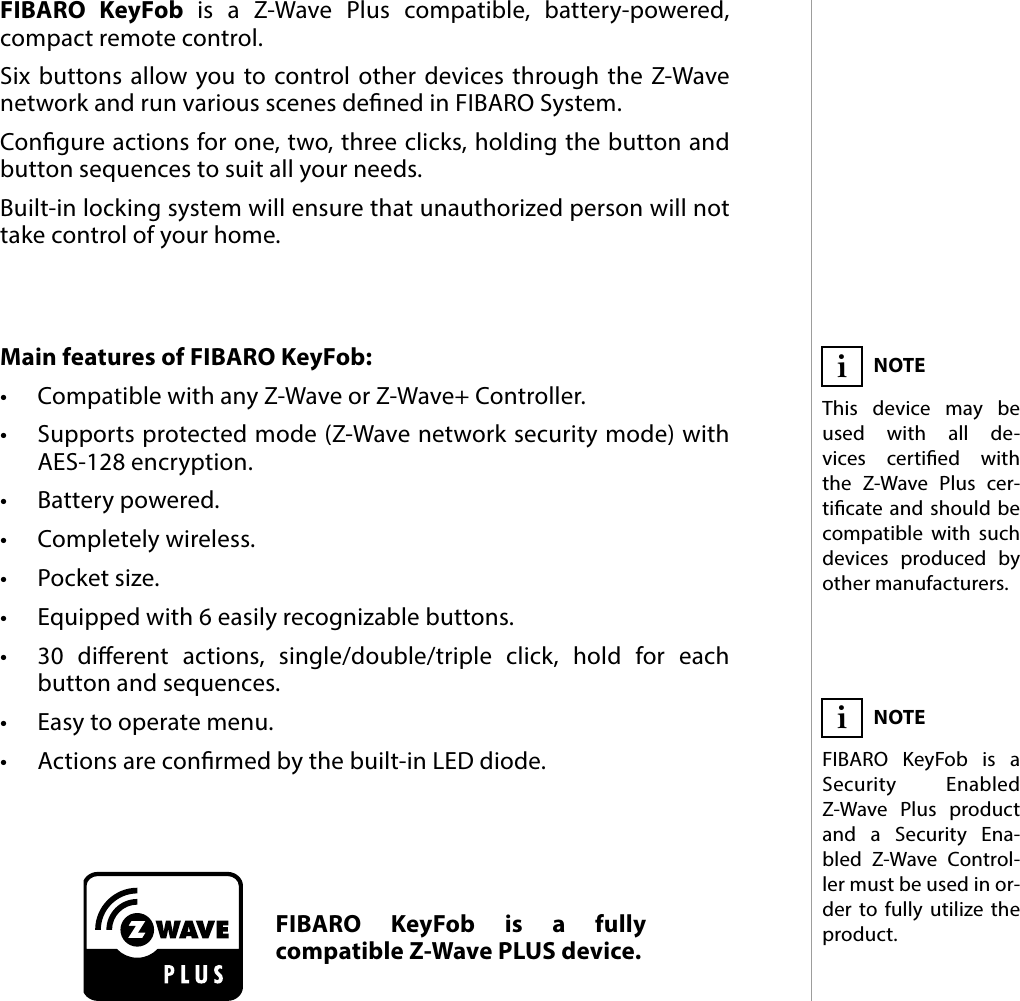 3DESCRIPTION AND FEATURESMain features of FIBARO KeyFob:•  Compatible with any Z-Wave or Z-Wave+ Controller.•  Supports protected mode (Z-Wave network security mode) with AES-128 encryption.•  Battery powered.•  Completely wireless.•  Pocket size.•  Equipped with 6 easily recognizable buttons.•  30 dierent actions, single/double/triple click, hold for each button and sequences.•  Easy to operate menu.•  Actions are conrmed by the built-in LED diode.FIBARO KeyFob is a Z-Wave Plus compatible, battery-powered, compact remote control.Six buttons allow you to control other devices through the Z-Wave network and run various scenes dened in FIBARO System. Congure actions for one, two, three clicks, holding the button and button sequences to suit all your needs.Built-in locking system will ensure that unauthorized person will not take control of your home.#1: Description and featuresFIBARO KeyFob is a fully compatible Z-Wave PLUS device.NOTEThis device may be used with all de-vices certied with  the Z-Wave Plus cer-ticate and should be compatible with such devices produced by other manufacturers.iNOTEFIBARO KeyFob is a  Security Enabled Z-Wave Plus product and a Security Ena-bled Z-Wave Control-ler must be used in or-der to fully utilize the product.i