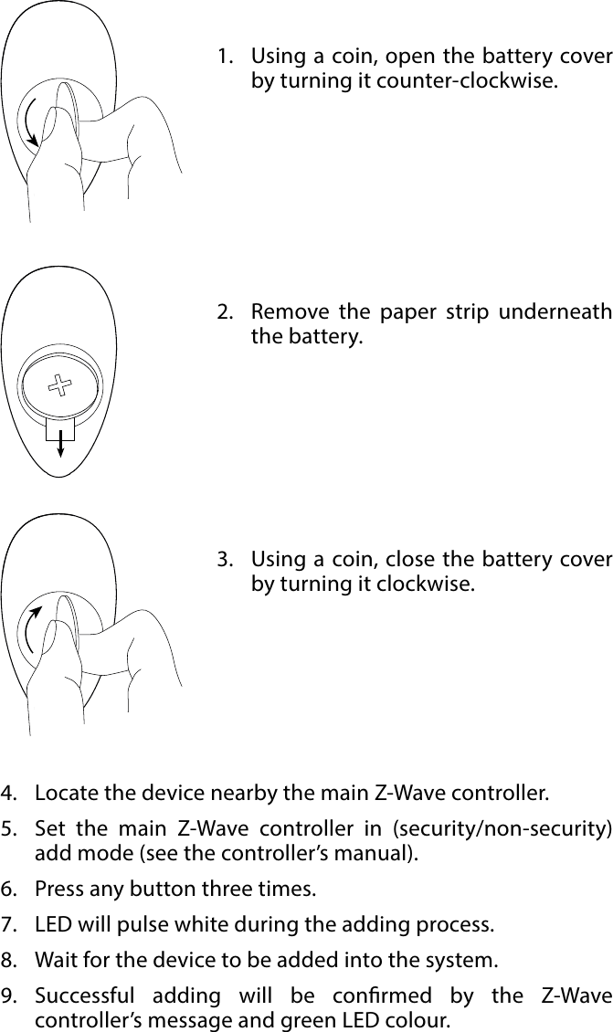 4BASIC ACTIVATION#2: Basic activation1.  Using a coin, open the battery cover by turning it counter-clockwise.oseose2.  Remove the paper strip underneath the battery.3.  Using a coin, close the battery cover by turning it clockwise.4.  Locate the device nearby the main Z-Wave controller.5.  Set the main Z-Wave controller in (security/non-security) add mode (see the controller’s manual).6.  Press any button three times.7.  LED will pulse white during the adding process.8.  Wait for the device to be added into the system.9.  Successful adding will be conrmed by the Z-Wave controller’s message and green LED colour.