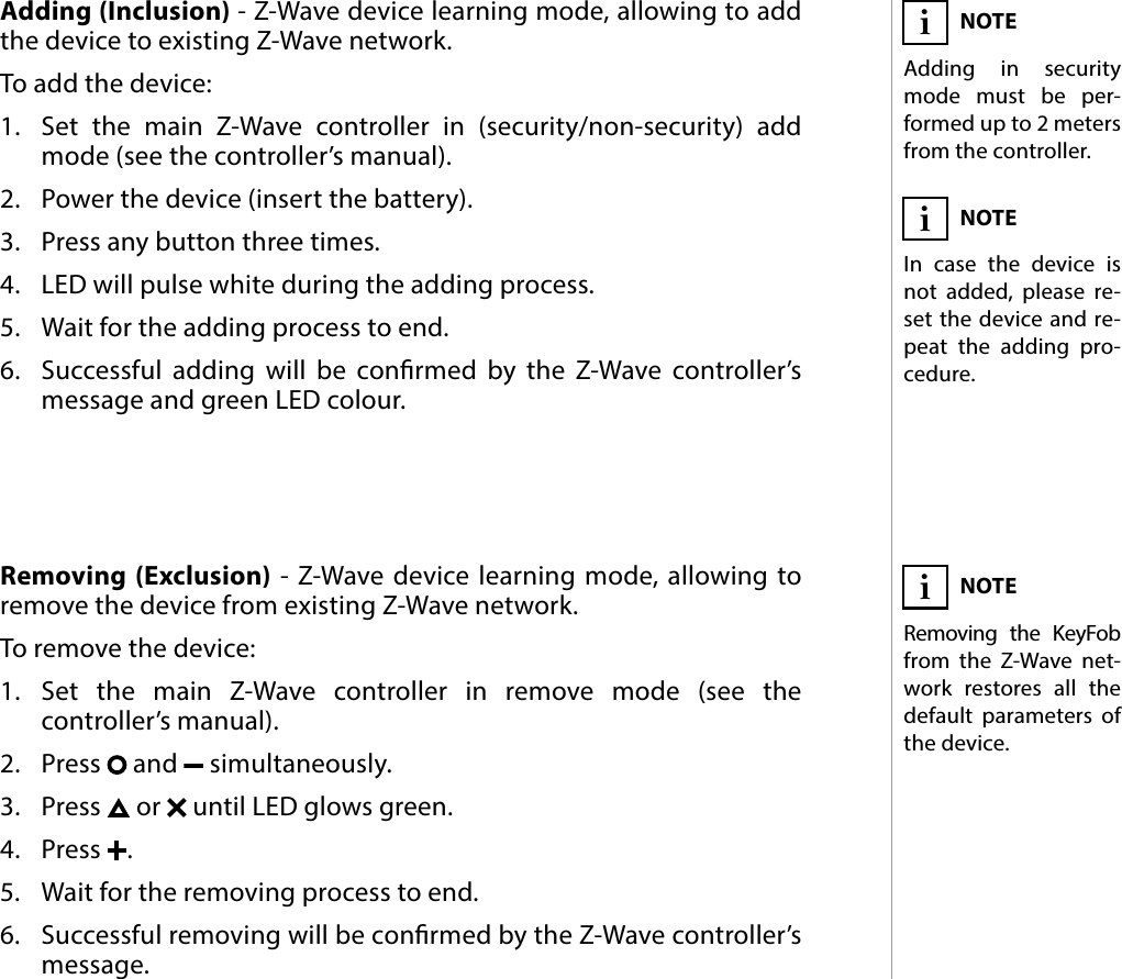 5ADDING/REMOVING THE DEVICE#3: Adding/removing the deviceAdding (Inclusion) - Z-Wave device learning mode, allowing to add the device to existing Z-Wave network.To add the device:1.  Set the main Z-Wave controller in (security/non-security) add mode (see the controller’s manual).2.  Power the device (insert the battery).3.  Press any button three times.4.  LED will pulse white during the adding process.5.  Wait for the adding process to end.6.  Successful adding will be conrmed by the Z-Wave controller’s message and green LED colour.NOTEAdding in security mode must be per-formed up to 2 meters from the controller.iNOTEIn case the device is not added, please re-set the device and re-peat the adding pro-cedure.iRemoving (Exclusion) - Z-Wave device learning mode, allowing to remove the device from existing Z-Wave network.To remove the device:1.  Set the main Z-Wave controller in remove mode (see the controller’s manual).2.  Press   and   simultaneously.3.  Press   or   until LED glows green.4.  Press  .5.  Wait for the removing process to end.6.  Successful removing will be conrmed by the Z-Wave controller’s message.NOTERemoving the KeyFob from the Z-Wave net-work restores all the default parameters of the device.i