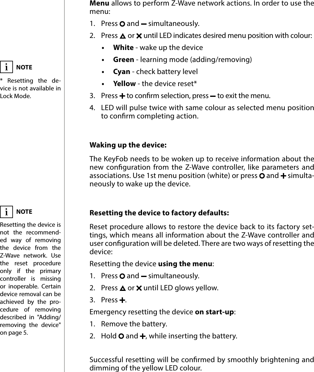 6OPERATING THE DEVICE#4: Operating the deviceWaking up the device: The KeyFob needs to be woken up to receive information about the new conguration from the Z-Wave controller, like parameters and associations. Use 1st menu position (white) or press   and   simulta-neously to wake up the device.Menu allows to perform Z-Wave network actions. In order to use the menu:1.  Press   and   simultaneously.2.  Press   or   until LED indicates desired menu position with colour:•   White - wake up the device•   Green - learning mode (adding/removing)•   Cyan - check battery level•   Yellow - the device reset*3.  Press   to conrm selection, press   to exit the menu.4.  LED will pulse twice with same colour as selected menu position to conrm completing action.Resetting the device to factory defaults: Reset procedure allows to restore the device back to its factory set-tings, which means all information about the Z-Wave controller and user conguration will be deleted. There are two ways of resetting the device:Resetting the device using the menu:1.  Press   and   simultaneously.2.  Press   or   until LED glows yellow.3.  Press  .Emergency resetting the device on start-up:1.  Remove the battery.2.  Hold   and  , while inserting the battery.Successful resetting will be conrmed by smoothly brightening and dimming of the yellow LED colour.NOTE* Resetting the de-vice is not available in  Lock Mode.NOTEResetting the device is not the recommend-ed way of removing the device from the Z-Wave network. Use the reset procedure only if the primary controller is missing or inoperable. Certain device removal can be achieved by the pro-cedure of removing described in &quot;Adding/removing the device&quot; on page 5.ii