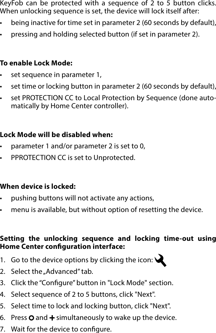 8LOCK MODE#6: Lock ModeKeyFob can be protected with a sequence of 2 to 5 button clicks.  When unlocking sequence is set, the device will lock itself after: •  being inactive for time set in parameter 2 (60 seconds by default),•  pressing and holding selected button (if set in parameter 2). Setting the unlocking sequence and locking time-out using  Home Center conguration interface:  1.  Go to the device options by clicking the icon: 2.  Select the „Advanced” tab.3.  Click the “Congure” button in &quot;Lock Mode&quot; section.4.  Select sequence of 2 to 5 buttons, click &quot;Next&quot;.5.  Select time to lock and locking button, click &quot;Next&quot;.6.  Press   and   simultaneously to wake up the device.7.  Wait for the device to congure.To enable Lock Mode:•  set sequence in parameter 1,•  set time or locking button in parameter 2 (60 seconds by default),•  set PROTECTION CC to Local Protection by Sequence (done auto-matically by Home Center controller).Lock Mode will be disabled when:•  parameter 1 and/or parameter 2 is set to 0,•  PPROTECTION CC is set to Unprotected.When device is locked:•  pushing buttons will not activate any actions, •  menu is available, but without option of resetting the device.