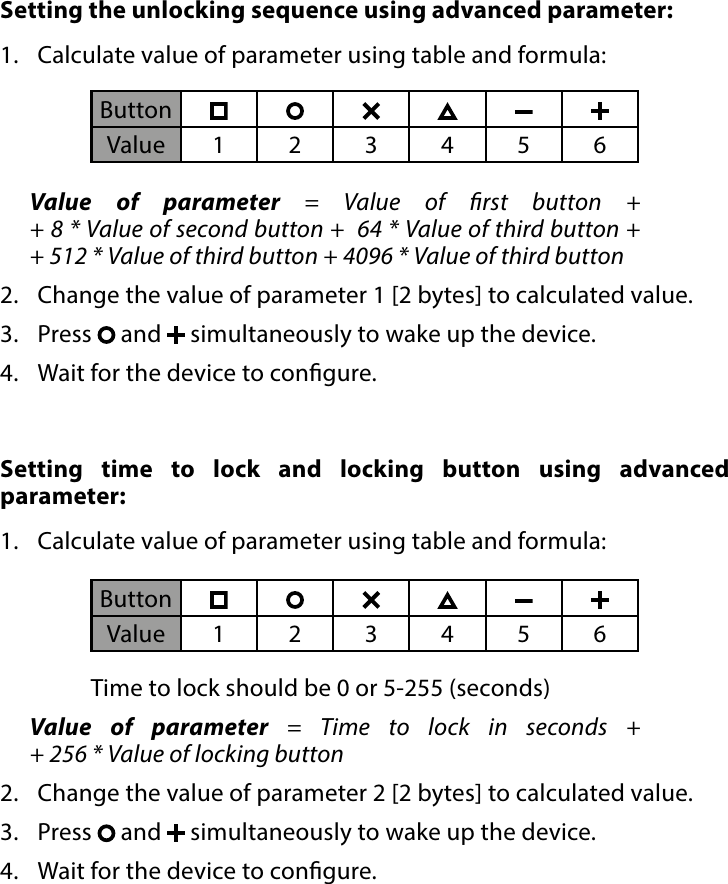 9LOCK MODESetting the unlocking sequence using advanced parameter:  1.  Calculate value of parameter using table and formula:Value of parameter = Value of rst button +  + 8 * Value of second button +  64 * Value of third button + + 512 * Value of third button + 4096 * Value of third button 2.  Change the value of parameter 1 [2 bytes] to calculated value.3.  Press   and   simultaneously to wake up the device.4.  Wait for the device to congure.ButtonValue 123456Setting time to lock and locking button using advanced parameter:  1.  Calculate value of parameter using table and formula:     Time to lock should be 0 or 5-255 (seconds)Value of parameter = Time to lock in seconds +  + 256 * Value of locking button 2.  Change the value of parameter 2 [2 bytes] to calculated value.3.  Press   and   simultaneously to wake up the device.4.  Wait for the device to congure.ButtonValue 123456