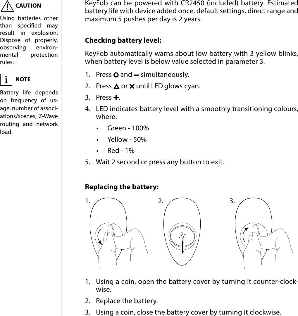 12BATTERY#9: BatteryChecking battery level: KeyFob automatically warns about low battery with 3 yellow blinks, when battery level is below value selected in parameter 3. 1.  Press   and   simultaneously.2.  Press   or   until LED glows cyan.3.  Press  . 4.  LED indicates battery level with a smoothly transitioning colours, where:•  Green - 100%•  Yellow - 50%•  Red - 1%5.  Wait 2 second or press any button to exit.Replacing the battery:  KeyFob can be powered with CR2450 (included) battery. Estimated battery life with device added once, default settings, direct range and maximum 5 pushes per day is 2 years.oseose1.1.  Using a coin, open the battery cover by turning it counter-clock-wise.2.  Replace the battery.3.  Using a coin, close the battery cover by turning it clockwise.2. 3.CAUTIONUsing batteries other than specied may result in explosion. Dispose of properly, observing environ-mental protection rules.!NOTEBattery life depends on frequency of us-age, number of associ-ations/scenes, Z-Wave routing and network load.i