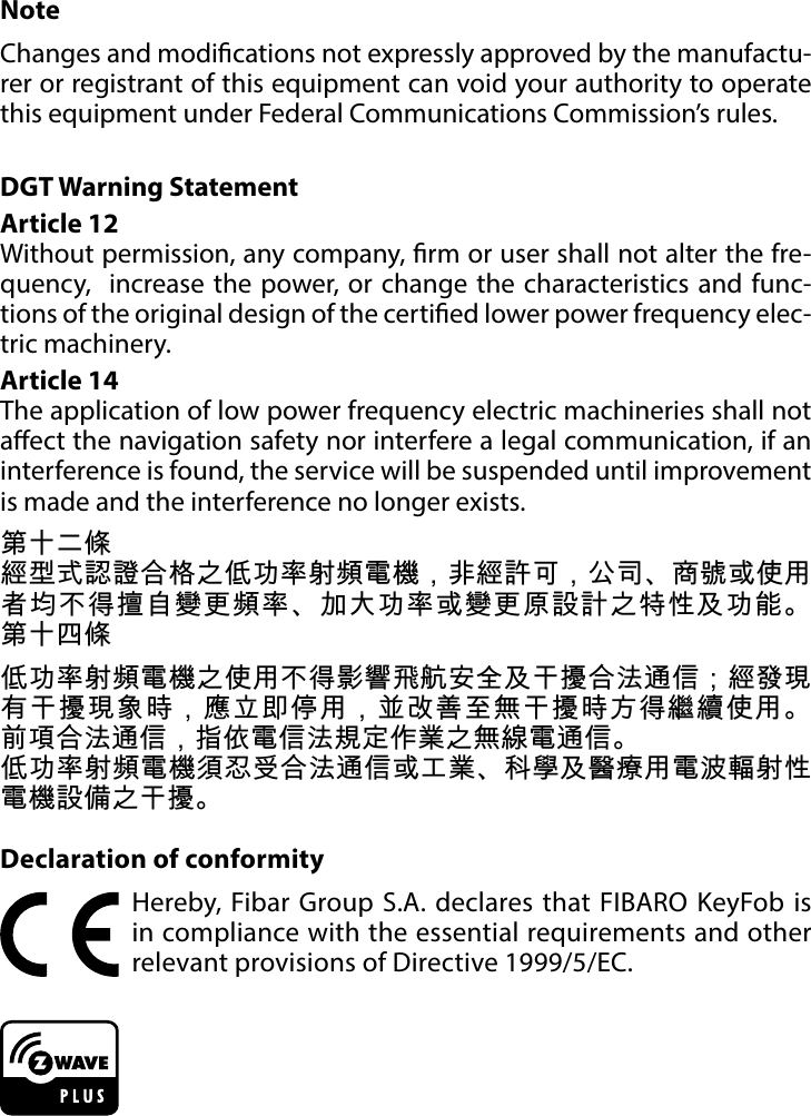 21REGULATIONSNoteChanges and modications not expressly approved by the manufactu-rer or registrant of this equipment can void your authority to operate this equipment under Federal Communications Commission’s rules.DGT Warning StatementArticle 12 Without permission, any company, rm or user shall not alter the fre-quency,  increase the power, or change the characteristics and func-tions of the original design of the certied lower power frequency elec-tric machinery. Article 14 The application of low power frequency electric machineries shall not aect the navigation safety nor interfere a legal communication, if an interference is found, the service will be suspended until improvement is made and the interference no longer exists. 第十二條經型式認證合格之低功率射頻電機，非經許可，公司、商號或使用者均不得擅自變更頻率、加大功率或變更原設計之特性及功能。 第十四條低功率射頻電機之使用不得影響飛航安全及干擾合法通信；經發現有干擾現象時，應立即停用，並改善至無干擾時方得繼續使用。 前項合法通信，指依電信法規定作業之無線電通信。低功率射頻電機須忍受合法通信或工業、科學及醫療用電波輻射性電機設備之干擾。Declaration of conformityHereby, Fibar Group S.A. declares that FIBARO KeyFob is in compliance with the essential requirements and other relevant provisions of Directive 1999/5/EC.