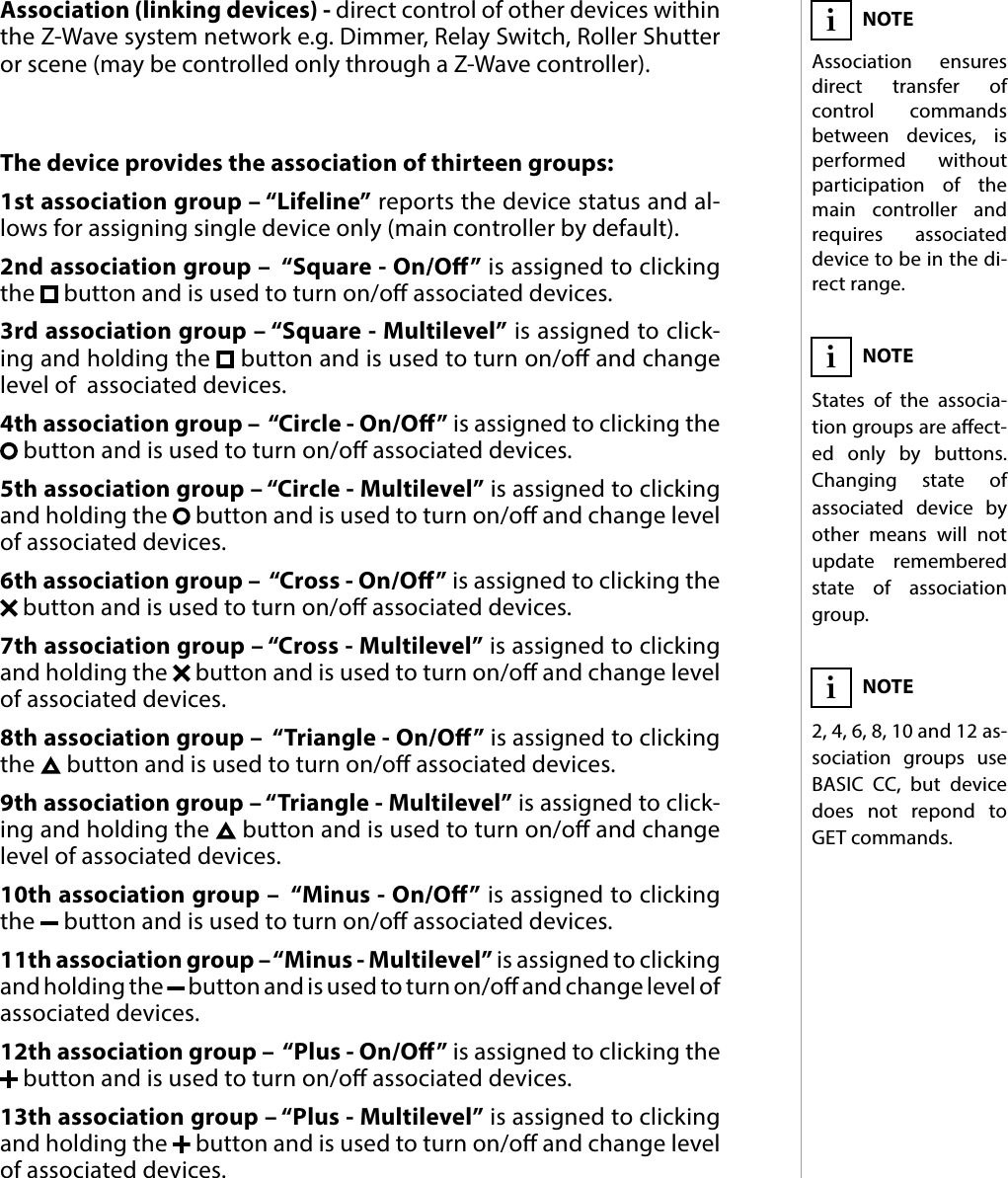 13ASSOCIATIONS#10: AssociationsThe device provides the association of thirteen groups:1st association group – “Lifeline” reports the device status and al-lows for assigning single device only (main controller by default).2nd association group –  “Square - On/O” is assigned to clicking the   button and is used to turn on/o associated devices.3rd association group – “Square - Multilevel” is assigned to click-ing and holding the   button and is used to turn on/o and change level of  associated devices.4th association group –  “Circle - On/O” is assigned to clicking the  button and is used to turn on/o associated devices.5th association group – “Circle - Multilevel” is assigned to clicking and holding the   button and is used to turn on/o and change level of associated devices.6th association group –  “Cross - On/O” is assigned to clicking the  button and is used to turn on/o associated devices.7th association group – “Cross - Multilevel” is assigned to clicking and holding the   button and is used to turn on/o and change level of associated devices.8th association group –  “Triangle - On/O” is assigned to clicking the   button and is used to turn on/o associated devices.9th association group – “Triangle - Multilevel” is assigned to click-ing and holding the   button and is used to turn on/o and change level of associated devices.10th association group –  “Minus - On/O” is assigned to clicking the   button and is used to turn on/o associated devices.11th association group – “Minus - Multilevel” is assigned to clicking and holding the   button and is used to turn on/o and change level of  associated devices.12th association group –  “Plus - On/O” is assigned to clicking the  button and is used to turn on/o associated devices.13th association group – “Plus - Multilevel” is assigned to clicking and holding the   button and is used to turn on/o and change level of associated devices.Association (linking devices) - direct control of other devices within the Z-Wave system network e.g. Dimmer, Relay Switch, Roller Shutter or scene (may be controlled only through a Z-Wave controller).NOTEAssociation ensures direct transfer of control commands between devices, is performed without participation of the main controller and requires associated device to be in the di-rect range.iNOTEStates of the associa-tion groups are aect-ed only by buttons. Changing state of associated device by other means will not update remembered state of association group.iNOTE2, 4, 6, 8, 10 and 12 as-sociation groups use BASIC CC, but device does not repond to GET commands.i