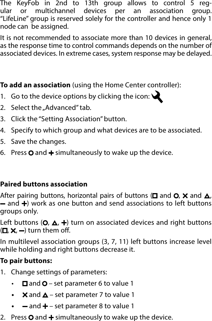 14BATTERYTo add an association (using the Home Center controller):1.  Go to the device options by clicking the icon: 2.  Select the „Advanced” tab.3.  Click the “Setting Association” button.4.  Specify to which group and what devices are to be associated.5.  Save the changes.6.  Press   and   simultaneously to wake up the device.Paired buttons associationAfter pairing buttons, horizontal pairs of buttons ( and ,   and  ,  and  ) work as one button and send associations to left buttons groups only. Left buttons ( ,  ,  ) turn on associated devices and right buttons  (,  ,  ) turn them o. In multilevel association groups (3, 7, 11) left buttons increase level while holding and right buttons decrease it.To pair buttons: 1.  Change settings of parameters:•  and  – set parameter 6 to value 1•   and   – set parameter 7 to value 1•   and   – set parameter 8 to value 12.  Press   and   simultaneously to wake up the device.The KeyFob in 2nd to 13th group allows to control 5 reg-ular or multichannel devices per an association group.  “LifeLine” group is reserved solely for the controller and hence only 1 node can  be assigned.It is not recommended to associate more than 10 devices in general, as the response time to control commands depends on the number of associated devices. In extreme cases, system response may be delayed.