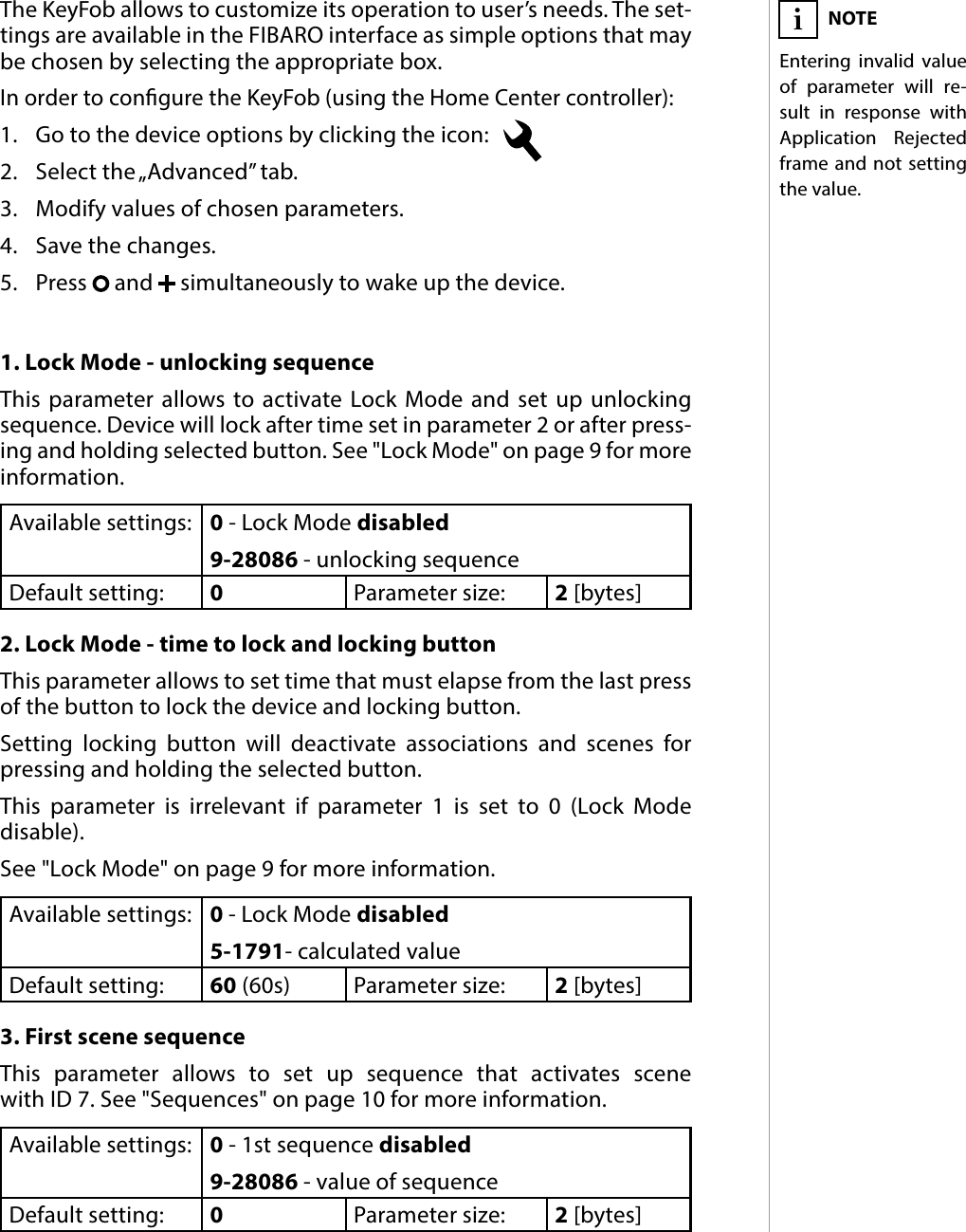 15ADVANCED PARAMETERS#11: Advanced parameters1. Lock Mode - unlocking sequenceThis parameter allows to activate Lock Mode and set up unlocking sequence. Device will lock after time set in parameter 2 or after press-ing and holding selected button. See &quot;Lock Mode&quot; on page 9 for more information.Available settings: 0 - Lock Mode disabled9-28086 - unlocking sequenceDefault setting:  0Parameter size: 2 [bytes]2. Lock Mode - time to lock and locking buttonThis parameter allows to set time that must elapse from the last press of the button to lock the device and locking button. Setting locking button will deactivate associations and scenes for pressing and holding the selected button. This parameter is irrelevant if parameter 1 is set to 0 (Lock Mode  disable).See &quot;Lock Mode&quot; on page 9 for more information.Available settings: 0 - Lock Mode disabled5-1791- calculated valueDefault setting:  60 (60s) Parameter size: 2 [bytes]3. First scene sequenceThis parameter allows to set up sequence that activates scene  with ID 7. See &quot;Sequences&quot; on page 10 for more information.Available settings: 0 - 1st sequence disabled9-28086 - value of sequenceDefault setting:  0Parameter size: 2 [bytes]The KeyFob allows to customize its operation to user’s needs. The set-tings are available in the FIBARO interface as simple options that may be chosen by selecting the appropriate box.In order to congure the KeyFob (using the Home Center controller):1.  Go to the device options by clicking the icon:   2.  Select the „Advanced” tab.3.  Modify values of chosen parameters.4.  Save the changes.5.  Press   and   simultaneously to wake up the device.NOTEEntering invalid value of parameter will re-sult in response with Application Rejected frame and not setting the value.i