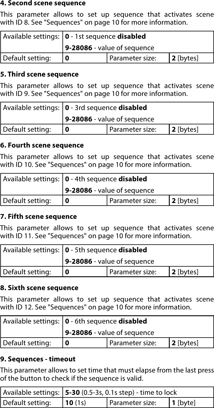 16ADVANCED PARAMETERS4. Second scene sequenceThis parameter allows to set up sequence that activates scene  with ID 8. See &quot;Sequences&quot; on page 10 for more information.Available settings: 0 - 1st sequence disabled9-28086 - value of sequenceDefault setting:  0Parameter size: 2 [bytes]5. Third scene sequenceThis parameter allows to set up sequence that activates scene  with ID 9. See &quot;Sequences&quot; on page 10 for more information.Available settings: 0 - 3rd sequence disabled9-28086 - value of sequenceDefault setting:  0Parameter size: 2 [bytes]6. Fourth scene sequenceThis parameter allows to set up sequence that activates scene  with ID 10. See &quot;Sequences&quot; on page 10 for more information.Available settings: 0 - 4th sequence disabled9-28086 - value of sequenceDefault setting:  0Parameter size: 2 [bytes]7. Fifth scene sequenceThis parameter allows to set up sequence that activates scene  with ID 11. See &quot;Sequences&quot; on page 10 for more information.Available settings: 0 - 5th sequence disabled9-28086 - value of sequenceDefault setting:  0Parameter size: 2 [bytes]8. Sixth scene sequenceThis parameter allows to set up sequence that activates scene  with ID 12. See &quot;Sequences&quot; on page 10 for more information.Available settings: 0 - 6th sequence disabled9-28086 - value of sequenceDefault setting:  0Parameter size: 2 [bytes]9. Sequences - timeoutThis parameter allows to set time that must elapse from the last press of the button to check if the sequence is valid.Available settings: 5-30 (0.5-3s, 0.1s step) - time to lockDefault setting:  10 (1s) Parameter size: 1 [byte]