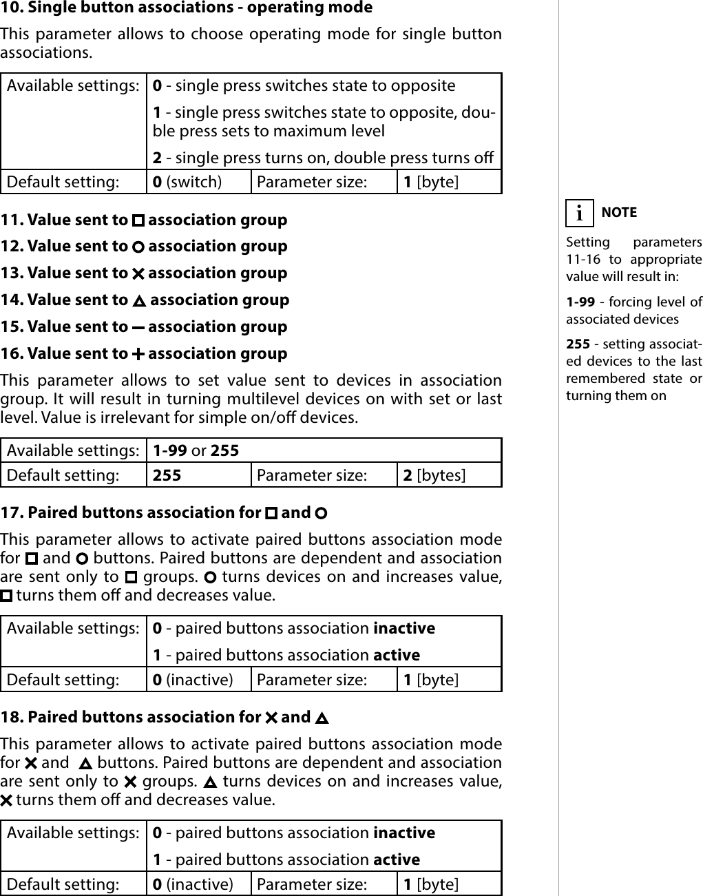 17ADVANCED PARAMETERS10. Single button associations - operating modeThis parameter allows to choose operating mode for single button associations. Available settings: 0 - single press switches state to opposite1 - single press switches state to opposite, dou-ble press sets to maximum level2 - single press turns on, double press turns oDefault setting:  0 (switch)Parameter size: 1 [byte]11. Value sent to   association group12. Value sent to   association group13. Value sent to   association group14. Value sent to   association group15. Value sent to   association group16. Value sent to   association groupThis parameter allows to set value sent to devices in association group. It will result in turning multilevel devices on with set or last level. Value is irrelevant for simple on/o devices.Available settings: 1-99 or 255Default setting:  255 Parameter size: 2 [bytes]17. Paired buttons association for   and This parameter allows to activate paired buttons association mode for   and   buttons. Paired buttons are dependent and association are sent only to   groups.   turns devices on and increases value,   turns them o and decreases value.Available settings: 0 - paired buttons association inactive1 - paired buttons association activeDefault setting:  0 (inactive) Parameter size: 1 [byte]18. Paired buttons association for   and This parameter allows to activate paired buttons association mode for   and    buttons. Paired buttons are dependent and association are sent only to   groups.   turns devices on and increases value,   turns them o and decreases value.Available settings: 0 - paired buttons association inactive1 - paired buttons association activeDefault setting:  0 (inactive) Parameter size: 1 [byte]NOTESetting parameters 11-16 to appropriate value will result in:1-99 - forcing level of associated devices255 - setting associat-ed devices to the last remembered state or turning them oni