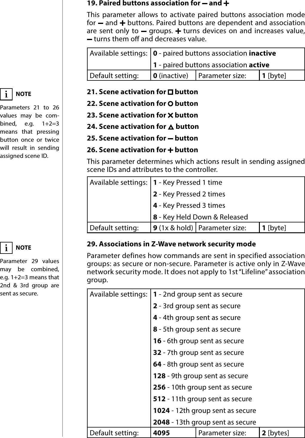 18ADVANCED PARAMETERS19. Paired buttons association for   and This parameter allows to activate paired buttons association mode for   and   buttons. Paired buttons are dependent and association are sent only to   groups.   turns devices on and increases value,   turns them o and decreases value. Available settings: 0 - paired buttons association inactive1 - paired buttons association activeDefault setting:  0 (inactive) Parameter size: 1 [byte]21. Scene activation for   button22. Scene activation for   button23. Scene activation for   button24. Scene activation for   button25. Scene activation for   button26. Scene activation for   buttonThis parameter determines which actions result in sending assigned scene IDs and attributes to the controller.Available settings: 1 - Key Pressed 1 time2 - Key Pressed 2 times4 - Key Pressed 3 times8 - Key Held Down &amp; ReleasedDefault setting:  9 (1x &amp; hold) Parameter size: 1 [byte]29. Associations in Z-Wave network security modeParameter defines how commands are sent in specified association groups: as secure or non-secure. Parameter is active only in Z-Wave network security mode. It does not apply to 1st “Lifeline” association group.Available settings: 1 - 2nd group sent as secure2 - 3rd group sent as secure4 - 4th group sent as secure8 - 5th group sent as secure16 - 6th group sent as secure32 - 7th group sent as secure64 - 8th group sent as secure128 - 9th group sent as secure256 - 10th group sent as secure512 - 11th group sent as secure1024 - 12th group sent as secure2048 - 13th group sent as secureDefault setting:  4095 Parameter size: 2 [bytes]NOTEParameter 29 values may be combined, e.g. 1+2=3 means that 2nd &amp; 3rd group are sent as secure.iNOTEParameters 21 to 26 values may be com-bined, e.g. 1+2=3 means that pressing button once or twice will result in sending assigned scene ID.i