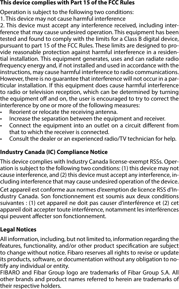 20REGULATIONS#13: RegulationsThis device complies with Part 15 of the FCC Rules Operation is subject to the following two conditions:1. This device may not cause harmful interference2. This device must accept any interference received, including inter-ference that may cause undesired operation. This equipment has been tested and found to comply with the limits for a Class B digital device, pursuant to part 15 of the FCC Rules. These limits are designed to pro-vide reasonable protection against harmful interference in a residen-tial installation. This equipment generates, uses and can radiate radio frequency energy and, if not installed and used in accordance with the instructions, may cause harmful interference to radio communications. However, there is no guarantee that interference will not occur in a par-ticular installation. If this equipment does cause harmful interference to radio or television reception, which can be determined by turning the equipment o and on, the user is encouraged to try to correct the interference by one or more of the following measures:•  Reorient or relocate the receiving antenna.•  Increase the separation between the equipment and receiver.•  Connect the equipment into an outlet on a circuit dierent from that to which the receiver is connected.•  Consult the dealer or an experienced radio/TV technician for help.Industry Canada (IC) Compliance NoticeThis device complies with Industry Canada license-exempt RSSs. Oper-ation is subject to the following two conditions: (1) this device may not cause interference, and (2) this device must accept any interference, in-cluding interference that may cause undesired operation of the device.Cet appareil est conforme aux normes d’exemption de licence RSS d’In-dustry Canada. Son fonctionnement est soumis aux deux conditions suivantes : (1) cet appareil ne doit pas causer d’interférence et (2) cet appareil doit accepter toute interférence, notamment les interférences qui peuvent aecter son fonctionnement.Legal NoticesAll information, including, but not limited to, information regarding the features, functionality, and/or other product specication are subject to change without notice. Fibaro reserves all rights to revise or update its products, software, or documentation without any obligation to no-tify any individual or entity.FIBARO and Fibar Group logo are trademarks of Fibar Group S.A. All other brands and product names referred to herein are trademarks of their respective holders.