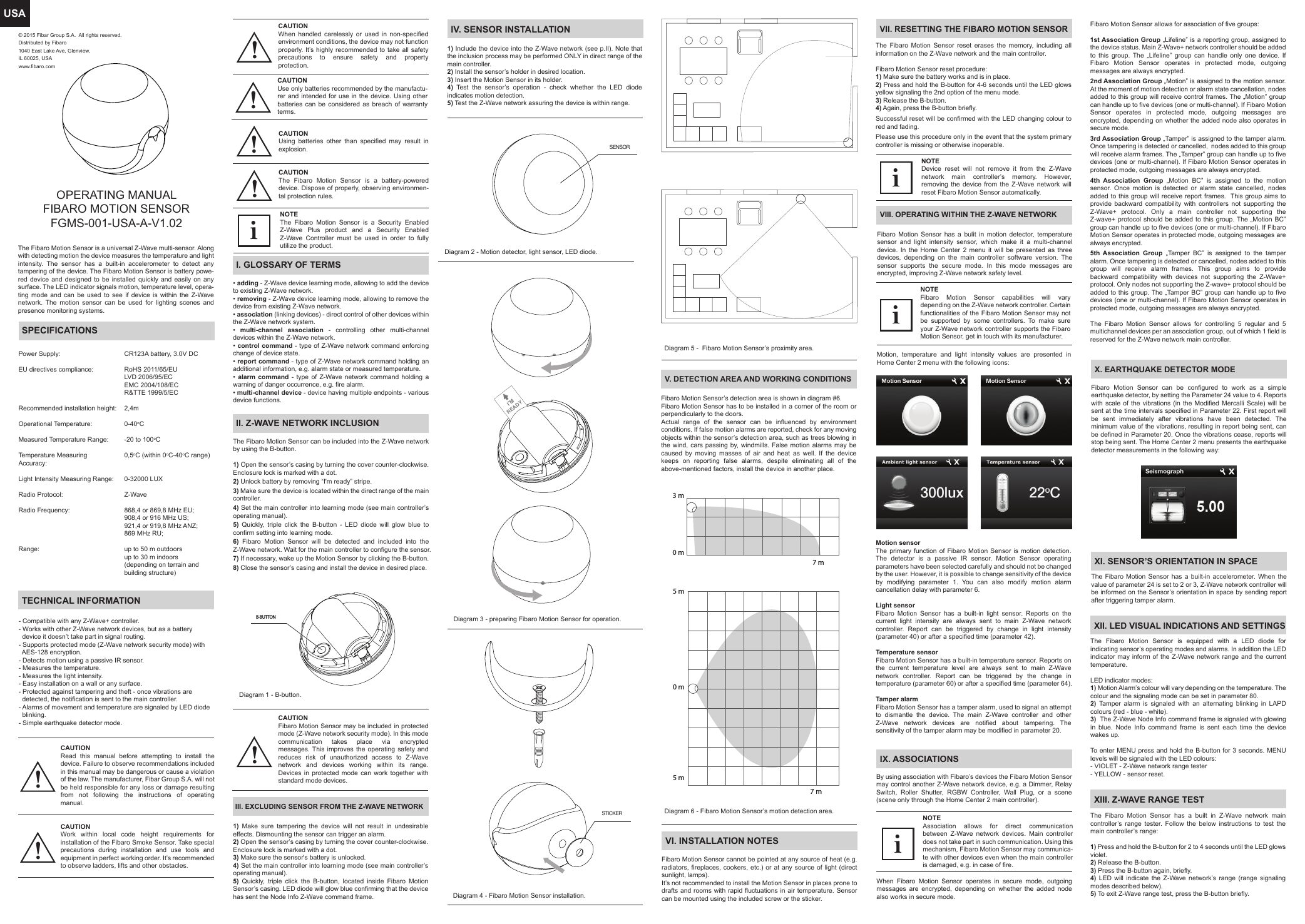 USADiagram 4 - Fibaro Motion Sensor installation.Diagram 3 - preparing Fibaro Motion Sensor for operation.TECHNICAL INFORMATIONVI. INSTALLATION NOTESX. EARTHQUAKE DETECTOR MODEV. DETECTION AREA AND WORKING CONDITIONSVII. RESETTING THE FIBARO MOTION SENSORXI. SENSOR’S ORIENTATION IN SPACEXII. LED VISUAL INDICATIONS AND SETTINGSXIII. Z-WAVE RANGE TESTVIII. OPERATING WITHIN THE Z-WAVE NETWORKIX. ASSOCIATIONSPower Supply:EU directives compliance:Recommended installation height: Operational Temperature:Measured Temperature Range: Temperature Measuring Accuracy:Light Intensity Measuring Range: Radio Protocol: Radio Frequency:Range:CR123A battery, 3.0V DCRoHS 2011/65/EULVD 2006/95/ECEMC 2004/108/ECR&amp;TTE 1999/5/EC2,4m0-40oC-20 to 100oC0,5oC (within 0oC-40oC range)0-32000 LUXZ-Wave868,4 or 869,8 MHz EU;908,4 or 916 MHz US;921,4 or 919,8 MHz ANZ;869 MHz RU;up to 50 m outdoorsup to 30 m indoors(depending on terrain and building structure)Diagram 6 - Fibaro Motion Sensor’s motion detection area.Diagram 5 -  Fibaro Motion Sensor’s proximity area.I’MREADYSPECIFICATIONSThe Fibaro Motion Sensor can be included into the Z-Wave network by using the B-button. 1) Open the sensor’s casing by turning the cover counter-clockwise. Enclosure lock is marked with a dot.2) Unlock battery by removing “I&apos;m ready” stripe. 3) Make sure the device is located within the direct range of the main controller. 4) Set the main controller into learning mode (see main controller’s operating manual). 5) Quickly, triple click the B-button - LED diode will glow blue to confirm setting into learning mode.6) Fibaro Motion Sensor will be detected and included into the Z-Wave network. Wait for the main controller to configure the sensor.7) If necessary, wake up the Motion Sensor by clicking the B-button. 8) Close the sensor’s casing and install the device in desired place.Diagram 1 - B-button.Diagram 2 - Motion detector, light sensor, LED diode.III. EXCLUDING SENSOR FROM THE Z-WAVE NETWORKIV. SENSOR INSTALLATIONII. Z-WAVE NETWORK INCLUSIONB-BUTTONSENSOR1) Make sure tampering the device will not result in undesirable effects. Dismounting the sensor can trigger an alarm.2) Open the sensor’s casing by turning the cover counter-clockwise. Enclosure lock is marked with a dot.3) Make sure the sensor&apos;s battery is unlocked.4) Set the main controller into learning mode (see main controller’s operating manual). 5) Quickly, triple click the B-button, located inside Fibaro Motion Sensor’s casing. LED diode will glow blue confirming that the device has sent the Node Info Z-Wave command frame.1) Include the device into the Z-Wave network (see p.II). Note that the inclusion process may be performed ONLY in direct range of the main controller.2) Install the sensor’s holder in desired location.3) Insert the Motion Sensor in its holder.4) Test the sensor’s operation - check whether the LED diode indicates motion detection.5) Test the Z-Wave network assuring the device is within range.OPERATING MANUALFIBARO MOTION SENSORFGMS-001-USA-A-V1.02The Fibaro Motion Sensor is a universal Z-Wave multi-sensor. Along with detecting motion the device measures the temperature and light intensity. The sensor has a built-in accelerometer to detect any tampering of the device. The Fibaro Motion Sensor is battery powe-red device and designed to be installed quickly and easily on any surface. The LED indicator signals motion, temperature level, opera-ting mode and can be used to see if device is within the Z-Wave network. The motion sensor can be used for lighting scenes and presence monitoring systems.I. GLOSSARY OF TERMS• adding - Z-Wave device learning mode, allowing to add the device to existing Z-Wave network.• removing - Z-Wave device learning mode, allowing to remove the device from existing Z-Wave network.• association (linking devices) - direct control of other devices within the Z-Wave network system.•  multi-channel association - controlling other multi-channel devices within the Z-Wave network.• control command - type of Z-Wave network command enforcing change of device state.• report command - type of Z-Wave network command holding an additional information, e.g. alarm state or measured temperature.•  alarm command - type of Z-Wave network command holding a warning of danger occurrence, e.g. fire alarm.• multi-channel device - device having multiple endpoints - various device functions.NOTEThe Fibaro Motion Sensor is a Security Enabled Z-Wave Plus product and a Security Enabled Z-Wave Controller must be used in order to fully utilize the product.i- Compatible with any Z-Wave+ controller.- Works with other Z-Wave network devices, but as a battery   device it doesn’t take part in signal routing.- Supports protected mode (Z-Wave network security mode) with   AES-128 encryption.- Detects motion using a passive IR sensor.- Measures the temperature.- Measures the light intensity.- Easy installation on a wall or any surface.- Protected against tampering and theft - once vibrations are   detected, the notification is sent to the main controller.- Alarms of movement and temperature are signaled by LED diode   blinking.- Simple earthquake detector mode.Fibaro Motion Sensor cannot be pointed at any source of heat (e.g. radiators, fireplaces, cookers, etc.) or at any source of light (direct sunlight, lamps). It’s not recommended to install the Motion Sensor in places prone to drafts and rooms with rapid fluctuations in air temperature. Sensor can be mounted using the included screw or the sticker.Fibaro Motion Sensor allows for association of five groups:1st Association Group „Lifeline” is a reporting group, assigned to the device status. Main Z-Wave+ network controller should be added to this group. The „Lifeline” group can handle only one device. If Fibaro Motion Sensor operates in protected mode, outgoing messages are always encrypted.2nd Association Group „Motion” is assigned to the motion sensor. At the moment of motion detection or alarm state cancellation, nodes added to this group will receive control frames. The „Motion” group can handle up to five devices (one or multi-channel). If Fibaro Motion Sensor operates in protected mode, outgoing messages are encrypted, depending on whether the added node also operates in secure mode.3rd Association Group „Tamper” is assigned to the tamper alarm. Once tampering is detected or cancelled,  nodes added to this group will receive alarm frames. The „Tamper” group can handle up to five devices (one or multi-channel). If Fibaro Motion Sensor operates in protected mode, outgoing messages are always encrypted.4th Association Group „Motion BC” is assigned to the motion sensor. Once motion is detected or alarm state cancelled, nodes added to this group will receive report frames.  This group aims to provide backward compatibility with controllers not supporting the Z-Wave+ protocol. Only a main controller not supporting the Z-wave+ protocol should be added to this group. The „Motion BC” group can handle up to five devices (one or multi-channel). If Fibaro Motion Sensor operates in protected mode, outgoing messages are always encrypted.5th Association Group „Tamper BC” is assigned to the tamper alarm. Once tampering is detected or cancelled, nodes added to this group will receive alarm frames. This group aims to provide backward compatibility with devices not supporting the Z-Wave+ protocol. Only nodes not supporting the Z-wave+ protocol should be added to this group. The „Tamper BC” group can handle up to five devices (one or multi-channel). If Fibaro Motion Sensor operates in protected mode, outgoing messages are always encrypted.The Fibaro Motion Sensor allows for controlling 5 regular and 5 multichannel devices per an association group, out of which 1 field is reserved for the Z-Wave network main controller.Fibaro Motion Sensor can be configured to work as a simple earthquake detector, by setting the Parameter 24 value to 4. Reports with scale of the vibrations (in the Modified Mercalli Scale) will be sent at the time intervals specified in Parameter 22. First report will be sent immediately after vibrations have been detected. The minimum value of the vibrations, resulting in report being sent, can be defined in Parameter 20. Once the vibrations cease, reports will stop being sent. The Home Center 2 menu presents the earthquake detector measurements in the following way:The Fibaro Motion Sensor has a built-in accelerometer. When the value of parameter 24 is set to 2 or 3, Z-Wave network controller will be informed on the Sensor’s orientation in space by sending report after triggering tamper alarm.The Fibaro Motion Sensor is equipped with a LED diode for indicating sensor’s operating modes and alarms. In addition the LED indicator may inform of the Z-Wave network range and the current temperature.LED indicator modes:1) Motion Alarm’s colour will vary depending on the temperature. The colour and the signaling mode can be set in parameter 80.2)  Tamper alarm is signaled with an alternating blinking in LAPD colours (red - blue - white).3)  The Z-Wave Node Info command frame is signaled with glowing in blue. Node Info command frame is sent each time the device wakes up.To enter MENU press and hold the B-button for 3 seconds. MENU levels will be signaled with the LED colours:- VIOLET - Z-Wave network range tester- YELLOW - sensor reset.The Fibaro Motion Sensor has a built in Z-Wave network main controller’s range tester. Follow the below instructions to test the main controller’s range:1) Press and hold the B-button for 2 to 4 seconds until the LED glows violet.2) Release the B-button.3) Press the B-button again, briefly.4) LED will indicate the Z-Wave network’s range (range signaling modes described below).5) To exit Z-Wave range test, press the B-button briefly.By using association with Fibaro’s devices the Fibaro Motion Sensor may control another Z-Wave network device, e.g. a Dimmer, Relay Switch, Roller Shutter, RGBW Controller, Wall Plug, or a scene (scene only through the Home Center 2 main controller).Fibaro Motion Sensor’s detection area is shown in diagram #6.Fibaro Motion Sensor has to be installed in a corner of the room or perpendicularly to the doors.Actual range of the sensor can be influenced by environment conditions. If false motion alarms are reported, check for any moving objects within the sensor’s detection area, such as trees blowing in the wind, cars passing by, windmills. False motion alarms may be caused by moving masses of air and heat as well. If the device keeps on reporting false alarms, despite eliminating all of the above-mentioned factors, install the device in another place.The Fibaro Motion Sensor reset erases the memory, including all information on the Z-Wave network and the main controller.Fibaro Motion Sensor reset procedure:1) Make sure the battery works and is in place.2) Press and hold the B-button for 4-6 seconds until the LED glows yellow signaling the 2nd option of the menu mode.3) Release the B-button.4) Again, press the B-button briefly.Successful reset will be confirmed with the LED changing colour to red and fading.Please use this procedure only in the event that the system primary controller is missing or otherwise inoperable.Motion, temperature and light intensity values are presented in Home Center 2 menu with the following icons:CAUTION  Read this manual before attempting to install the device. Failure to observe recommendations included in this manual may be dangerous or cause a violation of the law. The manufacturer, Fibar Group S.A. will not be held responsible for any loss or damage resulting from not following the instructions of operating manual.!CAUTIONWork within local code height requirements for installation of the Fibaro Smoke Sensor. Take special precautions during installation and use tools and equipment in perfect working order. It’s recommended to observe ladders, lifts and other obstacles.When handled carelessly or used in non-specified environment conditions, the device may not function properly. It’s highly recommended to take all safety precautions to ensure safety and property protection.!!NOTEDevice reset will not remove it from the Z-Wave network main controller’s memory. However, removing the device from the Z-Wave network will reset Fibaro Motion Sensor automatically. NOTEFibaro Motion Sensor capabilities will vary depending on the Z-Wave network controller. Certain functionalities of the Fibaro Motion Sensor may not be supported by some controllers. To make sure your Z-Wave network controller supports the Fibaro Motion Sensor, get in touch with its manufacturer.3 m0 m7 m0 m5 m5 m7 mNOTE Association allows for direct communication between Z-Wave network devices. Main controller does not take part in such communication. Using this mechanism, Fibaro Motion Sensor may communica-te with other devices even when the main controller is damaged, e.g. in case of fire.Fibaro Motion Sensor has a bulit in motion detector, temperature sensor and light intensity sensor, which make it a multi-channel device. In the Home Center 2 menu it will be presented as three devices, depending on the main controller software version. The sensor supports the secure mode. In this mode messages are encrypted, improving Z-Wave network safety level.CAUTIONSTICKERCAUTION The Fibaro Motion Sensor is a battery-powered device. Dispose of properly, observing environmen-tal protection rules.!CAUTIONUsing batteries other than specified may result in explosion.!CAUTIONUse only batteries recommended by the manufactu-rer and intended for use in the device. Using other batteries can be considered as breach of warranty terms.  !CAUTION  Fibaro Motion Sensor may be included in protected mode (Z-Wave network security mode). In this mode communication takes place via encrypted messages. This improves the operating safety and reduces risk of unauthorized access to Z-Wave network and devices working within its range. Devices in protected mode can work together with standard mode devices.!iiMotion sensorThe primary function of Fibaro Motion Sensor is motion detection. The detector is a passive IR sensor. Motion Sensor operating parameters have been selected carefully and should not be changed by the user. However, it is possible to change sensitivity of the device by modifying parameter 1. You can also modify motion alarm cancellation delay with parameter 6.Light sensorFibaro Motion Sensor has a built-in light sensor. Reports on the current light intensity are always sent to main Z-Wave network controller. Report can be triggered by change in light intensity (parameter 40) or after a specified time (parameter 42).Temperature sensorFibaro Motion Sensor has a built-in temperature sensor. Reports on the current temperature level are always sent to main Z-Wave network controller. Report can be triggered by the change in temperature (parameter 60) or after a specified time (parameter 64).Tamper alarmFibaro Motion Sensor has a tamper alarm, used to signal an attempt to dismantle the device. The main Z-Wave controller and other Z-Wave network devices are notified about tampering. The sensitivity of the tamper alarm may be modified in parameter 20.iWhen Fibaro Motion Sensor operates in secure mode, outgoing messages are encrypted, depending on whether the added node also works in secure mode.© 2015 Fibar Group S.A.  All rights reserved.Distributed by Fibaro1040 East Lake Ave, Glenview, IL 60025, USAwww.fibaro.com