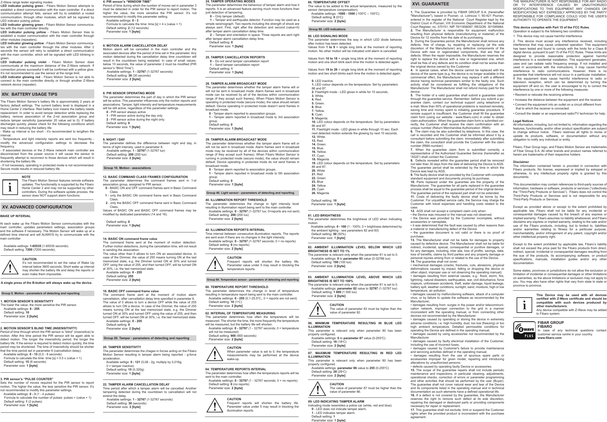 XV. ADVANCED CONFIGURATIONXIV.  BATTERY USAGE TIPS82. AMBIENT ILLUMINATION LEVEL BELOW WHICH LED BRIGHTNESS IS SET TO 1%The parameter is relevant only when the parameter 81 is set to 0.    Available settings: 0 to parameter 83 value (0-32766 lux)    Default setting: 100 (100 lux)    Parameter size: 2 [byte]83. AMBIENT ILLUMINATION LEVEL ABOVE WHICH LED BRIGHTNESS IS SET TO 100%The parameter is relevant only when the parameter 81 is set to 0.    Available settings: parameter 82 value to 32767 (1-32767 lux)Default setting: 1 000 (1 000 lux)Parameter size: 2 [byte]9. NIGHT / DAYThe parameter defines the difference between night and day, in terms of light intensity, used in parameter 8.Available settings: 1 - 32767 (1-32767 lux)Default setting: 200 (200 lux)Parameter size: 2 [byte]12. BASIC COMMAND CLASS FRAMES CONFIGURATIONThe parameter determines the command frames sent in 1-st association group, assigned to PIR sensor.   0 - BASIC ON and OFF command frames sent in Basic Command         Class.  1 - only the BASIC ON command frame sent in Basic Command         Class.   2 - only the BASIC OFF command frame sent in Basic Command         Class.Values of BASIC ON and BASIC OFF command frames may be modified by dedicated parameters (14 and 16).    Default setting: 0    Parameter size: 1 [byte] The Fibaro Motion Sensor’s battery life is approximately 2 years at factory default settings. The current battery level is displayed in a Home Center 2 interface. Red battery icon means the battery needs replacement. In order to avoid tamper detection while replacing the battery, remove association of the 2-nd association group and reduce tamper sensitivity (parameter 20 value set to 0). If battery discharges quickly, please check for the following conditions which may result in reducing the battery life:- Wake up interval is too short - it’s recommended to lengthen the interval.- Temperature and light intensity reports are sent too frequently - modify the advanced configuration settings to decrease the frequency.- If associated devices or the Z-Wave network main controller are disconnected from the power source it will cause the sensor to frequently attempt to reconnect to those devices which will result in shortening the battery life.- If not necessary, operating in protected mode is not recommended. Secure mode results in reduced battery life.1. MOTION SENSOR’S SENSITIVITYThe lower the value, the more sensitive the PIR sensor.    Available settings: 8 - 255    Default setting: 10    Parameter size: 2 [byte]2. MOTION SENSOR’S BLIND TIME (INSENSITIVITY)Period of time through which the PIR sensor is “blind” (insensitive) to motion. After this time period the PIR sensor will be again able to detect motion. The longer the insensitivity period, the longer the battery life. If the sensor is required to detect motion quickly, the time period may be shortened. The time of insensitivity should be shorter that the time period set in parameter 6 (cancellation delay).    Available settings: 0 - 15 (0,5 - 8 seconds)    Formula to calculate the time: time [s] = 0.5 x (value + 1)    Default setting: 15 (8 seconds)    Parameter size: 1 [byte]3. PIR sensor’s “PULSE COUNTER”Sets the number of moves required for the PIR sensor to report motion. The higher the value, the less sensitive the PIR sensor. It’s not recommended to modify this parameter settings.    Available settings: 0 - 3 (1 - 4 pulses)Formula to calculate the number of pulses: pulses = (value + 1)Default setting: 1 (2 pulses)Parameter size: 1 [byte]4. PIR sensor’s “WINDOW TIME”Period of time during which the number of moves set in parameter 3 must be detected in order for the PIR sensor to report motion. The higher the value, the more sensitive the PIR sensor. It’s not recommended to modify this parameter setting.    Available settings: 0 - 3    Formula to calculate the time: time [s] = 4 x (value + 1)    Default setting: 2 (12 seconds)    Parameter size: 1 [byte]6. MOTION ALARM CANCELLATION DELAY Motion alarm will be cancelled in the main controller and the associated devices after the period of time set in this parameter. Any motion detected during the cancellation delay time countdown will result in the countdown being restarted. In case of small values, below 10 seconds, the value of parameter 2 must be modified (PIR sensor’s “Blind Time”).Available settings: 1 - 32767 (1-32767 seconds)Default setting: 30 (30 seconds)Parameter size: 2 [byte]14. BASIC ON command frame valueThe command frame sent at the moment of motion detection. Further motion detections, during the cancellation time, will not result in sending the association. The value other than 0 allows to turn ON an associated device. In case of the Dimmer, the value of 255 means turning ON at the last memorized state, e.g. the Dimmer turned ON at 30% and turned OFF using the value of 255, and then turned OFF, will be turned ON at 30%, i.e. the last memorized state.    Available settings: 0 - 255    Default setting: 255    Parameter size: 2 [byte]16. BASIC OFF command frame valueThe command frame sent at the moment of motion alarm cancellation, after cancellation delay time specified in parameter 6.The value of 0 allows to turn a device OFF while the value of 255 allows to turn ON a device. In case of the Dimmer, the value of 255 means turning ON at the last memorized state, e.g. the Dimmer turned ON at 30% and turned OFF using the value of 255, and then turned OFF, will be turned ON at 30%, i.e. the last memorized state.    Available settings: 0 - 255    Default setting: 0    Parameter size: 2 [byte]20. TAMPER SENSITIVITYThe parameter determines the chages in forces acting on the Fibaro Motion Sensor resulting in tamper alarm being reported - g-force acceleration.    Available settigs: 0 - 121 (0,08 - 2g; multiply by 0,016g;     0 = tamper inactive)    Default setting: 15 (0,320g)    Parameter size: 1 [byte]22. TAMPER ALARM CANCELLATION DELAYTime period after which a tamper alarm will be cancelled. Another tampering detected during the countdown to cancellation will not extend the delay.Available settings: 1 - 32767 (1-32767 seconds)Default setting: 30 (seconds)Parameter size: 2 [byte]    8. PIR SENSOR OPERATING MODEThe parameter determines the part of day in which the PIR sensor will be active. This parameter influences only the motion reports and associations. Tamper, light intensity and temperature measurements will be still active, regardless of this parameter settings.    0 - PIR sensor always active    1 - PIR sensor active during the day only    2 - PIR sensor active during the night only.    Default setting: 0    Parameter size: 1 [byte]24. TAMPER OPERATING MODESThe parameter determines the behaviour of tamper alarm and how it reports. It is an advanced feature serving much more functions than just detection of tampering.     0 – Only tamper (default)     1 – Tamper and earthquake detector. Function may be used as a simple seismograph. Two reports including the strength of shock are always sent. First, right after the detection and second (value=0) after tamper alarm cancellation delay time.     2 – Tamper and orientation in space. Three reports are sent right after tamper alarm cancellation delay time.Default setting: 0Parameter size: 1 [byte] 25. TAMPER CANCELLATION REPORTS     0 – Do not send tamper cancellation report     1 – Send tamper cancellation reportDefault setting: 1Parameter size: 1 [byte] 28. TAMPER ALARM BROADCAST MODEThe parameter determines whether the tamper alarm frame will or will not be sent in broadcast mode. Alarm frames sent in broadcast mode can be received by all of the devices within communication range (if they accept such frames). When Fibaro Motion Sensor is operating in protected mode (secure mode), the value should remain default. Device operating in protected mode doesn’t send frames in broadcast mode.    0 - Tamper alarm reported to association groups.   1 - Tamper alarm reported in broadcast mode to 3rd association     group.    Default setting: 0    Parameter size: 1 [byte]29. TAMPER ALARM BROADCAST MODEThe parameter determines whether the tamper alarm frame will or will not be sent in broadcast mode. Alarm frames sent in broadcast mode may be received by all of the devices within communication range (if they accept such frames). When Fibaro Motion Sensor is running in protected mode (secure mode), the value should remain default. Device operating in protected mode do not send frames in broadcast mode.    0 - Tamper alarm reported to association groups.   1 - Tamper alarm reported in broadcast mode to 5th association     group.    Default setting: 0    Parameter size: 1 [byte]60. TEMPERATURE REPORT THRESHOLDThe parameter determines the change in level of temperature resulting in temperature report being sent to the main controller.    Available settings: 0 - 255 (0,1-25,5oC,; 0 = reports are not sent)    Default setting: 10 (1oC)    Parameter size: 2 [byte]62. INTERVAL OF TEMPERATURE MEASURINGThe parameter determines how often the temperature will be measured. The shorter the time, the more frequently the temperature will be measured, but the battery life will shorten.    Available settings: 0 - 32767 (1 - 32767 seconds; 0 = temperature        will not be measured)    Default setting: 900 (900 seconds)    Parameter size: 2 [byte]64. TEMPERATURE REPORTS INTERVALThe parameter determines how often the temperature reports will be sent to the main controller.    Available settings: 0 - 32767 (1 - 32767 seconds; 0 = no reports)    Default setting: 0 (no reports)    Parameter size: 2 [byte]86. MINIMUM TEMPERATURE RESULTING IN BLUE LED ILLUMINATIONThis parameter is relevant only when parameter 80 has been properly configured.    Available settings: 0 to parameter 87 value (0-255oC)    Default setting: 18 (18oC)    Parameter size: 2 [byte]87. MAXIMUM TEMPERATURE RESULTING IN RED LED ILLUMINATIONThis parameter is relevant only when parameter 80 has been properly configured.    Available settings: parameter 86 value to 255 (0-255oC)    Default setting: 28 (28oC)    Parameter size: 2 [byte]89. LED INDICATING TAMPER ALARMIndicating mode resembles a police car (white, red and blue).    0 - LED does not indicate tamper alarm.    1 - LED indicates tamper alarm.    Default setting: 1    Parameter size: 1 [byte]iCAUTIONThe value of parameter 83 must be higher than the value of parameter 82. !CAUTIONIt’s not recommended to set the value of Wake Up interval below 3600 seconds. Short wake up interval may shorten the battery life and delay the reports or even make them impossible. !40. ILLUMINATION REPORT THRESHOLDThe parameter determines the change in light intensity level resulting in illumination report being sent to the main controller.    Available settings: 0 - 32767 (1-32767 lux; 0=reports are not sent)    Default setting: 200 (200 lux)    Parameter size: 2 [byte]42. ILLUMINATION REPORTS INTERVALTime interval between consecutive illumination reports. The reports are sent even if there are no changes in the light intensity.    Available settings: 0 - 32767 (1-32767 seconds; 0 = no reports)    Default setting: 0 (no reports)    Parameter size: 2 [byte]CAUTIONFrequent reports will shorten the battery life. Parameter value under 5 may result in blocking the temperature reports.!CAUTIONWhen parameter value is set to 0, the temperature measurements may be performed at the device wake-up.!NOTEThe Fibaro Motion Sensor features remote software updates. The functionality is supported by the Fibaro Home Center 2 and may not be supported by other controllers. During the software update process, the sensor does NOT support alarm functions.1. The Guarantee is provided by FIBAR GROUP S.A. (hereinafter &quot;Manufacturer&quot;), based in Poznan, ul. Lotnicza 1; 60-421 Poznan, entered in the register of the National  Court Register kept by the District Court in Poznań, VIII Economic Department of the National Court Register, no. 370151, NIP 7811858097, REGON: 301595664.2. The Manufacturer is responsible for equipment malfunction resulting from physical defects (manufacturing or material) of the Device for 12 months from the date of its purchasing.3.  During the Guarantee period, the Manufacturer shall remove any defects, free of charge, by repairing or replacing (at the sole discretion of the Manufacturer) any defective components of the Device with new or regenerated components, that are free of defects. When the repair impossible, the Manufacturer reserves the right to replace the device with a new or regenerated one, which shall be free of any defects and its condition shall not be worse than the original device owned by the Customer.4.  In special cases, when the device cannot be replaced with the device of the same type (e.g. the device is no longer available in the commercial offer), the Manufacturer may replace it with a different device having technical parameters similar to the faulty one. Such activity shall be considered as fulfilling the obligations of the Manufacturer. The Manufacturer shall not refund money paid for the device.5.  The holder of a valid guarantee shall submit a guarantee claim through the guarantee service. Remember: before you submit a gu-arantee claim, contact our technical support using telephone or e-mail. More than 50% of operational problems is resolved remotely, saving time and money spent to initiating guarantee procedure. If remote support is insufficient, the Customer shall fill the guarantee claim form (using our website - www.fibaro.com) in order to obtain claim authorization. When the guarantee claim form is submitted cor-rectly, the Customer shall receive the claim confirmation with an unique number (Return Merchandise Authorization -RMA).6.  The claim may be also submitted by telephone. In this case, the call is recorded and the Customer shall be informed about it by a consultant before submitting the claim. Immediately after submitting the claim, the consultant shall provide the Customer with the claim number (RMA-number).7. When the guarantee claim form is submitted correctly, a representative of the Authorised Guarantee Service (hereinafter as &quot;AGS&quot;) shall contact the Customer. 8.  Defects revealed within the guarantee period shall be removed not later than 30 days from the date of delivering the Device to AGS. The guarantee period shall be extended by the time in which the Device was kept by AGS.9. The faulty device shall be provided by the Customer with complete standard equipment and documents proving its purchase.10. Parts replaced under the guarantee are the property of the Manufacturer. The guarantee for all parts replaced in the guarantee process shall be equal to the guarantee period of the original device. The guarantee period of the replaced part shall not be extended.11. Costs of delivering the faulty device shall be borne by the Customer. For unjustified service calls, the Service may charge the Customer with travel expenses and handling costs related to the case. 12.  AGS shall not accept a complaint claim only when: • the Device was misused or the manual was not observed,• the Device was provided by the Customer incomplete, without accessories or nameplate, • it was determined that the fault was caused by other reasons than a material or manufacturing defect of the Device  • the guarantee document is not valid or there is no proof of purchase, 13. The Manufacturer shall not be liable for damages to property caused by defective device. The Manufacturer shall not be liable for indirect, incidental, special, consequential or punitive damages, or for any damages, including, inter alia, loss of profits, savings, data, loss of benefits, claims by third parties and any property damage or personal injuries arising from or related to the use of the Device.14. The guarantee shall not cover:• mechanical damages (cracks, fractures, cuts, abrasions, physical deformations caused by impact, falling or dropping the device or other object, improper use or not observing the operating manual);• damages resulting from external causes, e.g.: flood, storm, fire, lightning, natural disasters, earthquakes, war, civil disturbance, force majeure, unforeseen accidents, theft, water damage, liquid leakage, battery spill, weather conditions, sunlight, sand, moisture, high or low temperature, air pollution;• damages caused by malfunctioning software, attack of a computer virus, or by failure to update the software as recommended by the Manufacturer;• damages resulting from: surges in the power and/or telecommuni-cation network, improper connection to the grid in a manner inconsistent with the operating manual, or from connecting other devices not recommended by the Manufacturer.• damages caused by operating or storing the device in extremely adverse conditions, i.e. high humidity, dust, too low (freezing) or too high ambient temperature. Detailed permissible conditions for operating the Device are defined in the operating manual; • damages caused by using accessories not recommended by the Manufacturer• damages caused by faulty electrical installation of the Customer, including the use of incorrect fuses;• damages caused by Customer&apos;s failure to provide maintenance and servicing activities defined in the operating manual;• damages resulting from the use of spurious spare parts or accessories improper for given model, repairing and introducing alterations by unauthorized persons;• defects caused by operating faulty Device or accessories.15. The scope of the guarantee repairs shall not include periodic maintenance and inspections, in particular cleaning, adjustments, operational checks, correction of errors or parameter programming and other activities that should be performed by the user (Buyer). The guarantee shall not cover natural wear and tear of the Device and its components listed in the operating manual and in technical documentation as such elements have a defined operational life.16. If a defect is not covered by the guarantee, the Manufacturer reserves the right to remove such defect at its sole discretion, repairing the damaged or destroyed parts or providing components necessary for repair or replacement. 17. This guarantee shall not exclude, limit or suspend the Customer rights when the provided product is inconsistent with the purchase agreement.This Device may be used with all devices certified with Z-Wave certificate and should be compatible with such devices produced by other manufacturers. Any device compatible with Z-Wave may be added to Fibaro system. FIBAR GROUP FIBAROIn case of any technical questions contact customer service centre in your country.www.fibaro.comWAKE UP INTERVALAt each wake up the Fibaro Motion Sensor communicates with the main controller, updates parameters settings, association groups  and the software if necessary. The Motion Sensor will wake up at a defined time interval and will ALWAYS try to communicate with the main controllerAvailable settings: 1-65535 (1-65535 seconds).Default setting: 7200 (7200 seconds).66. TEMPERATURE OFFSETThe value to be added to the actual temperature, measured by the sensor (temperature compensation).    Available settings: -1000 - 1000 (-100oC – 100oC)Default setting: 0 (0oC)Parameter size: 2 [byte]80. LED SIGNALING MODEThe parameter determines the way in which LED diode behaves after motion has been detected.Values from 1 to 9 = single long blink at the moment of reporting motion. No other motion will be indicated until alarm is cancelled.Values from 10 to 18 = single long blink at the moment of reporting motion and one short blink each time the motion is detected again.Values from 19 to 26 = single long blink at the moment of reporting motion and two short blinks each time the motion is detected again.0. LED inactive.1. LED colour depends on the temperature. Set by parameters 86 and 87.2. Flashlight mode - LED glows in white for 10 seconds.3. White.4. Red.5. Green.6. Blue.7. Yellow.8. Cyan.9. Magenta.10. LED colour depends on the temperature. Set by parameters 86 and 87.11. Flashlight mode - LED glows in white through 10 sec. Each next detected motion extends the glowing by next 10 seconds.12. White.13. Red.14. Green.15. Blue.16. Yellow.17. Cyan18. Magenta19. LED colour depends on the temperature. Set by parameters 86 and 87.         20. White21. Red22. Green23. Blue24. Yellow25. Cyan26. Magenta    Default setting: 10    Parameter size: 1 [byte]81. LED BRIGHTNESSThe parameter determines the brightness of LED when indicating motion.    Available settings: 0 - 100 (1 - 100%; 0 = brightness determined by     the ambient lighting - see parameters 82 and 83)    Default setting: 50 (50%)    Parameter size: 1 [byte]Z-Wave range tester signaling modes:LED indicator pulsing green - Fibaro Motion Sensor attempts to establish a direct communication with the main controller. If a direct communication attempt fails, sensor will try to establish a routed communication, through other modules, which will be signaled by LED indicator pulsing yellow.LED indicator glowing green - Fibaro Motion Sensor communica-tes with the main controller directly.LED indicator pulsing yellow - Fibaro Motion Sensor tries to establish a routed communication with the main controller through other modules (repeaters).LED indicator glowing yellow - Fibaro Motion Sensor communica-tes with the main controller through the other modules. After 2 seconds the sensor will retry to establish a direct communication with the main controller, which will be signaled with LED blinking in green.LED indicator pulsing violet - Fibaro Motion Sensor does communicate at the maximum distance of the Z-Wave network. If connection proves successful it will be confirmed with a yellow glow. It’s not recommended to use the sensor at the range limit.LED indicator glowing red - Fibaro Motion Sensor is not able to connect to the main controller directly or through another Z-Wave network device (repeater).iA single press of the B-button will always wake up the device.Group 0. Motion - parameters of detecting and reportingGroup 10. Motion - associationsGroup 20. Tamper - parameters of detecting and reporting Group 40. Light sensor - parameters of detecting and reportingGroup 60. Temperature sensor - parameters of detecting and reportingCAUTIONFrequent reports will shorten the battery life. Parameter value under 5 may result in blocking the illumination reports.!XVI. GUARANTEEGroup 80. LED indicationsCAUTIONThe value of parameter 87 must be higher than the value of parameter 86. !THE MANUFACTURER IS NOT RESPONSIBLE FOR ANY RADIO OR TV INTERFERENCE CAUSED BY UNAUTHORIZED MODIFICATIONS TO THIS EQUIPMENT. ANY CHANGES OR MODIFICATIONS NOT EXPRESSLY APPROVED BY THE PARTY RESPONSIBLE FOR COMPLIANCE COULD VOID THE USER’S AUTHORITY TO OPERATE THE EQUIPMENT.This device complies with Part 15 of the FCC Rules. Operation is subject to the following two conditions:1. This device may not cause harmful interference2. This device must accept any interference received, including interference that may cause undesired operation. This equipment has been tested and found to comply with the limits for a Class B digital device, pursuant to part 15 of the FCC Rules. These limits are designed to provide reasonable protection against harmful interference in a residential installation. This equipment generates, uses and can radiate radio frequency energy. If not installed and used in accordance with the instructions, it may cause harmful interference to radio communications. However, there is no guarantee that interference will not occur in a particular installation. If this equipment does cause harmful interference to radio or television reception, which can be determined by turning the equipment off and on, the user is encouraged to try to correct the interference by one or more of the following measures:• Reorient or relocate the receiving antenna.• Increase the distance between the equipment and the receiver.• Connect the equipment into an outlet on a circuit different from    that to which the receiver is connected.• Consult the dealer or an experienced radio/TV technician for help.Legal NoticesAll information, including, but not limited to, information regarding the features, functionality, and/or other product specification are subject to change without notice.  Fibaro reserves all rights to revise or update its products, software, or documentation without any obligation to notify any individual or entity.Fibaro, Fibar Group logo, and Fibaro Motion Sensor are trademarks of Fibar Group S.A. All other brands and product names referred to herein are trademarks of their respective holders.DisclaimerThe information contained herein is provided in connection with Fibaro products. No license, expressed or implied by estoppel or otherwise, to any intellectual property rights is granted by this documents.This documentation may contain references to third-party sources of information, hardware or software, products or services (“collectively the “Third-Party Products or Services”).  Fibaro does not control the Third-Party Products or Services and is not responsible for any Third-Party Products or Services.Except as provided above or except to the extent prohibited by applicable law, Fibaro shall not be liable for any incidental or consequential damages caused by the breach of any express or implied warranty.  Fibaro assumes no liability whatsoever, and Fibaro disclaims any express or implied warranty, relating to the sale and/or use of the Fibaro products, including, but to limited to, liabilities and/or warranties relating to fitness for a particular purpose, merchantability, and/or infringement of any patent, copyright and/or other intellectual property right. Except to the extent prohibited by applicable law, Fibaro’s liability shall not exceed the price paid for the Fibaro products from direct, indirect, special, incidental or consequential damages resulting from the sue of the products, its accompanying software, or product specifications, manuals, installation guides and/or any other documentation. Some states, provinces or jurisdictions do not allow the exclusion or limitation of incidental or consequential damages or other limitations on warranties, so the above limitations or exclusion may not apply to you. You may also have other rights that vary from state to state or province to province.
